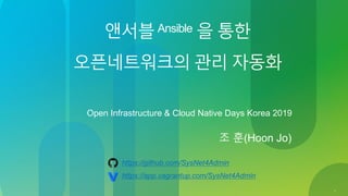 1
앤서블Ansible 을 통한
오픈네트워크의 관리 자동화
Open Infrastructure & Cloud Native Days Korea 2019
조 훈(Hoon Jo)
https://github.com/SysNet4Admin
https://app.vagrantup.com/SysNet4Admin
 