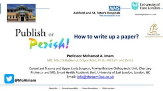 How to write up a paper?
Professor Mohamed A. Imam
MD, MSc (Orth)(Hons), D.SportMed, Ph.D., FRCS (Tr. and Orth.)
Consultant Trauma and Upper Limb Surgeon, Rowley Bristow Orthopaedic Unit, Chertsey
Professor and MD, Smart Health Academic Unit, University of East London, London, UK
Email: Info@theArmDoc.co.uk
@MoAImam
 