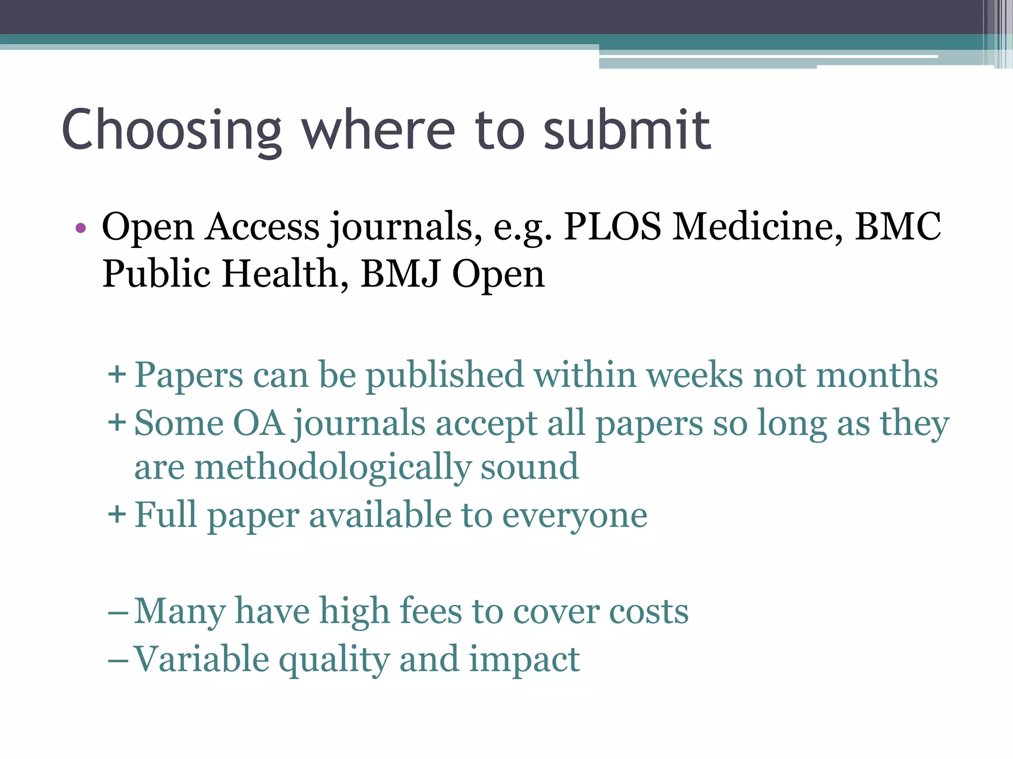 Choosing where to submit
• Open Access journals, e.g. PLOS Medicine, BMC
Public Health, BMJ Open
+ Papers can be published within weeks not months
+ Some OA journals accept all papers so long as they
are methodologically sound
+ Full paper available to everyone
–Many have high fees to cover costs
–Variable quality and impact
 