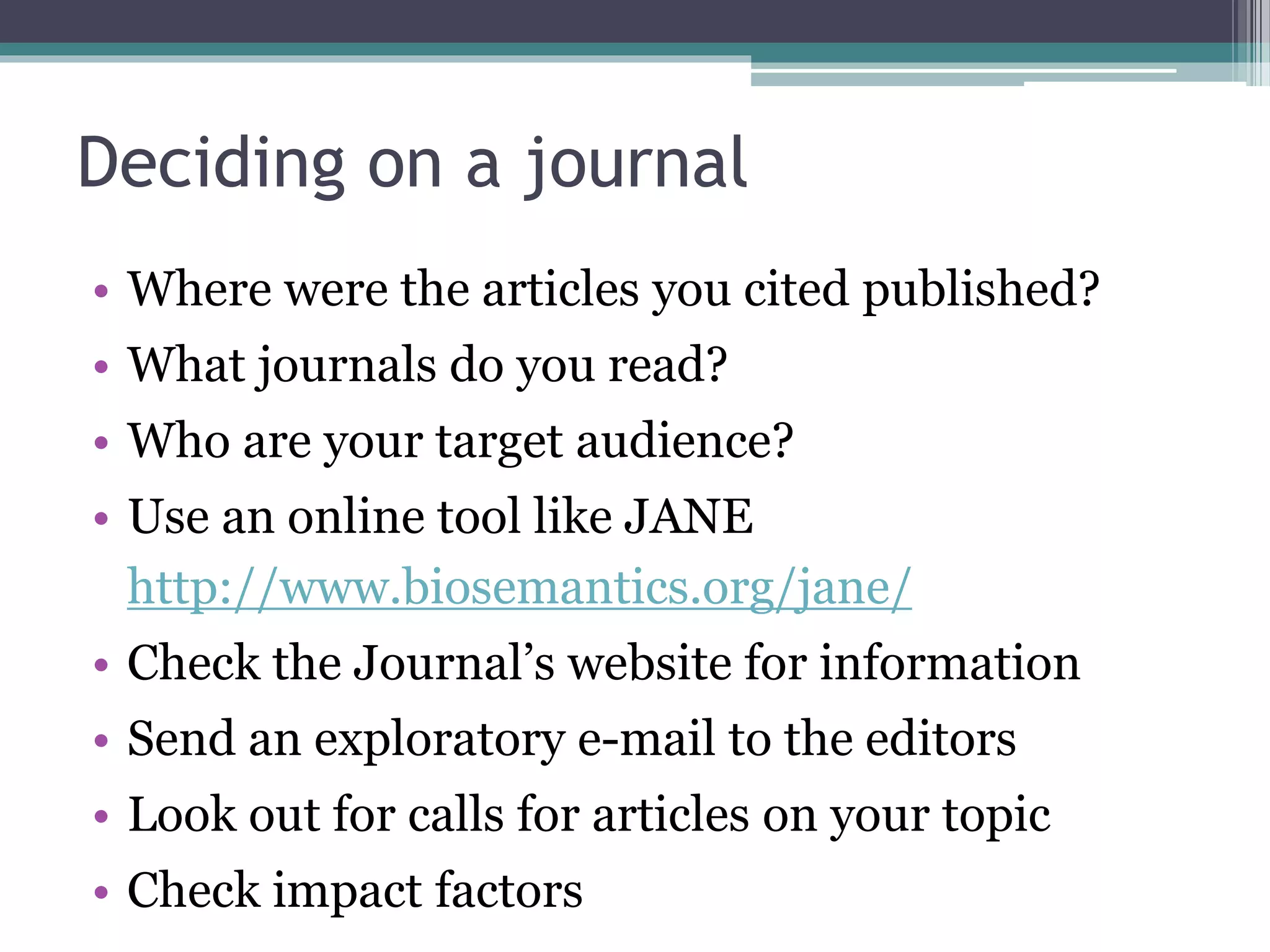 Deciding on a journal
• Where were the articles you cited published?
• What journals do you read?
• Who are your target audience?
• Use an online tool like JANE
http://www.biosemantics.org/jane/
• Check the Journal’s website for information
• Send an exploratory e-mail to the editors
• Look out for calls for articles on your topic
• Check impact factors
 