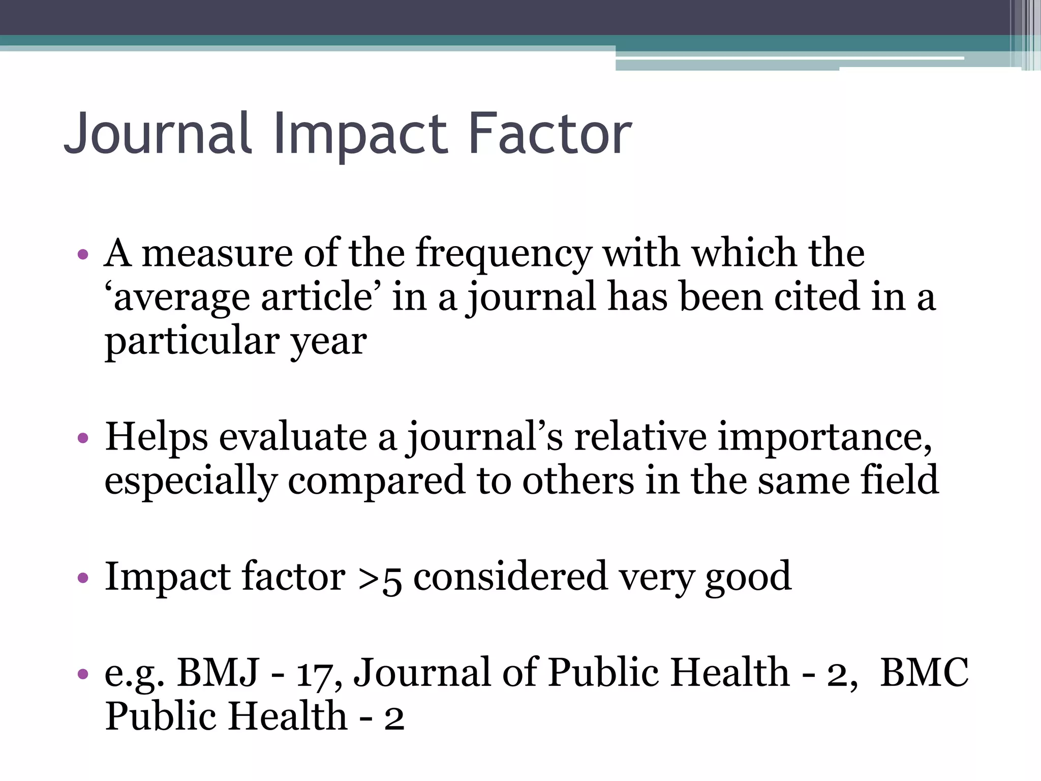 Journal Impact Factor
• A measure of the frequency with which the
‘average article’ in a journal has been cited in a
particular year
• Helps evaluate a journal’s relative importance,
especially compared to others in the same field
• Impact factor >5 considered very good
• e.g. BMJ - 17, Journal of Public Health - 2, BMC
Public Health - 2
 