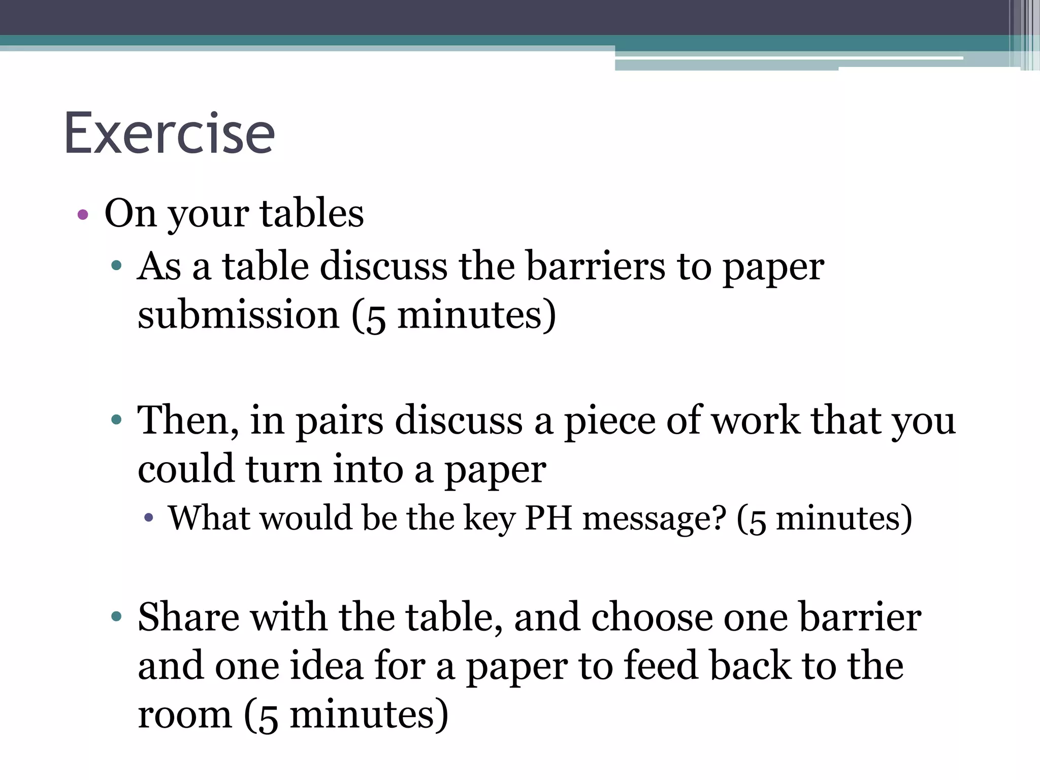 Exercise
• On your tables
• As a table discuss the barriers to paper
submission (5 minutes)
• Then, in pairs discuss a piece of work that you
could turn into a paper
• What would be the key PH message? (5 minutes)
• Share with the table, and choose one barrier
and one idea for a paper to feed back to the
room (5 minutes)
 