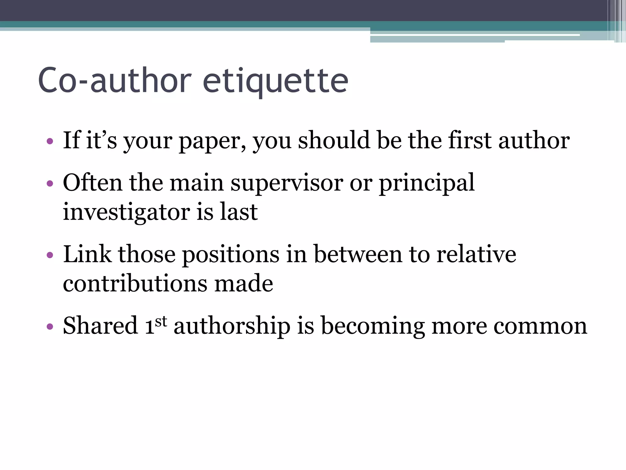 Co-author etiquette
• If it’s your paper, you should be the first author
• Often the main supervisor or principal
investigator is last
• Link those positions in between to relative
contributions made
• Shared 1st authorship is becoming more common
 