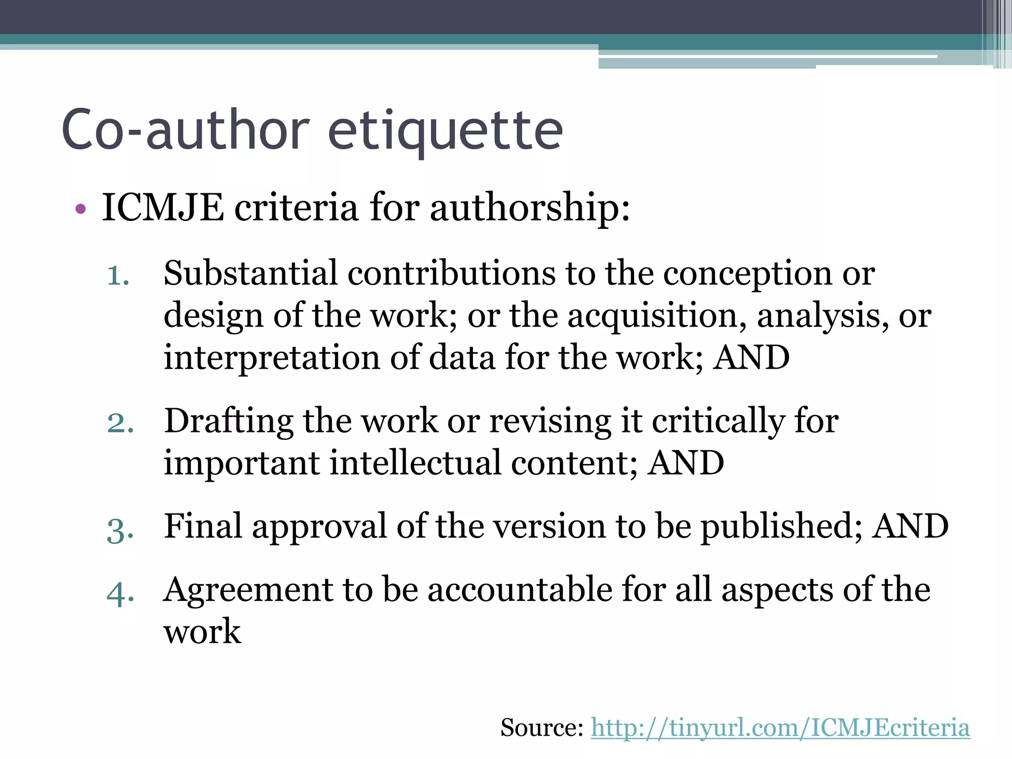 Co-author etiquette
• ICMJE criteria for authorship:
1. Substantial contributions to the conception or
design of the work; or the acquisition, analysis, or
interpretation of data for the work; AND
2. Drafting the work or revising it critically for
important intellectual content; AND
3. Final approval of the version to be published; AND
4. Agreement to be accountable for all aspects of the
work
Source: http://tinyurl.com/ICMJEcriteria
 