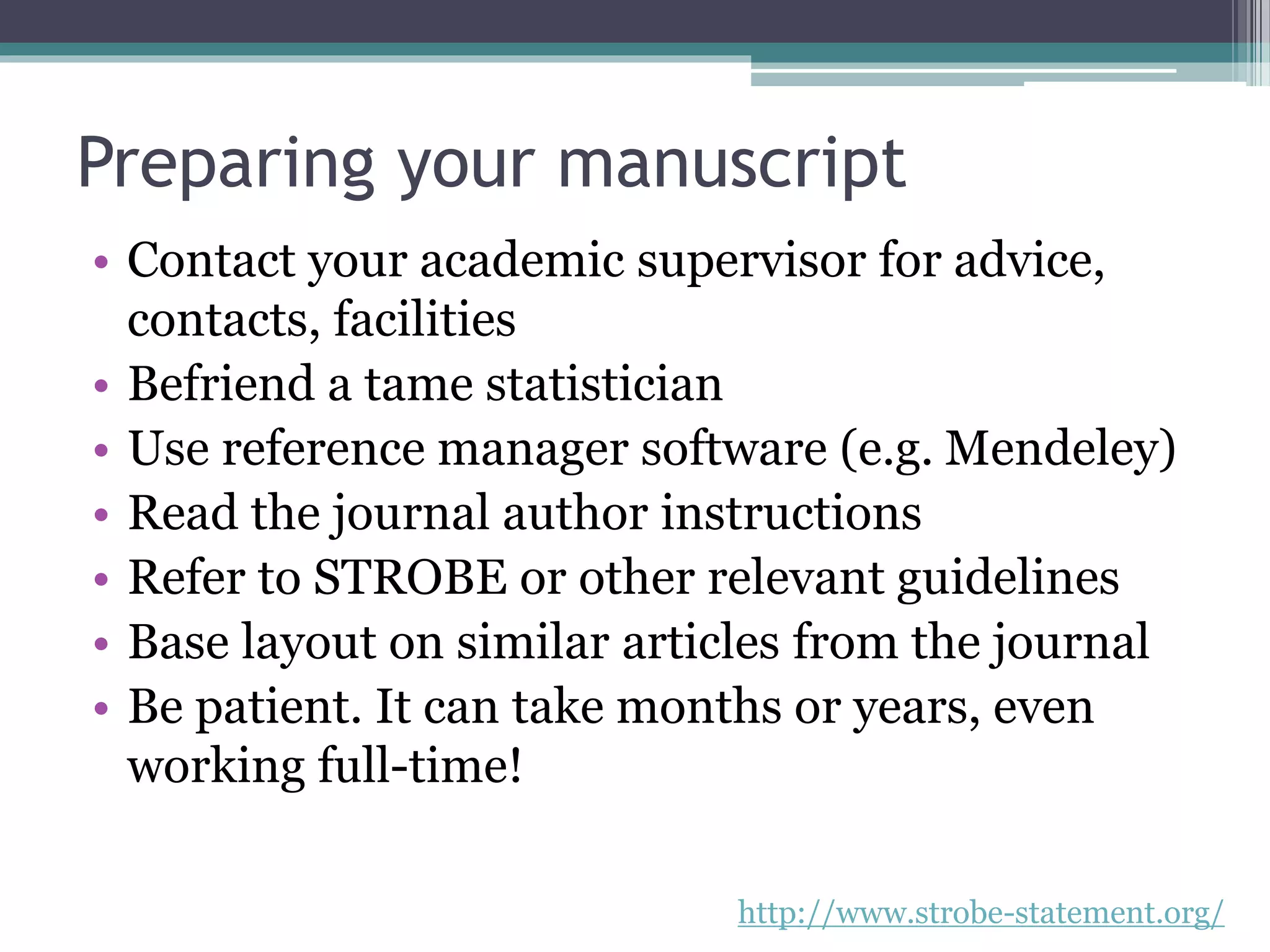 Preparing your manuscript
• Contact your academic supervisor for advice,
contacts, facilities
• Befriend a tame statistician
• Use reference manager software (e.g. Mendeley)
• Read the journal author instructions
• Refer to STROBE or other relevant guidelines
• Base layout on similar articles from the journal
• Be patient. It can take months or years, even
working full-time!
http://www.strobe-statement.org/
 