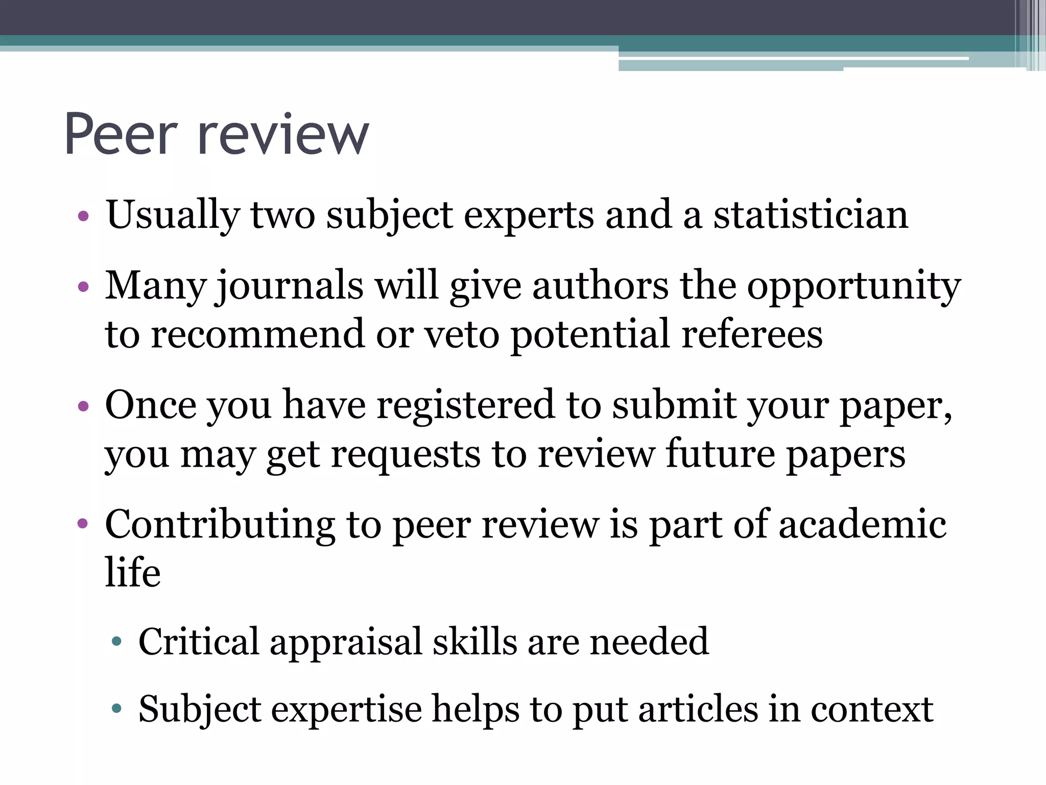 Peer review
• Usually two subject experts and a statistician
• Many journals will give authors the opportunity
to recommend or veto potential referees
• Once you have registered to submit your paper,
you may get requests to review future papers
• Contributing to peer review is part of academic
life
• Critical appraisal skills are needed
• Subject expertise helps to put articles in context
 