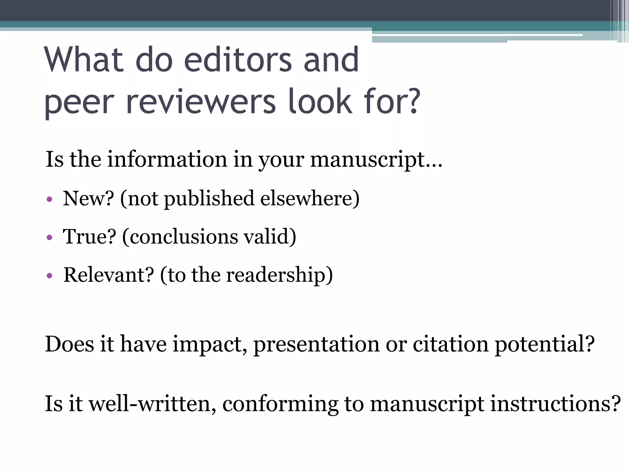 What do editors and
peer reviewers look for?
Is the information in your manuscript…
• New? (not published elsewhere)
• True? (conclusions valid)
• Relevant? (to the readership)
Does it have impact, presentation or citation potential?
Is it well-written, conforming to manuscript instructions?
 