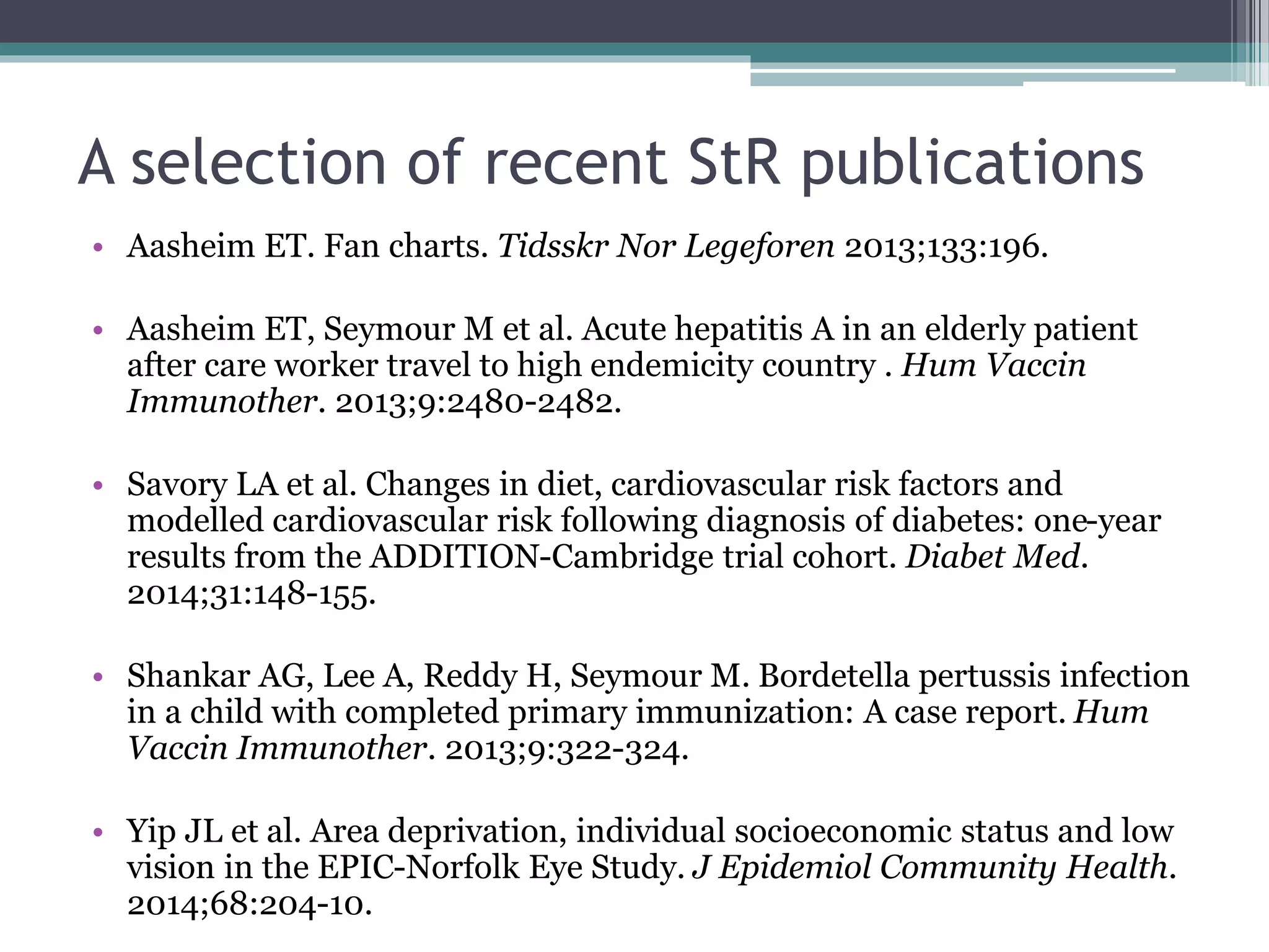 A selection of recent StR publications
• Aasheim ET. Fan charts. Tidsskr Nor Legeforen 2013;133:196.
• Aasheim ET, Seymour M et al. Acute hepatitis A in an elderly patient
after care worker travel to high endemicity country . Hum Vaccin
Immunother. 2013;9:2480-2482.
• Savory LA et al. Changes in diet, cardiovascular risk factors and
modelled cardiovascular risk following diagnosis of diabetes: one-year
results from the ADDITION-Cambridge trial cohort. Diabet Med.
2014;31:148-155.
• Shankar AG, Lee A, Reddy H, Seymour M. Bordetella pertussis infection
in a child with completed primary immunization: A case report. Hum
Vaccin Immunother. 2013;9:322-324.
• Yip JL et al. Area deprivation, individual socioeconomic status and low
vision in the EPIC-Norfolk Eye Study. J Epidemiol Community Health.
2014;68:204-10.
 