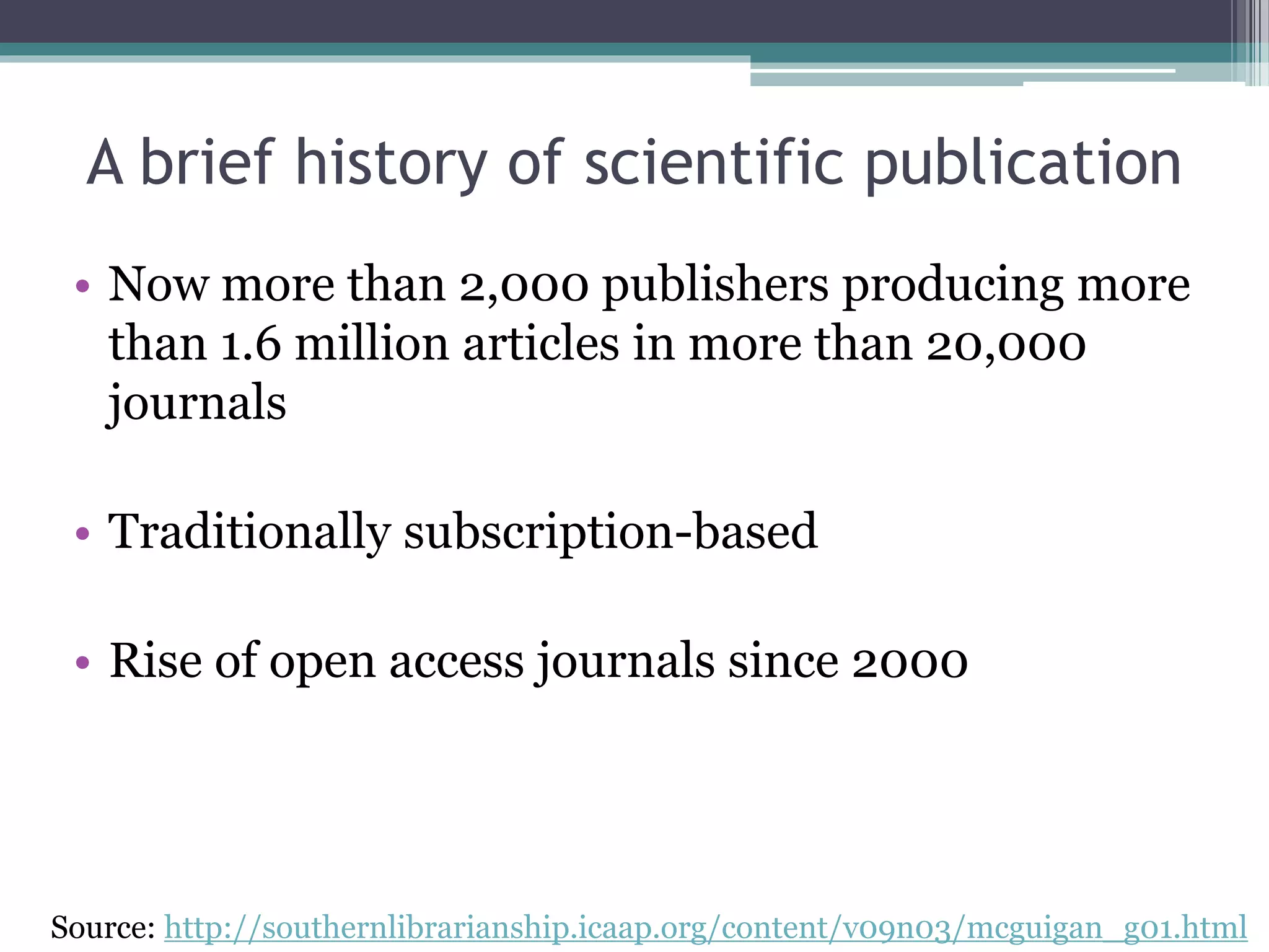 • Now more than 2,000 publishers producing more
than 1.6 million articles in more than 20,000
journals
• Traditionally subscription-based
• Rise of open access journals since 2000
Source: http://southernlibrarianship.icaap.org/content/v09n03/mcguigan_g01.html
A brief history of scientific publication
 