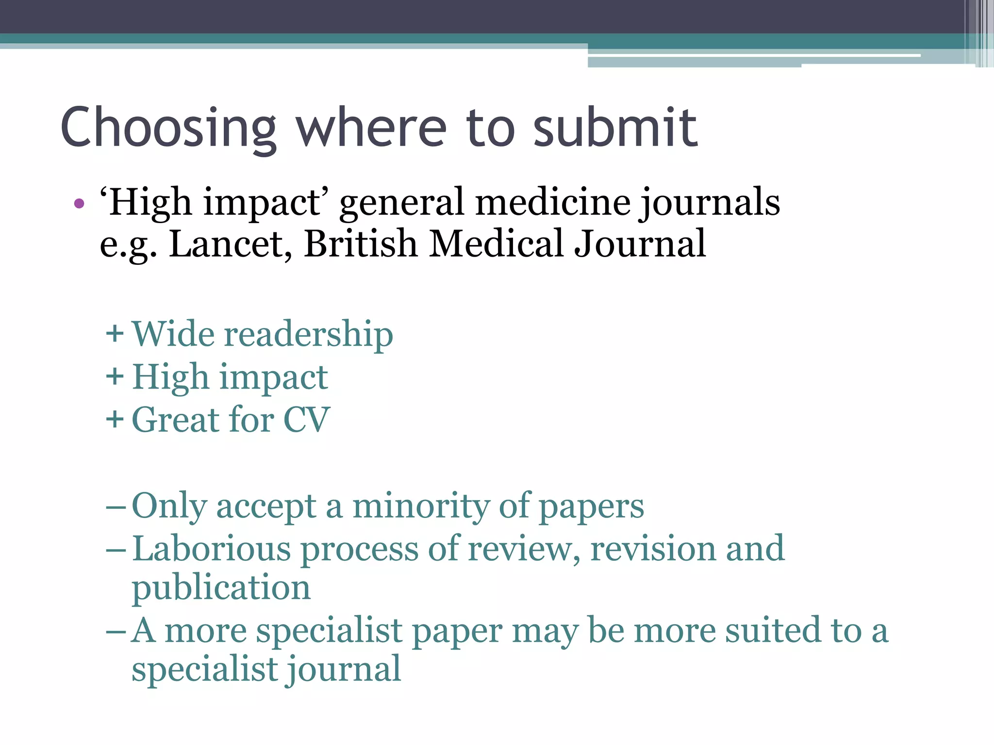 Choosing where to submit
• ‘High impact’ general medicine journals
e.g. Lancet, British Medical Journal
+ Wide readership
+ High impact
+ Great for CV
–Only accept a minority of papers
–Laborious process of review, revision and
publication
–A more specialist paper may be more suited to a
specialist journal
 