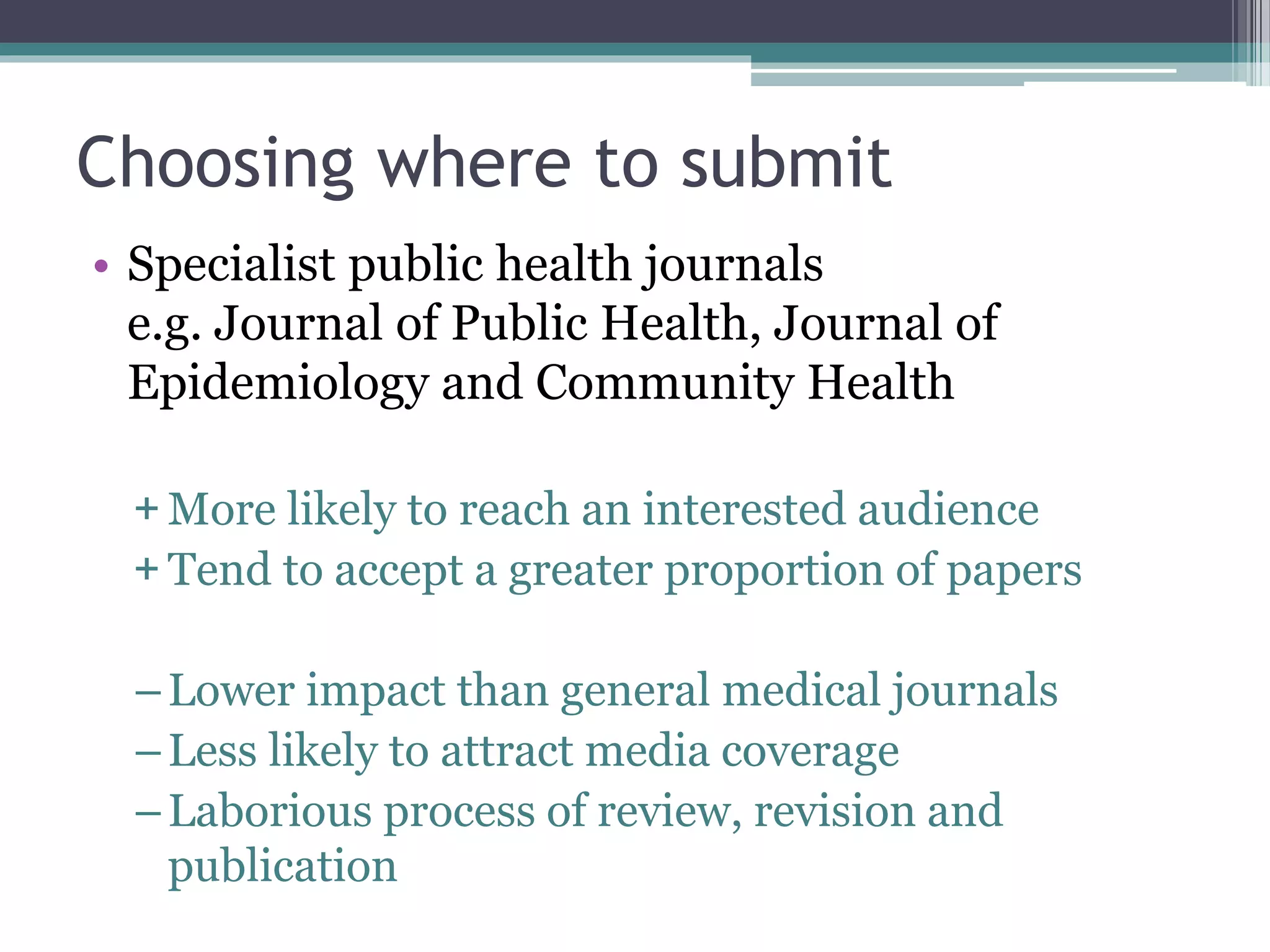 Choosing where to submit
• Specialist public health journals
e.g. Journal of Public Health, Journal of
Epidemiology and Community Health
+ More likely to reach an interested audience
+ Tend to accept a greater proportion of papers
–Lower impact than general medical journals
–Less likely to attract media coverage
–Laborious process of review, revision and
publication
 