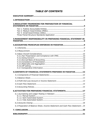 TABLE OF CONTENTS
EXECUTIVE SUMMARY....................................................................................2

1.INTRODUCTION ..........................................................................................3

2.REGULATORY FRAMEWORK FOR PREPARATION OF FINANCIAL
STATEMENTS IN PAKISTAN............................................................................4
      Tier 1: Publicly Accountable Entities..............................................................4
      Tier 2: Medium Sized Entities (MSEs).............................................................5
      Tier 3: Small Sized Entities (SSEs)................................................................5
      Three-Tiered Structure Standards Application ................................................5

3.MANAGEMENT RESPONSIBILITY IN PREPARING FINANCIAL STATEMENT IN
PAKISTAN.......................................................................................................6

4.ACCOUNTING PRINCIPLES ENFORCED IN PAKISTAN...................................9
   4.1.Elements.................................................................................................9
   4.2.Measurement...........................................................................................9
   4.3.Basic Overall Considerations.....................................................................10
     4.3.1.Fair Presentation and Compliance with IFRS.........................................10
     4.3.2.Going Concern..................................................................................10
     4.3.3.Accrual Basis of Accounting................................................................10
     4.3.4.Consistency of Presentation................................................................10
     4.3.5.Materiality and Aggregation................................................................11
     4.3.6.Off setting........................................................................................11
     4.3.7.Comparative Information...................................................................11

5.CONTENTS OF FINANCIAL STATEMENTS PREPARED IN PAKISTAN............12
   5.1.Components of Financial Statements:........................................................12
   5.2.Balance Sheet........................................................................................13
   5.3.Profit And Loss Account or Income Statement............................................13
   5.4.Cash Flow Statement..............................................................................14
   5.5.Accounting Policies..................................................................................15

6.ACTIVITIES FOR PREPARING FINANCIAL STATEMENTS.............................17
   6.1.Journalizing and Ledger Posting in Pakistan:..............................................17
     6.1.1. Manual System................................................................................17
     6.1.2. Semi Automated System...................................................................17
     6.1.3. Fully Automated System...................................................................17
   6.2.Accounts Closing:...................................................................................18
   6.3.Preparation of Balance Sheet, Income Statement and Cash Flow Statement:..19

7. CONCLUSION............................................................................................20

BIBLIOGRAPHY.............................................................................................21
 