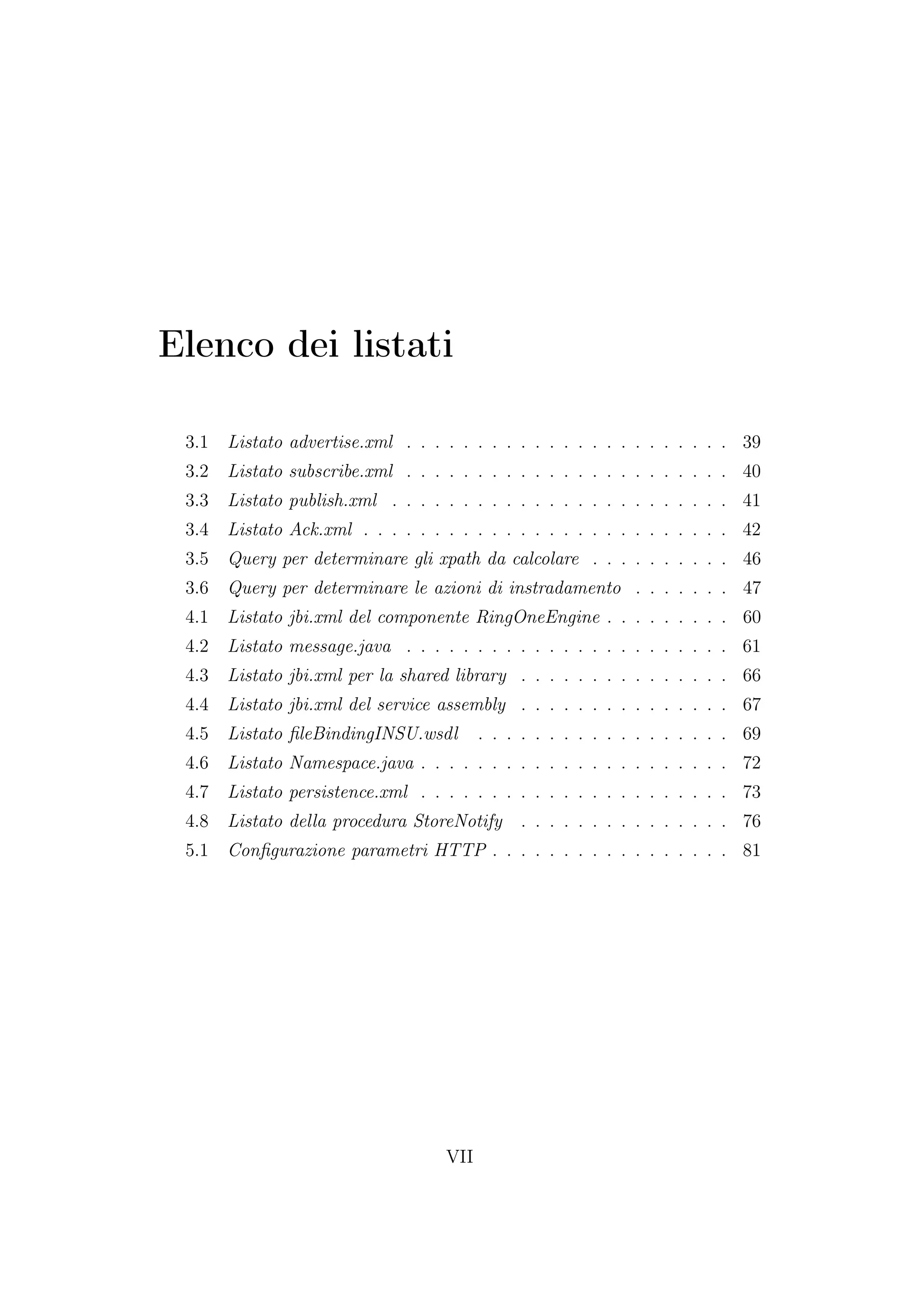 Elenco dei listati
3.1 Listato advertise.xml . . . . . . . . . . . . . . . . . . . . . . . 39
3.2 Listato subscribe.xml . . . . . . . . . . . . . . . . . . . . . . . 40
3.3 Listato publish.xml . . . . . . . . . . . . . . . . . . . . . . . . 41
3.4 Listato Ack.xml . . . . . . . . . . . . . . . . . . . . . . . . . . 42
3.5 Query per determinare gli xpath da calcolare . . . . . . . . . . 46
3.6 Query per determinare le azioni di instradamento . . . . . . . 47
4.1 Listato jbi.xml del componente RingOneEngine . . . . . . . . . 60
4.2 Listato message.java . . . . . . . . . . . . . . . . . . . . . . . 61
4.3 Listato jbi.xml per la shared library . . . . . . . . . . . . . . . 66
4.4 Listato jbi.xml del service assembly . . . . . . . . . . . . . . . 67
4.5 Listato ﬁleBindingINSU.wsdl . . . . . . . . . . . . . . . . . . 69
4.6 Listato Namespace.java . . . . . . . . . . . . . . . . . . . . . . 72
4.7 Listato persistence.xml . . . . . . . . . . . . . . . . . . . . . . 73
4.8 Listato della procedura StoreNotify . . . . . . . . . . . . . . . 76
5.1 Conﬁgurazione parametri HTTP . . . . . . . . . . . . . . . . . 81
VII
 
