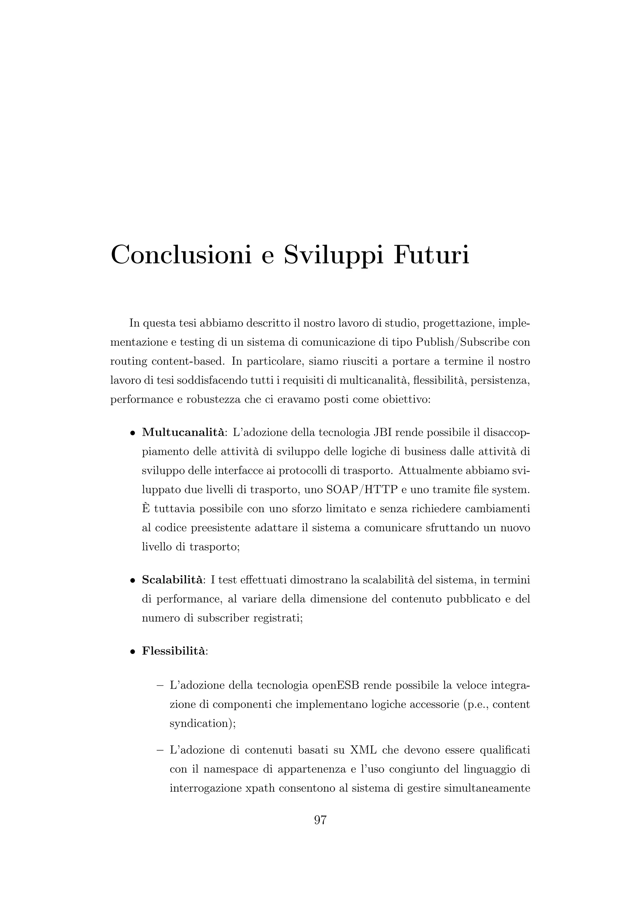Conclusioni e Sviluppi Futuri
In questa tesi abbiamo descritto il nostro lavoro di studio, progettazione, imple-
mentazione e testing di un sistema di comunicazione di tipo Publish/Subscribe con
routing content-based. In particolare, siamo riusciti a portare a termine il nostro
lavoro di tesi soddisfacendo tutti i requisiti di multicanalità, ﬂessibilità, persistenza,
performance e robustezza che ci eravamo posti come obiettivo:
• Multucanalità: L’adozione della tecnologia JBI rende possibile il disaccop-
piamento delle attività di sviluppo delle logiche di business dalle attività di
sviluppo delle interfacce ai protocolli di trasporto. Attualmente abbiamo svi-
luppato due livelli di trasporto, uno SOAP/HTTP e uno tramite ﬁle system.
È tuttavia possibile con uno sforzo limitato e senza richiedere cambiamenti
al codice preesistente adattare il sistema a comunicare sfruttando un nuovo
livello di trasporto;
• Scalabilità: I test eﬀettuati dimostrano la scalabilità del sistema, in termini
di performance, al variare della dimensione del contenuto pubblicato e del
numero di subscriber registrati;
• Flessibilità:
– L’adozione della tecnologia openESB rende possibile la veloce integra-
zione di componenti che implementano logiche accessorie (p.e., content
syndication);
– L’adozione di contenuti basati su XML che devono essere qualiﬁcati
con il namespace di appartenenza e l’uso congiunto del linguaggio di
interrogazione xpath consentono al sistema di gestire simultaneamente
97
 