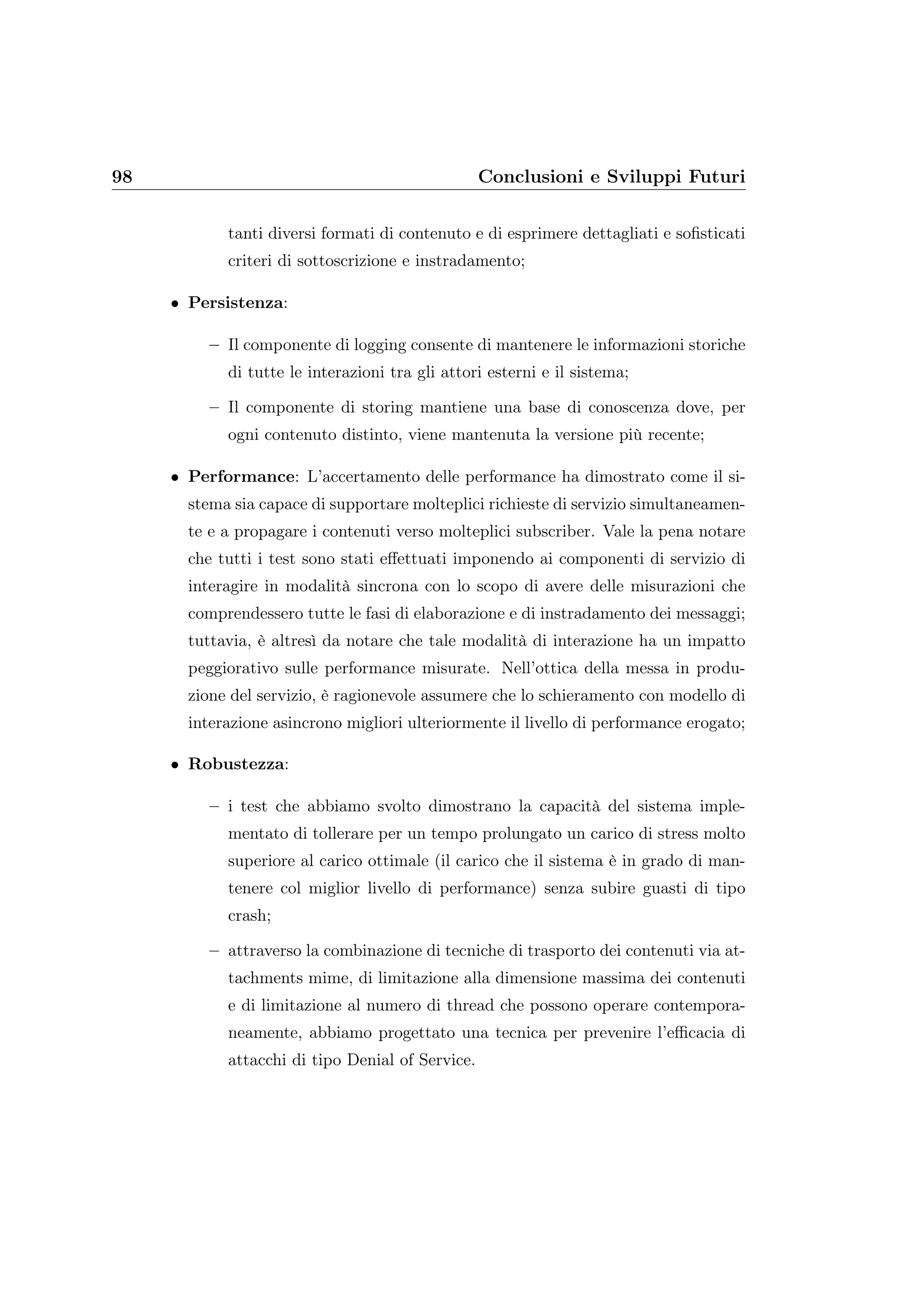 98 Conclusioni e Sviluppi Futuri
tanti diversi formati di contenuto e di esprimere dettagliati e soﬁsticati
criteri di sottoscrizione e instradamento;
• Persistenza:
– Il componente di logging consente di mantenere le informazioni storiche
di tutte le interazioni tra gli attori esterni e il sistema;
– Il componente di storing mantiene una base di conoscenza dove, per
ogni contenuto distinto, viene mantenuta la versione più recente;
• Performance: L’accertamento delle performance ha dimostrato come il si-
stema sia capace di supportare molteplici richieste di servizio simultaneamen-
te e a propagare i contenuti verso molteplici subscriber. Vale la pena notare
che tutti i test sono stati eﬀettuati imponendo ai componenti di servizio di
interagire in modalità sincrona con lo scopo di avere delle misurazioni che
comprendessero tutte le fasi di elaborazione e di instradamento dei messaggi;
tuttavia, è altresì da notare che tale modalità di interazione ha un impatto
peggiorativo sulle performance misurate. Nell’ottica della messa in produ-
zione del servizio, è ragionevole assumere che lo schieramento con modello di
interazione asincrono migliori ulteriormente il livello di performance erogato;
• Robustezza:
– i test che abbiamo svolto dimostrano la capacità del sistema imple-
mentato di tollerare per un tempo prolungato un carico di stress molto
superiore al carico ottimale (il carico che il sistema è in grado di man-
tenere col miglior livello di performance) senza subire guasti di tipo
crash;
– attraverso la combinazione di tecniche di trasporto dei contenuti via at-
tachments mime, di limitazione alla dimensione massima dei contenuti
e di limitazione al numero di thread che possono operare contempora-
neamente, abbiamo progettato una tecnica per prevenire l’eﬃcacia di
attacchi di tipo Denial of Service.
 