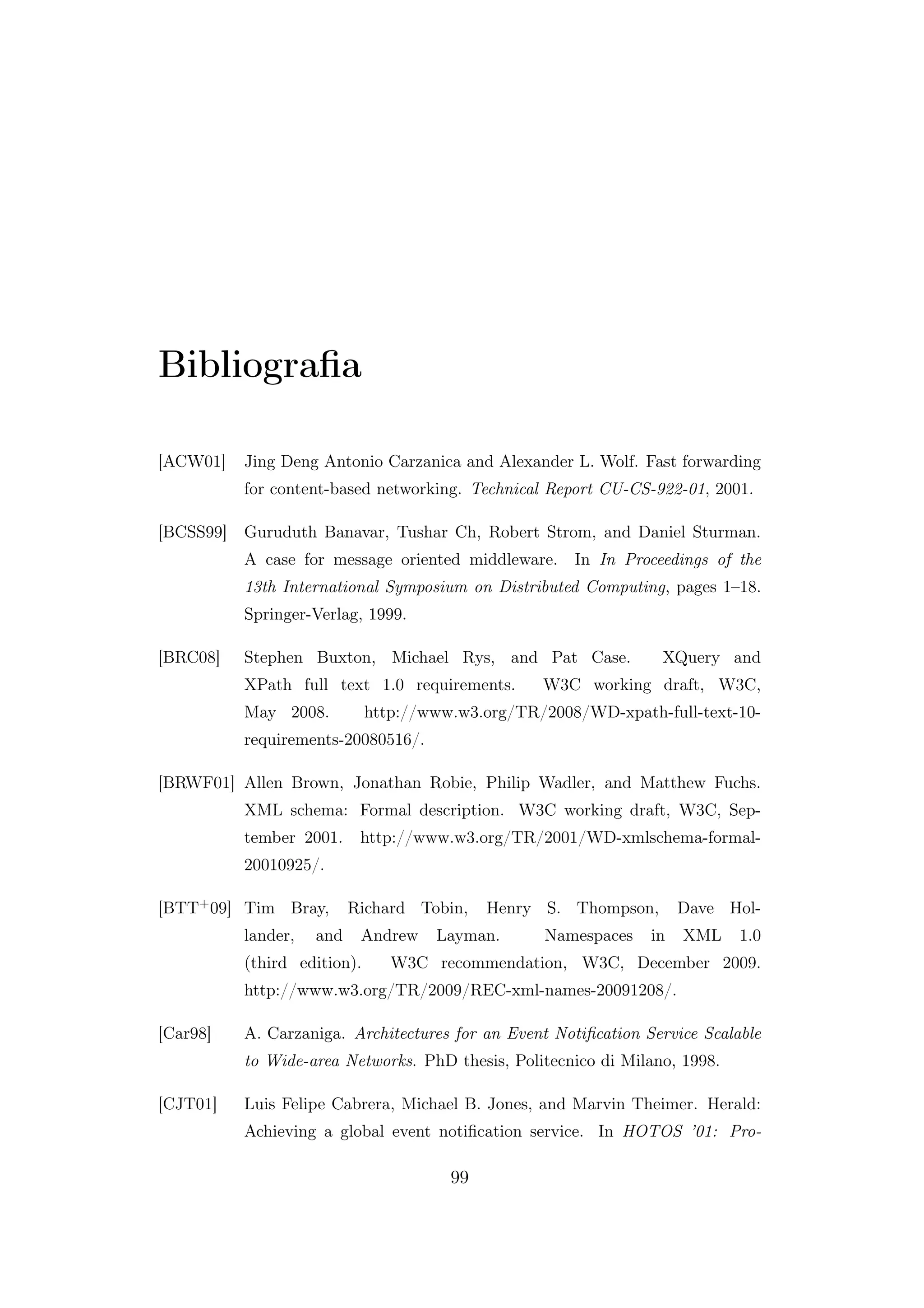 Bibliograﬁa
[ACW01] Jing Deng Antonio Carzanica and Alexander L. Wolf. Fast forwarding
for content-based networking. Technical Report CU-CS-922-01, 2001.
[BCSS99] Guruduth Banavar, Tushar Ch, Robert Strom, and Daniel Sturman.
A case for message oriented middleware. In In Proceedings of the
13th International Symposium on Distributed Computing, pages 1–18.
Springer-Verlag, 1999.
[BRC08] Stephen Buxton, Michael Rys, and Pat Case. XQuery and
XPath full text 1.0 requirements. W3C working draft, W3C,
May 2008. http://www.w3.org/TR/2008/WD-xpath-full-text-10-
requirements-20080516/.
[BRWF01] Allen Brown, Jonathan Robie, Philip Wadler, and Matthew Fuchs.
XML schema: Formal description. W3C working draft, W3C, Sep-
tember 2001. http://www.w3.org/TR/2001/WD-xmlschema-formal-
20010925/.
[BTT+09] Tim Bray, Richard Tobin, Henry S. Thompson, Dave Hol-
lander, and Andrew Layman. Namespaces in XML 1.0
(third edition). W3C recommendation, W3C, December 2009.
http://www.w3.org/TR/2009/REC-xml-names-20091208/.
[Car98] A. Carzaniga. Architectures for an Event Notiﬁcation Service Scalable
to Wide-area Networks. PhD thesis, Politecnico di Milano, 1998.
[CJT01] Luis Felipe Cabrera, Michael B. Jones, and Marvin Theimer. Herald:
Achieving a global event notiﬁcation service. In HOTOS ’01: Pro-
99
 
