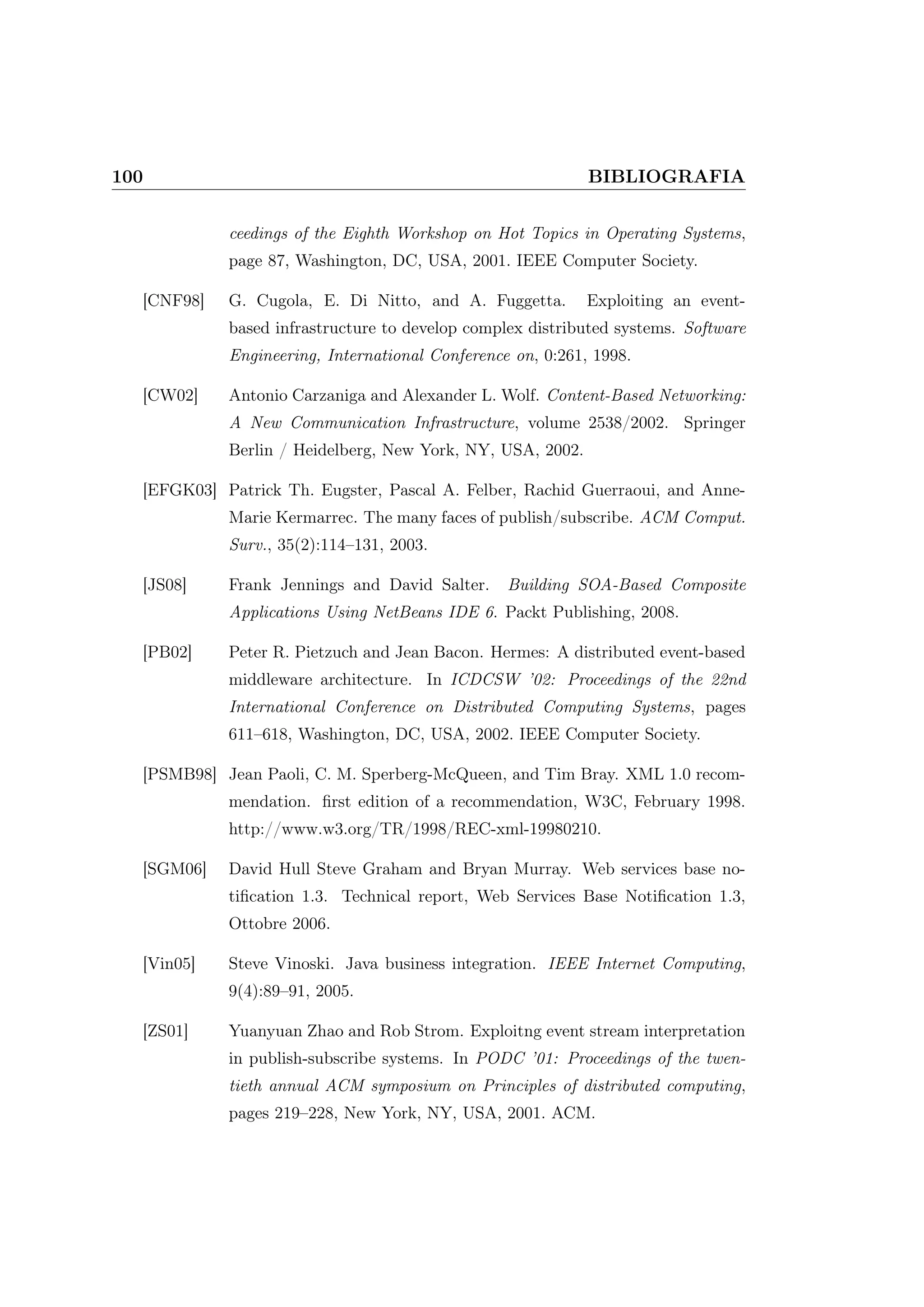 100 BIBLIOGRAFIA
ceedings of the Eighth Workshop on Hot Topics in Operating Systems,
page 87, Washington, DC, USA, 2001. IEEE Computer Society.
[CNF98] G. Cugola, E. Di Nitto, and A. Fuggetta. Exploiting an event-
based infrastructure to develop complex distributed systems. Software
Engineering, International Conference on, 0:261, 1998.
[CW02] Antonio Carzaniga and Alexander L. Wolf. Content-Based Networking:
A New Communication Infrastructure, volume 2538/2002. Springer
Berlin / Heidelberg, New York, NY, USA, 2002.
[EFGK03] Patrick Th. Eugster, Pascal A. Felber, Rachid Guerraoui, and Anne-
Marie Kermarrec. The many faces of publish/subscribe. ACM Comput.
Surv., 35(2):114–131, 2003.
[JS08] Frank Jennings and David Salter. Building SOA-Based Composite
Applications Using NetBeans IDE 6. Packt Publishing, 2008.
[PB02] Peter R. Pietzuch and Jean Bacon. Hermes: A distributed event-based
middleware architecture. In ICDCSW ’02: Proceedings of the 22nd
International Conference on Distributed Computing Systems, pages
611–618, Washington, DC, USA, 2002. IEEE Computer Society.
[PSMB98] Jean Paoli, C. M. Sperberg-McQueen, and Tim Bray. XML 1.0 recom-
mendation. ﬁrst edition of a recommendation, W3C, February 1998.
http://www.w3.org/TR/1998/REC-xml-19980210.
[SGM06] David Hull Steve Graham and Bryan Murray. Web services base no-
tiﬁcation 1.3. Technical report, Web Services Base Notiﬁcation 1.3,
Ottobre 2006.
[Vin05] Steve Vinoski. Java business integration. IEEE Internet Computing,
9(4):89–91, 2005.
[ZS01] Yuanyuan Zhao and Rob Strom. Exploitng event stream interpretation
in publish-subscribe systems. In PODC ’01: Proceedings of the twen-
tieth annual ACM symposium on Principles of distributed computing,
pages 219–228, New York, NY, USA, 2001. ACM.
 