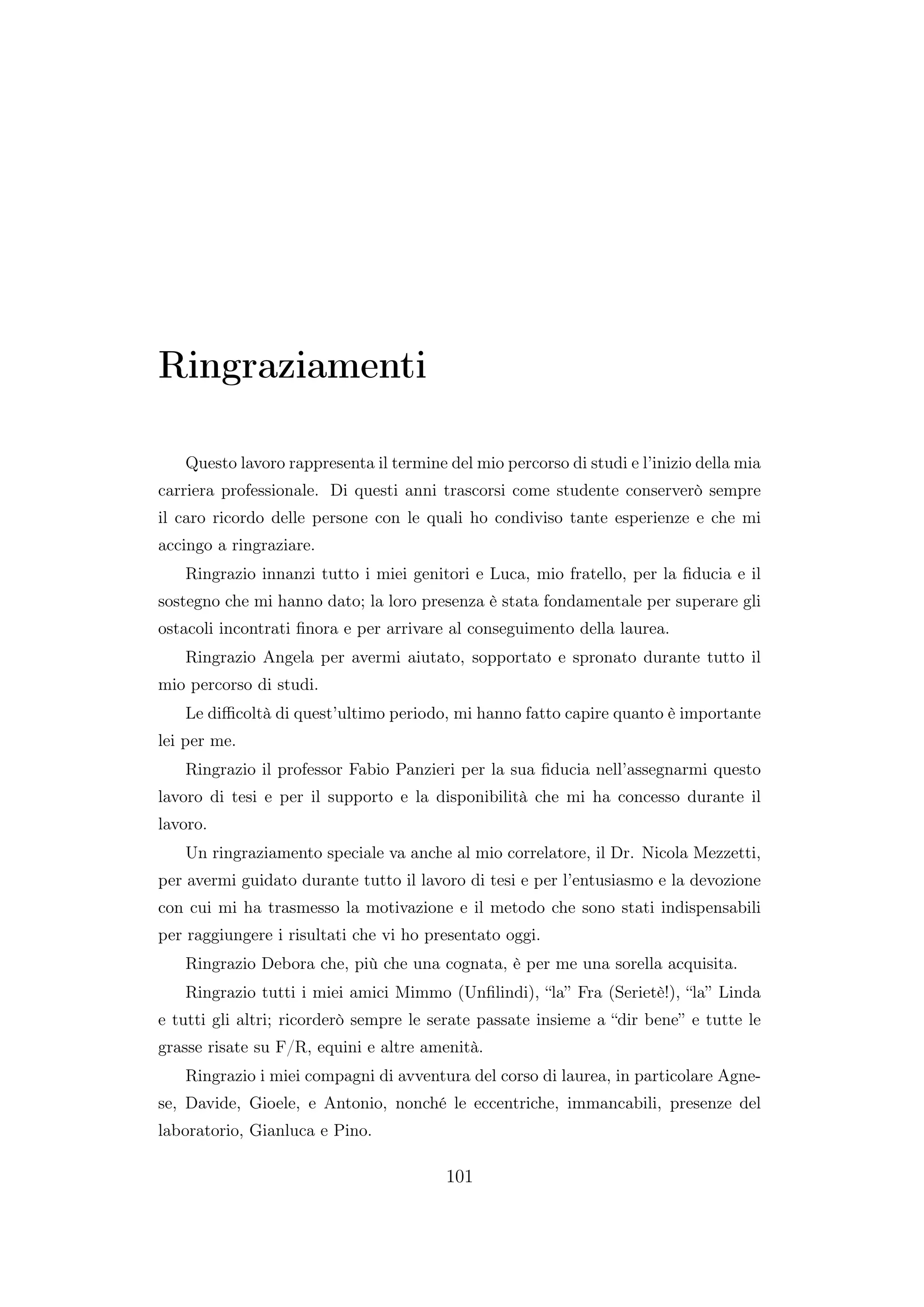 Ringraziamenti
Questo lavoro rappresenta il termine del mio percorso di studi e l’inizio della mia
carriera professionale. Di questi anni trascorsi come studente conserverò sempre
il caro ricordo delle persone con le quali ho condiviso tante esperienze e che mi
accingo a ringraziare.
Ringrazio innanzi tutto i miei genitori e Luca, mio fratello, per la ﬁducia e il
sostegno che mi hanno dato; la loro presenza è stata fondamentale per superare gli
ostacoli incontrati ﬁnora e per arrivare al conseguimento della laurea.
Ringrazio Angela per avermi aiutato, sopportato e spronato durante tutto il
mio percorso di studi.
Le diﬃcoltà di quest’ultimo periodo, mi hanno fatto capire quanto è importante
lei per me.
Ringrazio il professor Fabio Panzieri per la sua ﬁducia nell’assegnarmi questo
lavoro di tesi e per il supporto e la disponibilità che mi ha concesso durante il
lavoro.
Un ringraziamento speciale va anche al mio correlatore, il Dr. Nicola Mezzetti,
per avermi guidato durante tutto il lavoro di tesi e per l’entusiasmo e la devozione
con cui mi ha trasmesso la motivazione e il metodo che sono stati indispensabili
per raggiungere i risultati che vi ho presentato oggi.
Ringrazio Debora che, più che una cognata, è per me una sorella acquisita.
Ringrazio tutti i miei amici Mimmo (Unﬁlindi), “la” Fra (Serietè!), “la” Linda
e tutti gli altri; ricorderò sempre le serate passate insieme a “dir bene” e tutte le
grasse risate su F/R, equini e altre amenità.
Ringrazio i miei compagni di avventura del corso di laurea, in particolare Agne-
se, Davide, Gioele, e Antonio, nonché le eccentriche, immancabili, presenze del
laboratorio, Gianluca e Pino.
101
 