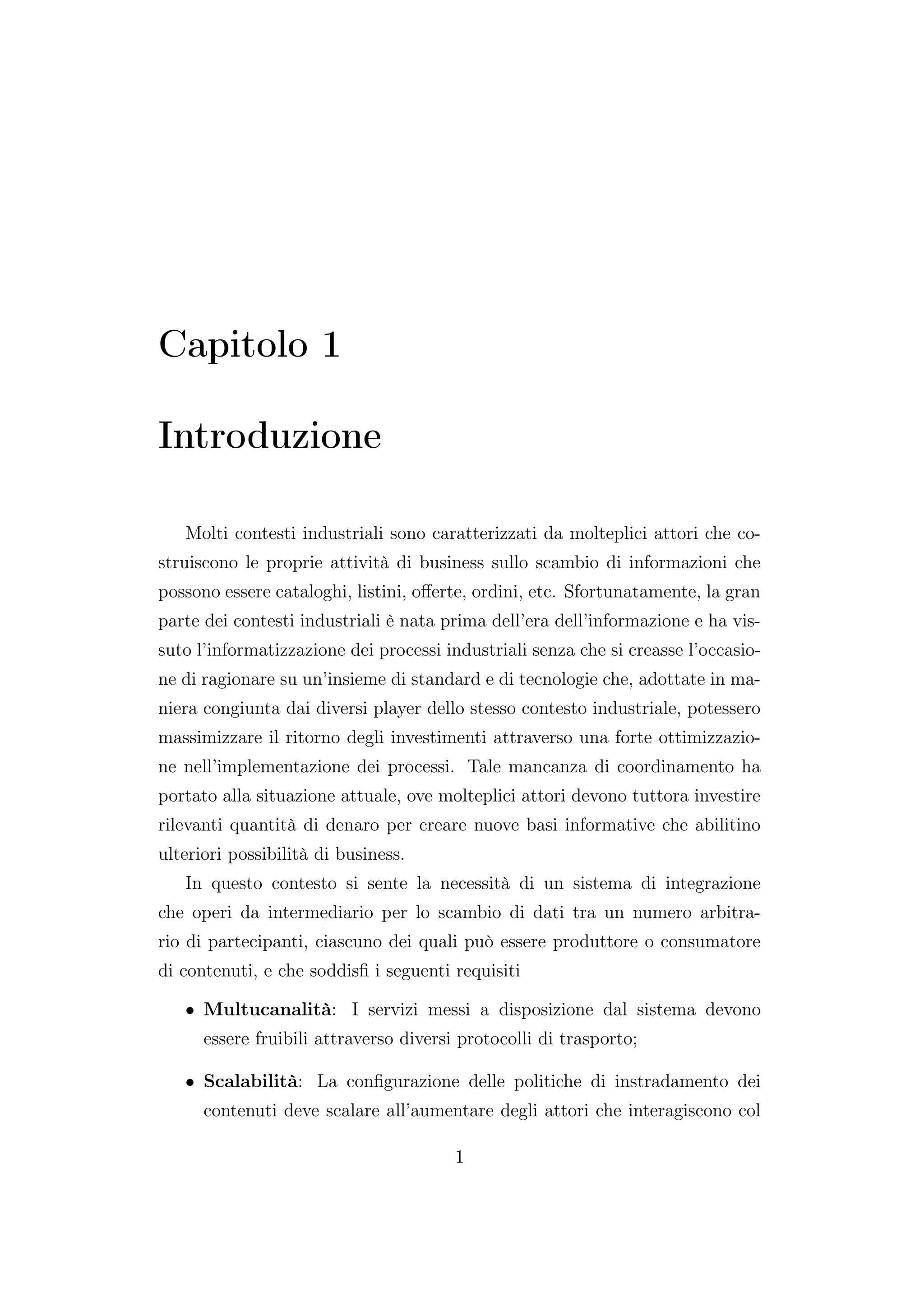 Capitolo 1
Introduzione
Molti contesti industriali sono caratterizzati da molteplici attori che co-
struiscono le proprie attività di business sullo scambio di informazioni che
possono essere cataloghi, listini, oﬀerte, ordini, etc. Sfortunatamente, la gran
parte dei contesti industriali è nata prima dell’era dell’informazione e ha vis-
suto l’informatizzazione dei processi industriali senza che si creasse l’occasio-
ne di ragionare su un’insieme di standard e di tecnologie che, adottate in ma-
niera congiunta dai diversi player dello stesso contesto industriale, potessero
massimizzare il ritorno degli investimenti attraverso una forte ottimizzazio-
ne nell’implementazione dei processi. Tale mancanza di coordinamento ha
portato alla situazione attuale, ove molteplici attori devono tuttora investire
rilevanti quantità di denaro per creare nuove basi informative che abilitino
ulteriori possibilità di business.
In questo contesto si sente la necessità di un sistema di integrazione
che operi da intermediario per lo scambio di dati tra un numero arbitra-
rio di partecipanti, ciascuno dei quali può essere produttore o consumatore
di contenuti, e che soddisﬁ i seguenti requisiti
• Multucanalità: I servizi messi a disposizione dal sistema devono
essere fruibili attraverso diversi protocolli di trasporto;
• Scalabilità: La conﬁgurazione delle politiche di instradamento dei
contenuti deve scalare all’aumentare degli attori che interagiscono col
1
 