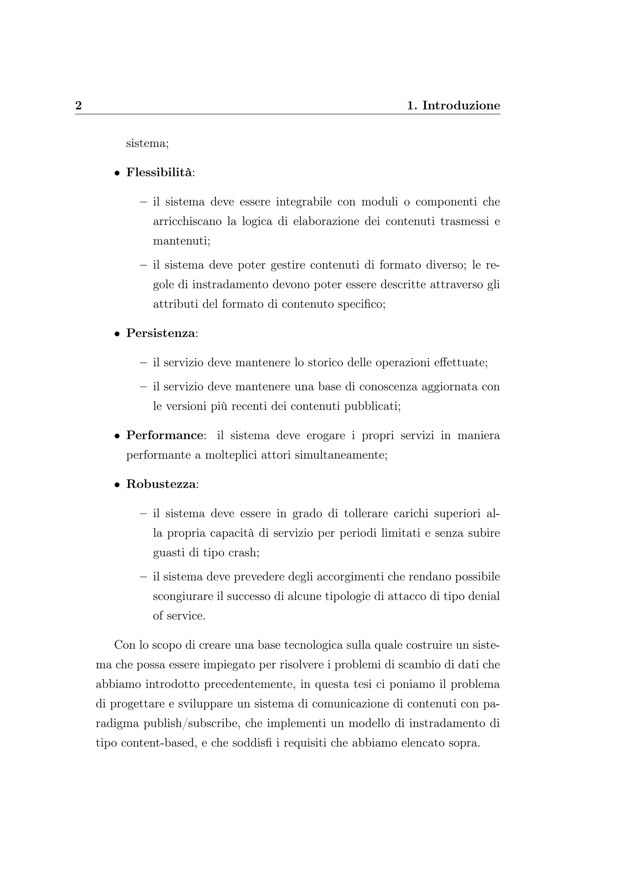 2 1. Introduzione
sistema;
• Flessibilità:
– il sistema deve essere integrabile con moduli o componenti che
arricchiscano la logica di elaborazione dei contenuti trasmessi e
mantenuti;
– il sistema deve poter gestire contenuti di formato diverso; le re-
gole di instradamento devono poter essere descritte attraverso gli
attributi del formato di contenuto speciﬁco;
• Persistenza:
– il servizio deve mantenere lo storico delle operazioni eﬀettuate;
– il servizio deve mantenere una base di conoscenza aggiornata con
le versioni più recenti dei contenuti pubblicati;
• Performance: il sistema deve erogare i propri servizi in maniera
performante a molteplici attori simultaneamente;
• Robustezza:
– il sistema deve essere in grado di tollerare carichi superiori al-
la propria capacità di servizio per periodi limitati e senza subire
guasti di tipo crash;
– il sistema deve prevedere degli accorgimenti che rendano possibile
scongiurare il successo di alcune tipologie di attacco di tipo denial
of service.
Con lo scopo di creare una base tecnologica sulla quale costruire un siste-
ma che possa essere impiegato per risolvere i problemi di scambio di dati che
abbiamo introdotto precedentemente, in questa tesi ci poniamo il problema
di progettare e sviluppare un sistema di comunicazione di contenuti con pa-
radigma publish/subscribe, che implementi un modello di instradamento di
tipo content-based, e che soddisﬁ i requisiti che abbiamo elencato sopra.
 