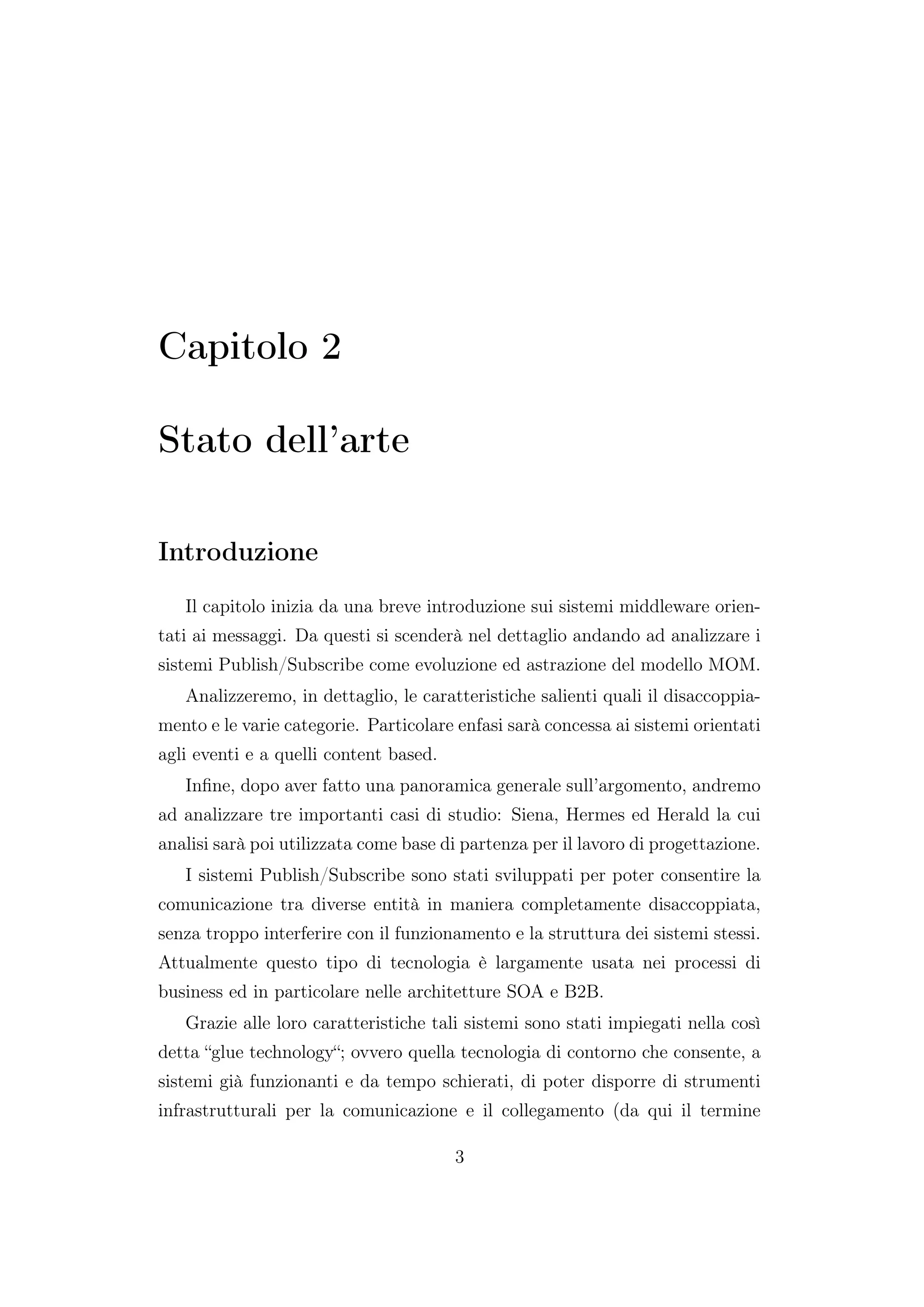 Capitolo 2
Stato dell’arte
Introduzione
Il capitolo inizia da una breve introduzione sui sistemi middleware orien-
tati ai messaggi. Da questi si scenderà nel dettaglio andando ad analizzare i
sistemi Publish/Subscribe come evoluzione ed astrazione del modello MOM.
Analizzeremo, in dettaglio, le caratteristiche salienti quali il disaccoppia-
mento e le varie categorie. Particolare enfasi sarà concessa ai sistemi orientati
agli eventi e a quelli content based.
Inﬁne, dopo aver fatto una panoramica generale sull’argomento, andremo
ad analizzare tre importanti casi di studio: Siena, Hermes ed Herald la cui
analisi sarà poi utilizzata come base di partenza per il lavoro di progettazione.
I sistemi Publish/Subscribe sono stati sviluppati per poter consentire la
comunicazione tra diverse entità in maniera completamente disaccoppiata,
senza troppo interferire con il funzionamento e la struttura dei sistemi stessi.
Attualmente questo tipo di tecnologia è largamente usata nei processi di
business ed in particolare nelle architetture SOA e B2B.
Grazie alle loro caratteristiche tali sistemi sono stati impiegati nella così
detta “glue technology“; ovvero quella tecnologia di contorno che consente, a
sistemi già funzionanti e da tempo schierati, di poter disporre di strumenti
infrastrutturali per la comunicazione e il collegamento (da qui il termine
3
 