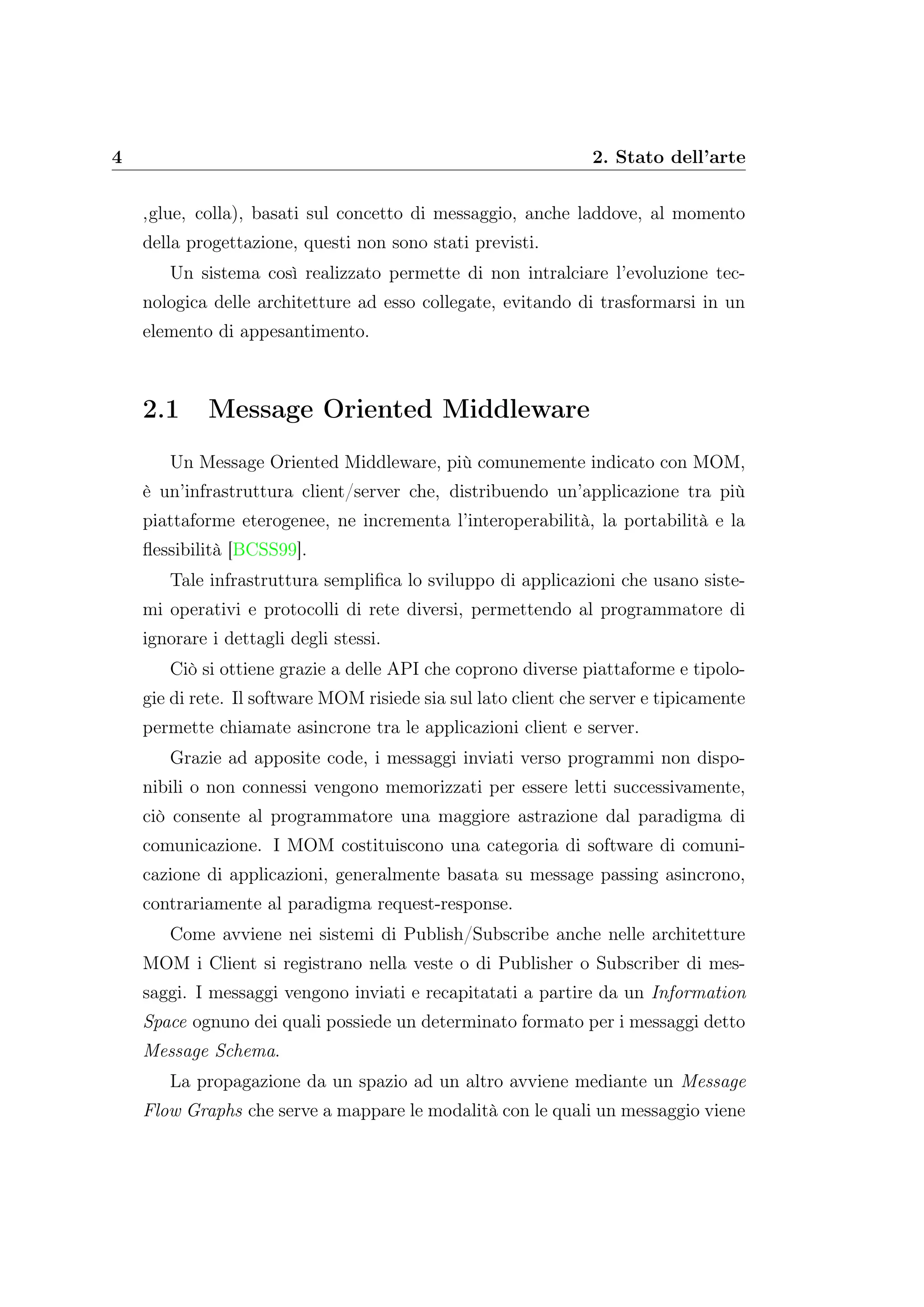 4 2. Stato dell’arte
‚glue‚ colla), basati sul concetto di messaggio, anche laddove, al momento
della progettazione, questi non sono stati previsti.
Un sistema così realizzato permette di non intralciare l’evoluzione tec-
nologica delle architetture ad esso collegate, evitando di trasformarsi in un
elemento di appesantimento.
2.1 Message Oriented Middleware
Un Message Oriented Middleware, più comunemente indicato con MOM,
è un’infrastruttura client/server che, distribuendo un’applicazione tra più
piattaforme eterogenee, ne incrementa l’interoperabilità, la portabilità e la
ﬂessibilità [BCSS99].
Tale infrastruttura sempliﬁca lo sviluppo di applicazioni che usano siste-
mi operativi e protocolli di rete diversi, permettendo al programmatore di
ignorare i dettagli degli stessi.
Ciò si ottiene grazie a delle API che coprono diverse piattaforme e tipolo-
gie di rete. Il software MOM risiede sia sul lato client che server e tipicamente
permette chiamate asincrone tra le applicazioni client e server.
Grazie ad apposite code, i messaggi inviati verso programmi non dispo-
nibili o non connessi vengono memorizzati per essere letti successivamente,
ciò consente al programmatore una maggiore astrazione dal paradigma di
comunicazione. I MOM costituiscono una categoria di software di comuni-
cazione di applicazioni, generalmente basata su message passing asincrono,
contrariamente al paradigma request-response.
Come avviene nei sistemi di Publish/Subscribe anche nelle architetture
MOM i Client si registrano nella veste o di Publisher o Subscriber di mes-
saggi. I messaggi vengono inviati e recapitatati a partire da un Information
Space ognuno dei quali possiede un determinato formato per i messaggi detto
Message Schema.
La propagazione da un spazio ad un altro avviene mediante un Message
Flow Graphs che serve a mappare le modalità con le quali un messaggio viene
 