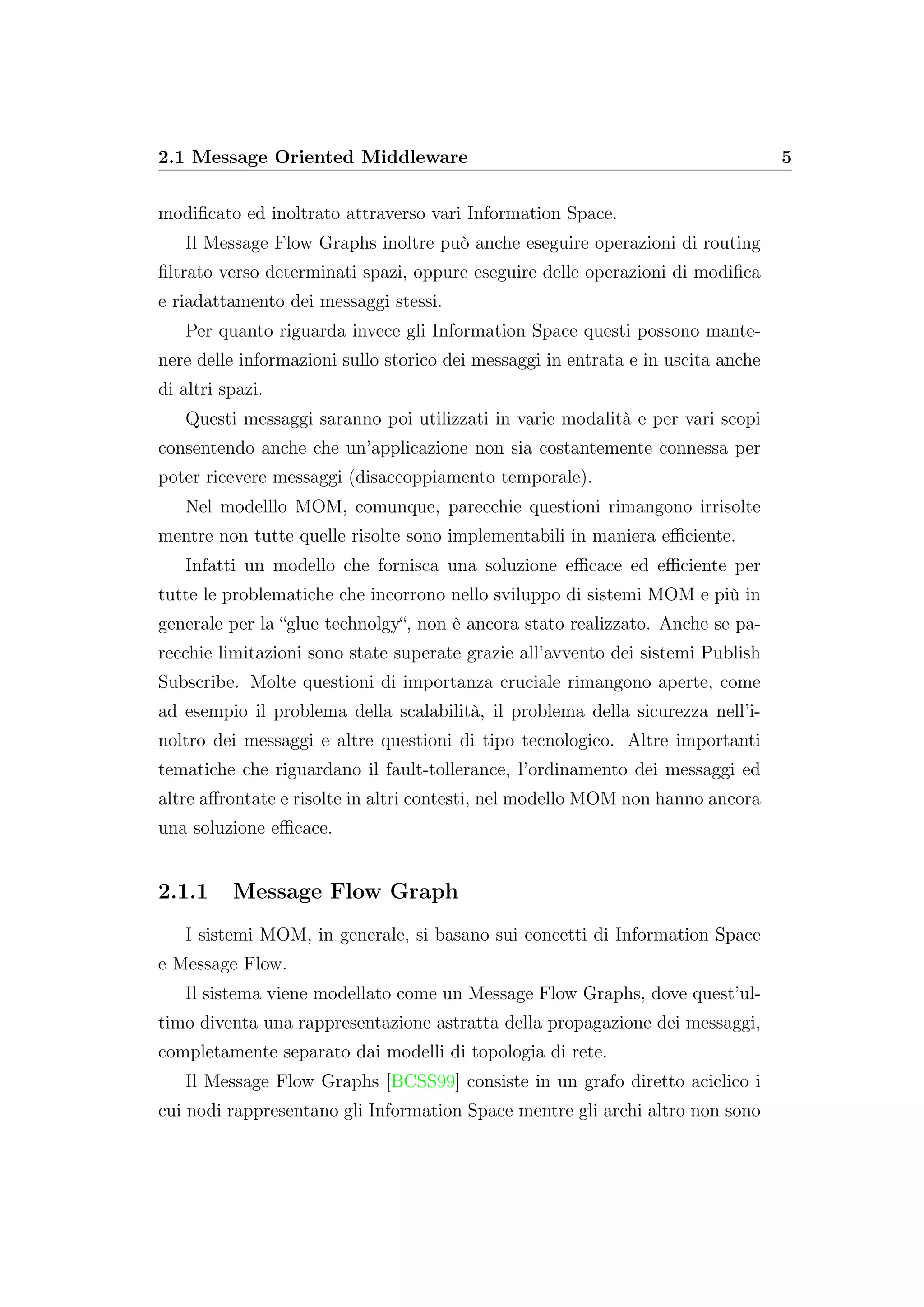 2.1 Message Oriented Middleware 5
modiﬁcato ed inoltrato attraverso vari Information Space.
Il Message Flow Graphs inoltre può anche eseguire operazioni di routing
ﬁltrato verso determinati spazi, oppure eseguire delle operazioni di modiﬁca
e riadattamento dei messaggi stessi.
Per quanto riguarda invece gli Information Space questi possono mante-
nere delle informazioni sullo storico dei messaggi in entrata e in uscita anche
di altri spazi.
Questi messaggi saranno poi utilizzati in varie modalità e per vari scopi
consentendo anche che un’applicazione non sia costantemente connessa per
poter ricevere messaggi (disaccoppiamento temporale).
Nel modelllo MOM, comunque, parecchie questioni rimangono irrisolte
mentre non tutte quelle risolte sono implementabili in maniera eﬃciente.
Infatti un modello che fornisca una soluzione eﬃcace ed eﬃciente per
tutte le problematiche che incorrono nello sviluppo di sistemi MOM e più in
generale per la “glue technolgy“, non è ancora stato realizzato. Anche se pa-
recchie limitazioni sono state superate grazie all’avvento dei sistemi Publish
Subscribe. Molte questioni di importanza cruciale rimangono aperte, come
ad esempio il problema della scalabilità, il problema della sicurezza nell’i-
noltro dei messaggi e altre questioni di tipo tecnologico. Altre importanti
tematiche che riguardano il fault-tollerance, l’ordinamento dei messaggi ed
altre aﬀrontate e risolte in altri contesti, nel modello MOM non hanno ancora
una soluzione eﬃcace.
2.1.1 Message Flow Graph
I sistemi MOM, in generale, si basano sui concetti di Information Space
e Message Flow.
Il sistema viene modellato come un Message Flow Graphs, dove quest’ul-
timo diventa una rappresentazione astratta della propagazione dei messaggi,
completamente separato dai modelli di topologia di rete.
Il Message Flow Graphs [BCSS99] consiste in un grafo diretto aciclico i
cui nodi rappresentano gli Information Space mentre gli archi altro non sono
 