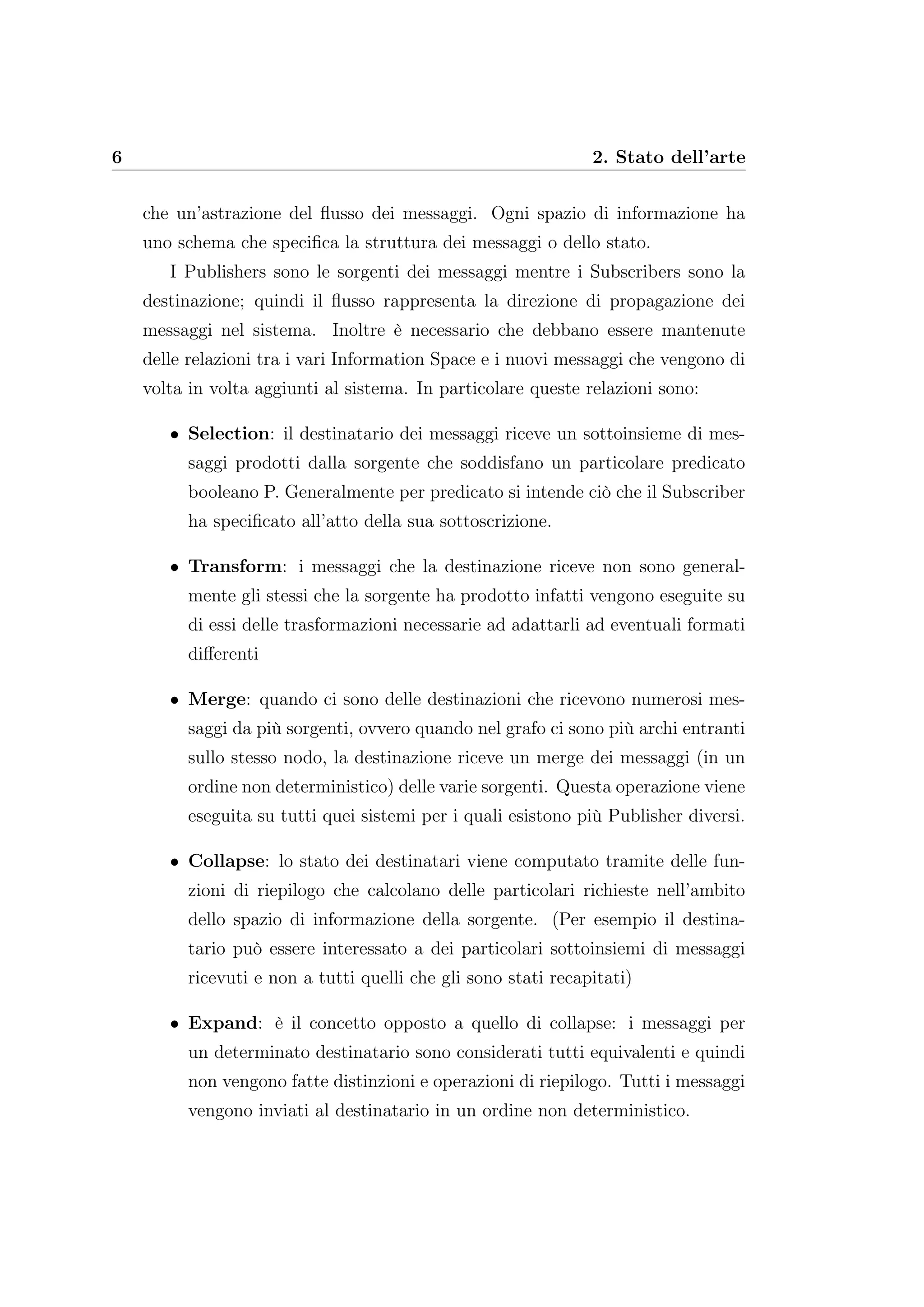 6 2. Stato dell’arte
che un’astrazione del ﬂusso dei messaggi. Ogni spazio di informazione ha
uno schema che speciﬁca la struttura dei messaggi o dello stato.
I Publishers sono le sorgenti dei messaggi mentre i Subscribers sono la
destinazione; quindi il ﬂusso rappresenta la direzione di propagazione dei
messaggi nel sistema. Inoltre è necessario che debbano essere mantenute
delle relazioni tra i vari Information Space e i nuovi messaggi che vengono di
volta in volta aggiunti al sistema. In particolare queste relazioni sono:
• Selection: il destinatario dei messaggi riceve un sottoinsieme di mes-
saggi prodotti dalla sorgente che soddisfano un particolare predicato
booleano P. Generalmente per predicato si intende ciò che il Subscriber
ha speciﬁcato all’atto della sua sottoscrizione.
• Transform: i messaggi che la destinazione riceve non sono general-
mente gli stessi che la sorgente ha prodotto infatti vengono eseguite su
di essi delle trasformazioni necessarie ad adattarli ad eventuali formati
diﬀerenti
• Merge: quando ci sono delle destinazioni che ricevono numerosi mes-
saggi da più sorgenti, ovvero quando nel grafo ci sono più archi entranti
sullo stesso nodo, la destinazione riceve un merge dei messaggi (in un
ordine non deterministico) delle varie sorgenti. Questa operazione viene
eseguita su tutti quei sistemi per i quali esistono più Publisher diversi.
• Collapse: lo stato dei destinatari viene computato tramite delle fun-
zioni di riepilogo che calcolano delle particolari richieste nell’ambito
dello spazio di informazione della sorgente. (Per esempio il destina-
tario può essere interessato a dei particolari sottoinsiemi di messaggi
ricevuti e non a tutti quelli che gli sono stati recapitati)
• Expand: è il concetto opposto a quello di collapse: i messaggi per
un determinato destinatario sono considerati tutti equivalenti e quindi
non vengono fatte distinzioni e operazioni di riepilogo. Tutti i messaggi
vengono inviati al destinatario in un ordine non deterministico.
 