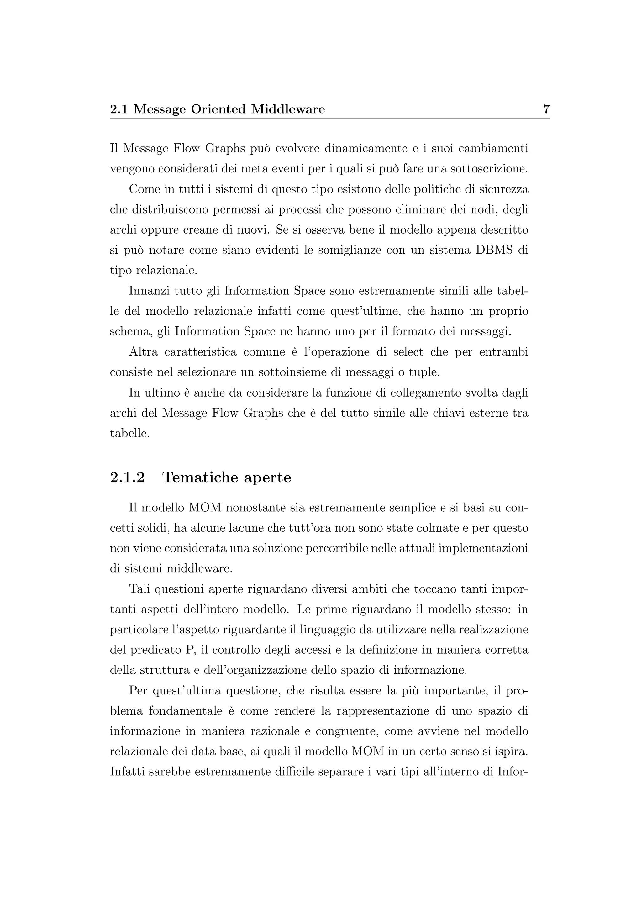 2.1 Message Oriented Middleware 7
Il Message Flow Graphs può evolvere dinamicamente e i suoi cambiamenti
vengono considerati dei meta eventi per i quali si può fare una sottoscrizione.
Come in tutti i sistemi di questo tipo esistono delle politiche di sicurezza
che distribuiscono permessi ai processi che possono eliminare dei nodi, degli
archi oppure creane di nuovi. Se si osserva bene il modello appena descritto
si può notare come siano evidenti le somiglianze con un sistema DBMS di
tipo relazionale.
Innanzi tutto gli Information Space sono estremamente simili alle tabel-
le del modello relazionale infatti come quest’ultime, che hanno un proprio
schema, gli Information Space ne hanno uno per il formato dei messaggi.
Altra caratteristica comune è l’operazione di select che per entrambi
consiste nel selezionare un sottoinsieme di messaggi o tuple.
In ultimo è anche da considerare la funzione di collegamento svolta dagli
archi del Message Flow Graphs che è del tutto simile alle chiavi esterne tra
tabelle.
2.1.2 Tematiche aperte
Il modello MOM nonostante sia estremamente semplice e si basi su con-
cetti solidi, ha alcune lacune che tutt’ora non sono state colmate e per questo
non viene considerata una soluzione percorribile nelle attuali implementazioni
di sistemi middleware.
Tali questioni aperte riguardano diversi ambiti che toccano tanti impor-
tanti aspetti dell’intero modello. Le prime riguardano il modello stesso: in
particolare l’aspetto riguardante il linguaggio da utilizzare nella realizzazione
del predicato P, il controllo degli accessi e la deﬁnizione in maniera corretta
della struttura e dell’organizzazione dello spazio di informazione.
Per quest’ultima questione, che risulta essere la più importante, il pro-
blema fondamentale è come rendere la rappresentazione di uno spazio di
informazione in maniera razionale e congruente, come avviene nel modello
relazionale dei data base, ai quali il modello MOM in un certo senso si ispira.
Infatti sarebbe estremamente diﬃcile separare i vari tipi all’interno di Infor-
 