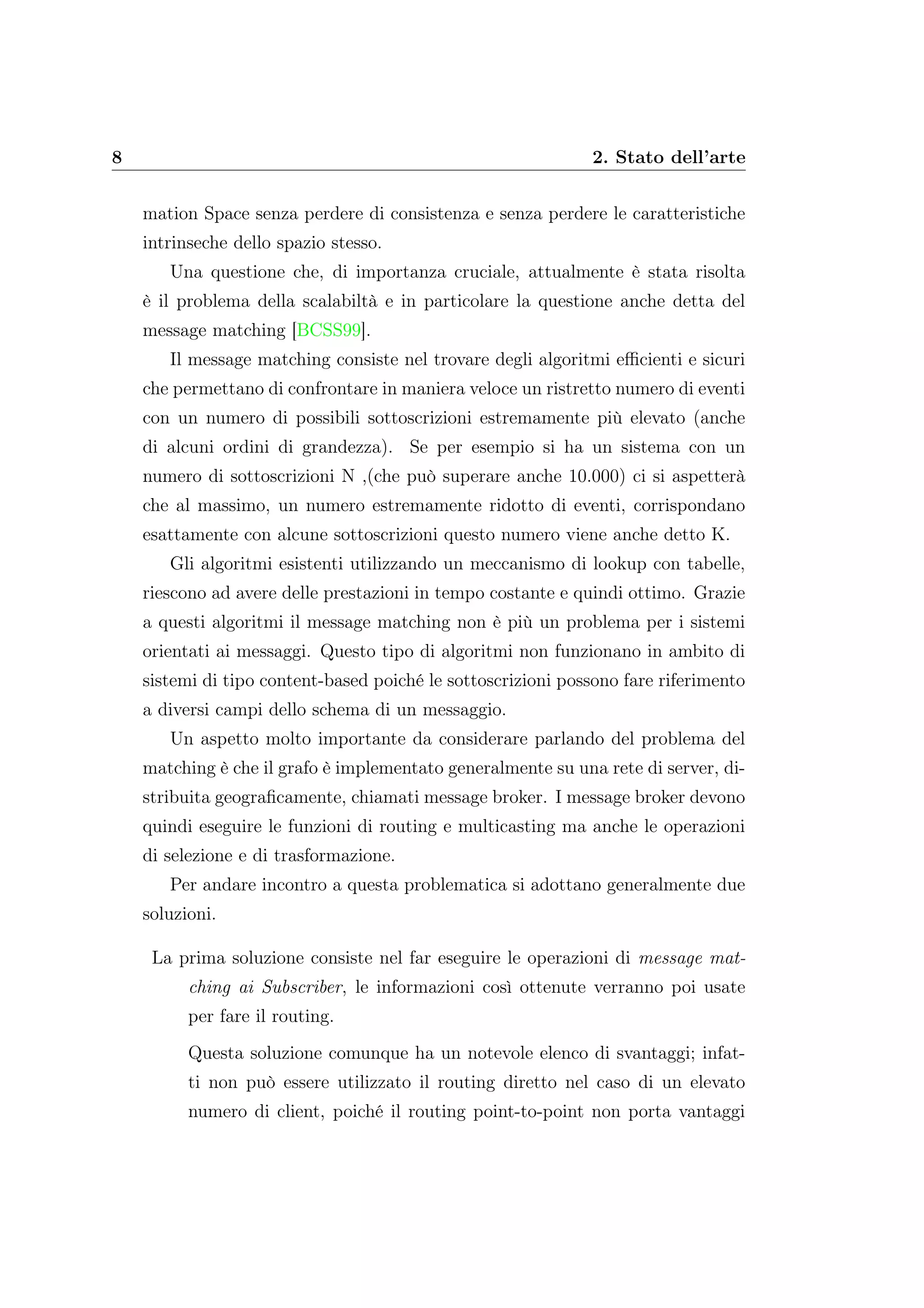 8 2. Stato dell’arte
mation Space senza perdere di consistenza e senza perdere le caratteristiche
intrinseche dello spazio stesso.
Una questione che, di importanza cruciale, attualmente è stata risolta
è il problema della scalabiltà e in particolare la questione anche detta del
message matching [BCSS99].
Il message matching consiste nel trovare degli algoritmi eﬃcienti e sicuri
che permettano di confrontare in maniera veloce un ristretto numero di eventi
con un numero di possibili sottoscrizioni estremamente più elevato (anche
di alcuni ordini di grandezza). Se per esempio si ha un sistema con un
numero di sottoscrizioni N ,(che può superare anche 10.000) ci si aspetterà
che al massimo, un numero estremamente ridotto di eventi, corrispondano
esattamente con alcune sottoscrizioni questo numero viene anche detto K.
Gli algoritmi esistenti utilizzando un meccanismo di lookup con tabelle,
riescono ad avere delle prestazioni in tempo costante e quindi ottimo. Grazie
a questi algoritmi il message matching non è più un problema per i sistemi
orientati ai messaggi. Questo tipo di algoritmi non funzionano in ambito di
sistemi di tipo content-based poiché le sottoscrizioni possono fare riferimento
a diversi campi dello schema di un messaggio.
Un aspetto molto importante da considerare parlando del problema del
matching è che il grafo è implementato generalmente su una rete di server, di-
stribuita geograﬁcamente, chiamati message broker. I message broker devono
quindi eseguire le funzioni di routing e multicasting ma anche le operazioni
di selezione e di trasformazione.
Per andare incontro a questa problematica si adottano generalmente due
soluzioni.
La prima soluzione consiste nel far eseguire le operazioni di message mat-
ching ai Subscriber, le informazioni così ottenute verranno poi usate
per fare il routing.
Questa soluzione comunque ha un notevole elenco di svantaggi; infat-
ti non può essere utilizzato il routing diretto nel caso di un elevato
numero di client, poiché il routing point-to-point non porta vantaggi
 