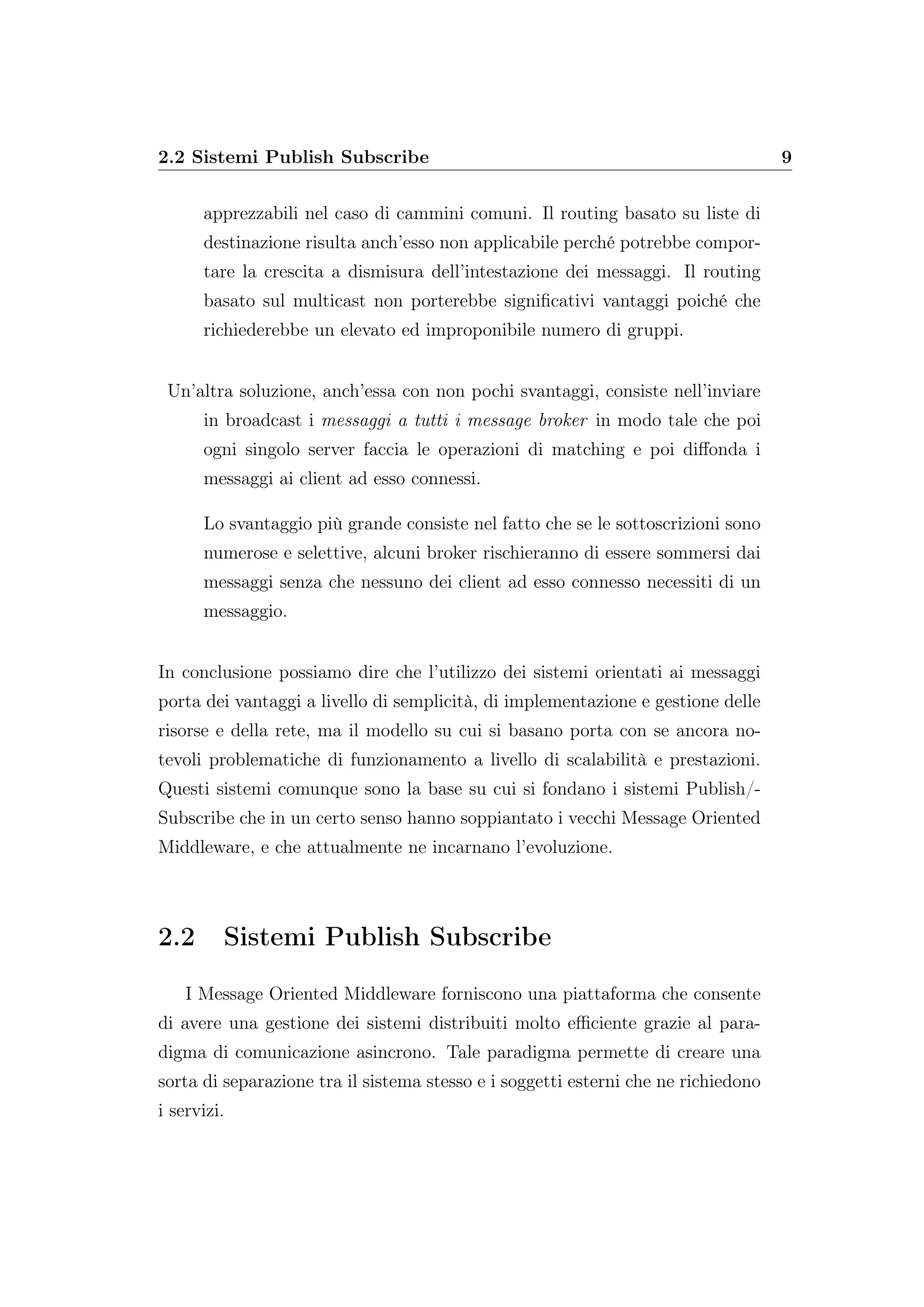 2.2 Sistemi Publish Subscribe 9
apprezzabili nel caso di cammini comuni. Il routing basato su liste di
destinazione risulta anch’esso non applicabile perché potrebbe compor-
tare la crescita a dismisura dell’intestazione dei messaggi. Il routing
basato sul multicast non porterebbe signiﬁcativi vantaggi poiché che
richiederebbe un elevato ed improponibile numero di gruppi.
Un’altra soluzione, anch’essa con non pochi svantaggi, consiste nell’inviare
in broadcast i messaggi a tutti i message broker in modo tale che poi
ogni singolo server faccia le operazioni di matching e poi diﬀonda i
messaggi ai client ad esso connessi.
Lo svantaggio più grande consiste nel fatto che se le sottoscrizioni sono
numerose e selettive, alcuni broker rischieranno di essere sommersi dai
messaggi senza che nessuno dei client ad esso connesso necessiti di un
messaggio.
In conclusione possiamo dire che l’utilizzo dei sistemi orientati ai messaggi
porta dei vantaggi a livello di semplicità, di implementazione e gestione delle
risorse e della rete, ma il modello su cui si basano porta con se ancora no-
tevoli problematiche di funzionamento a livello di scalabilità e prestazioni.
Questi sistemi comunque sono la base su cui si fondano i sistemi Publish/-
Subscribe che in un certo senso hanno soppiantato i vecchi Message Oriented
Middleware, e che attualmente ne incarnano l’evoluzione.
2.2 Sistemi Publish Subscribe
I Message Oriented Middleware forniscono una piattaforma che consente
di avere una gestione dei sistemi distribuiti molto eﬃciente grazie al para-
digma di comunicazione asincrono. Tale paradigma permette di creare una
sorta di separazione tra il sistema stesso e i soggetti esterni che ne richiedono
i servizi.
 