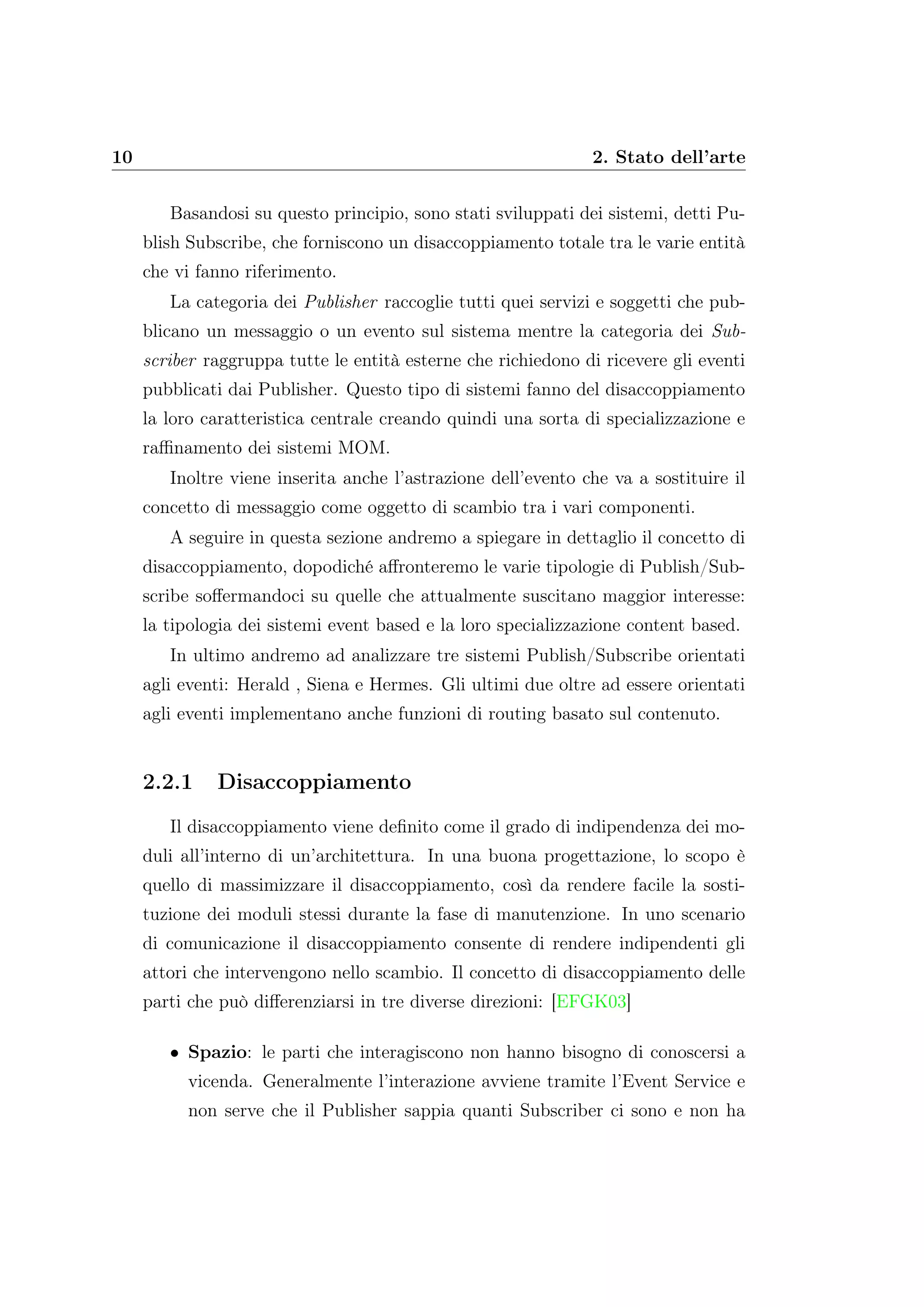 10 2. Stato dell’arte
Basandosi su questo principio, sono stati sviluppati dei sistemi, detti Pu-
blish Subscribe, che forniscono un disaccoppiamento totale tra le varie entità
che vi fanno riferimento.
La categoria dei Publisher raccoglie tutti quei servizi e soggetti che pub-
blicano un messaggio o un evento sul sistema mentre la categoria dei Sub-
scriber raggruppa tutte le entità esterne che richiedono di ricevere gli eventi
pubblicati dai Publisher. Questo tipo di sistemi fanno del disaccoppiamento
la loro caratteristica centrale creando quindi una sorta di specializzazione e
raﬃnamento dei sistemi MOM.
Inoltre viene inserita anche l’astrazione dell’evento che va a sostituire il
concetto di messaggio come oggetto di scambio tra i vari componenti.
A seguire in questa sezione andremo a spiegare in dettaglio il concetto di
disaccoppiamento, dopodiché aﬀronteremo le varie tipologie di Publish/Sub-
scribe soﬀermandoci su quelle che attualmente suscitano maggior interesse:
la tipologia dei sistemi event based e la loro specializzazione content based.
In ultimo andremo ad analizzare tre sistemi Publish/Subscribe orientati
agli eventi: Herald , Siena e Hermes. Gli ultimi due oltre ad essere orientati
agli eventi implementano anche funzioni di routing basato sul contenuto.
2.2.1 Disaccoppiamento
Il disaccoppiamento viene deﬁnito come il grado di indipendenza dei mo-
duli all’interno di un’architettura. In una buona progettazione, lo scopo è
quello di massimizzare il disaccoppiamento, così da rendere facile la sosti-
tuzione dei moduli stessi durante la fase di manutenzione. In uno scenario
di comunicazione il disaccoppiamento consente di rendere indipendenti gli
attori che intervengono nello scambio. Il concetto di disaccoppiamento delle
parti che può diﬀerenziarsi in tre diverse direzioni: [EFGK03]
• Spazio: le parti che interagiscono non hanno bisogno di conoscersi a
vicenda. Generalmente l’interazione avviene tramite l’Event Service e
non serve che il Publisher sappia quanti Subscriber ci sono e non ha
 