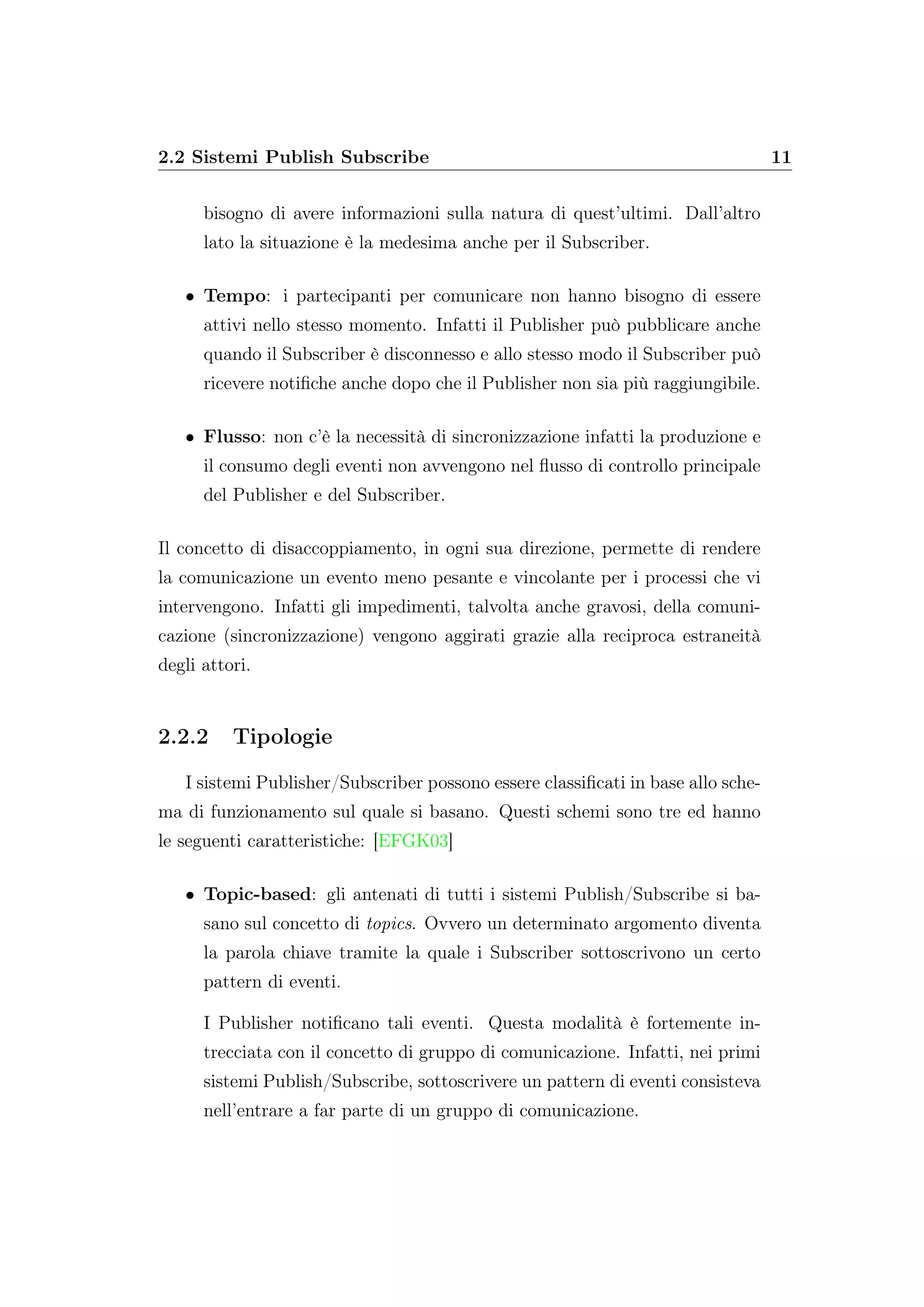 2.2 Sistemi Publish Subscribe 11
bisogno di avere informazioni sulla natura di quest’ultimi. Dall’altro
lato la situazione è la medesima anche per il Subscriber.
• Tempo: i partecipanti per comunicare non hanno bisogno di essere
attivi nello stesso momento. Infatti il Publisher può pubblicare anche
quando il Subscriber è disconnesso e allo stesso modo il Subscriber può
ricevere notiﬁche anche dopo che il Publisher non sia più raggiungibile.
• Flusso: non c’è la necessità di sincronizzazione infatti la produzione e
il consumo degli eventi non avvengono nel ﬂusso di controllo principale
del Publisher e del Subscriber.
Il concetto di disaccoppiamento, in ogni sua direzione, permette di rendere
la comunicazione un evento meno pesante e vincolante per i processi che vi
intervengono. Infatti gli impedimenti, talvolta anche gravosi, della comuni-
cazione (sincronizzazione) vengono aggirati grazie alla reciproca estraneità
degli attori.
2.2.2 Tipologie
I sistemi Publisher/Subscriber possono essere classiﬁcati in base allo sche-
ma di funzionamento sul quale si basano. Questi schemi sono tre ed hanno
le seguenti caratteristiche: [EFGK03]
• Topic-based: gli antenati di tutti i sistemi Publish/Subscribe si ba-
sano sul concetto di topics. Ovvero un determinato argomento diventa
la parola chiave tramite la quale i Subscriber sottoscrivono un certo
pattern di eventi.
I Publisher notiﬁcano tali eventi. Questa modalità è fortemente in-
trecciata con il concetto di gruppo di comunicazione. Infatti, nei primi
sistemi Publish/Subscribe, sottoscrivere un pattern di eventi consisteva
nell’entrare a far parte di un gruppo di comunicazione.
 