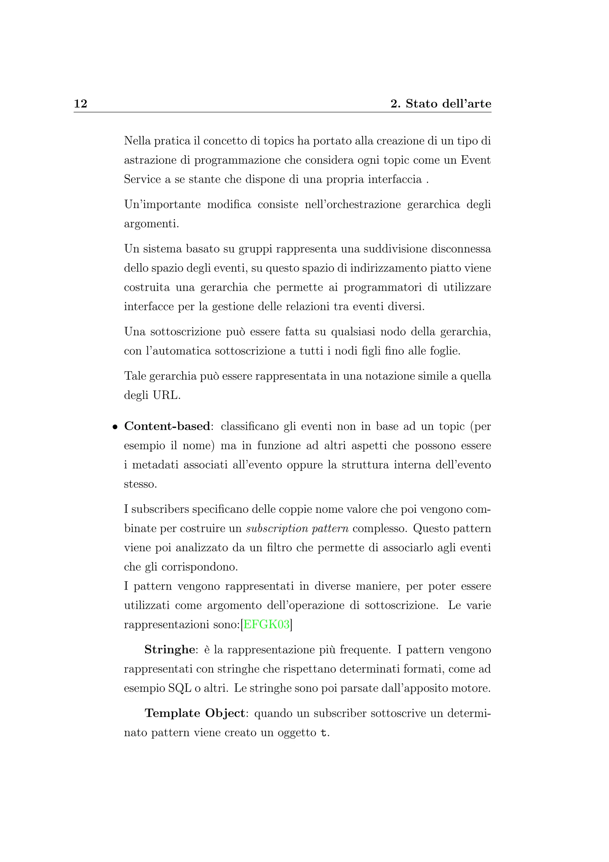 12 2. Stato dell’arte
Nella pratica il concetto di topics ha portato alla creazione di un tipo di
astrazione di programmazione che considera ogni topic come un Event
Service a se stante che dispone di una propria interfaccia .
Un’importante modiﬁca consiste nell’orchestrazione gerarchica degli
argomenti.
Un sistema basato su gruppi rappresenta una suddivisione disconnessa
dello spazio degli eventi, su questo spazio di indirizzamento piatto viene
costruita una gerarchia che permette ai programmatori di utilizzare
interfacce per la gestione delle relazioni tra eventi diversi.
Una sottoscrizione può essere fatta su qualsiasi nodo della gerarchia,
con l’automatica sottoscrizione a tutti i nodi ﬁgli ﬁno alle foglie.
Tale gerarchia può essere rappresentata in una notazione simile a quella
degli URL.
• Content-based: classiﬁcano gli eventi non in base ad un topic (per
esempio il nome) ma in funzione ad altri aspetti che possono essere
i metadati associati all’evento oppure la struttura interna dell’evento
stesso.
I subscribers speciﬁcano delle coppie nome valore che poi vengono com-
binate per costruire un subscription pattern complesso. Questo pattern
viene poi analizzato da un ﬁltro che permette di associarlo agli eventi
che gli corrispondono.
I pattern vengono rappresentati in diverse maniere, per poter essere
utilizzati come argomento dell’operazione di sottoscrizione. Le varie
rappresentazioni sono:[EFGK03]
Stringhe: è la rappresentazione più frequente. I pattern vengono
rappresentati con stringhe che rispettano determinati formati, come ad
esempio SQL o altri. Le stringhe sono poi parsate dall’apposito motore.
Template Object: quando un subscriber sottoscrive un determi-
nato pattern viene creato un oggetto t.
 