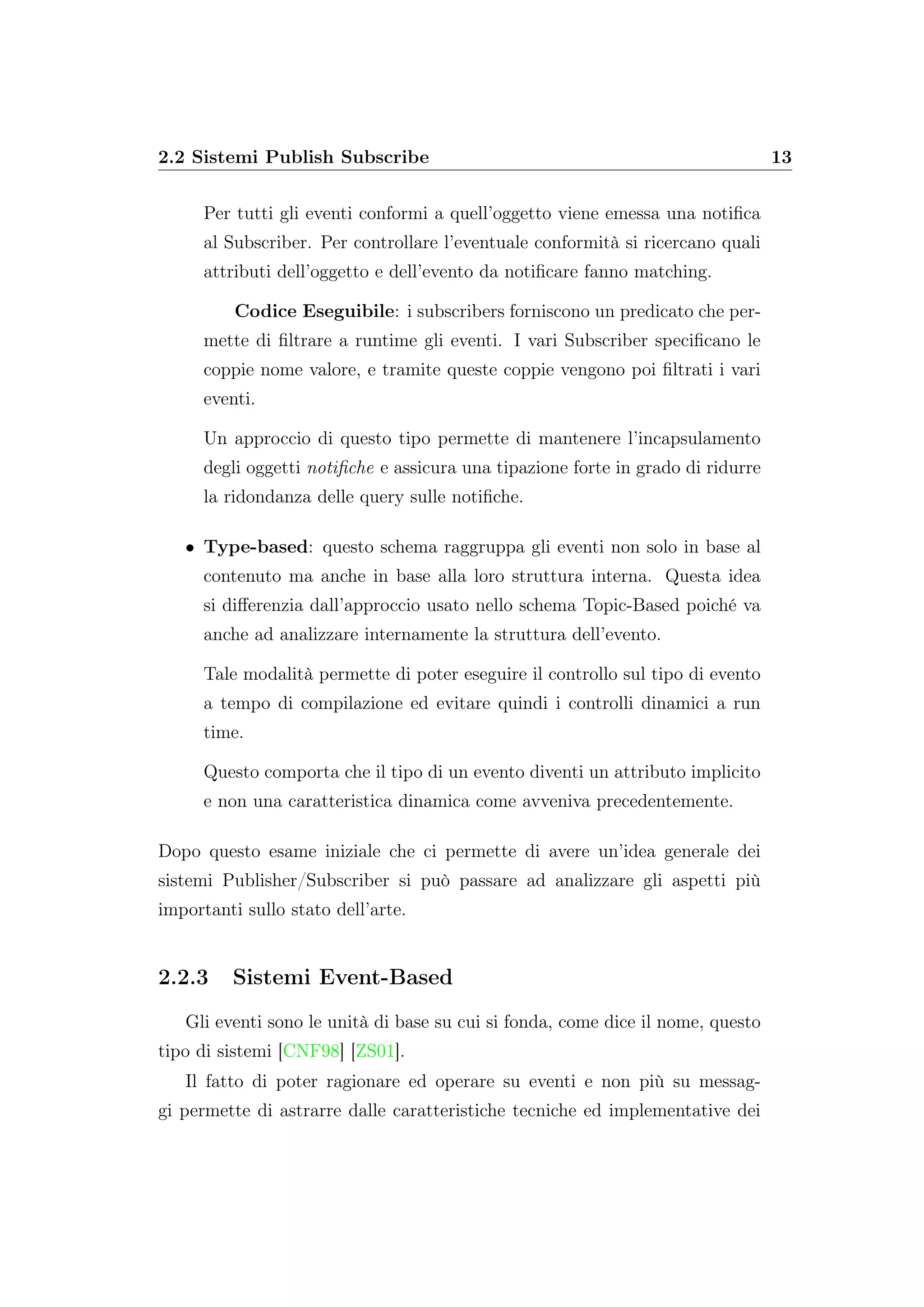 2.2 Sistemi Publish Subscribe 13
Per tutti gli eventi conformi a quell’oggetto viene emessa una notiﬁca
al Subscriber. Per controllare l’eventuale conformità si ricercano quali
attributi dell’oggetto e dell’evento da notiﬁcare fanno matching.
Codice Eseguibile: i subscribers forniscono un predicato che per-
mette di ﬁltrare a runtime gli eventi. I vari Subscriber speciﬁcano le
coppie nome valore, e tramite queste coppie vengono poi ﬁltrati i vari
eventi.
Un approccio di questo tipo permette di mantenere l’incapsulamento
degli oggetti notiﬁche e assicura una tipazione forte in grado di ridurre
la ridondanza delle query sulle notiﬁche.
• Type-based: questo schema raggruppa gli eventi non solo in base al
contenuto ma anche in base alla loro struttura interna. Questa idea
si diﬀerenzia dall’approccio usato nello schema Topic-Based poiché va
anche ad analizzare internamente la struttura dell’evento.
Tale modalità permette di poter eseguire il controllo sul tipo di evento
a tempo di compilazione ed evitare quindi i controlli dinamici a run
time.
Questo comporta che il tipo di un evento diventi un attributo implicito
e non una caratteristica dinamica come avveniva precedentemente.
Dopo questo esame iniziale che ci permette di avere un’idea generale dei
sistemi Publisher/Subscriber si può passare ad analizzare gli aspetti più
importanti sullo stato dell’arte.
2.2.3 Sistemi Event-Based
Gli eventi sono le unità di base su cui si fonda, come dice il nome, questo
tipo di sistemi [CNF98] [ZS01].
Il fatto di poter ragionare ed operare su eventi e non più su messag-
gi permette di astrarre dalle caratteristiche tecniche ed implementative dei
 