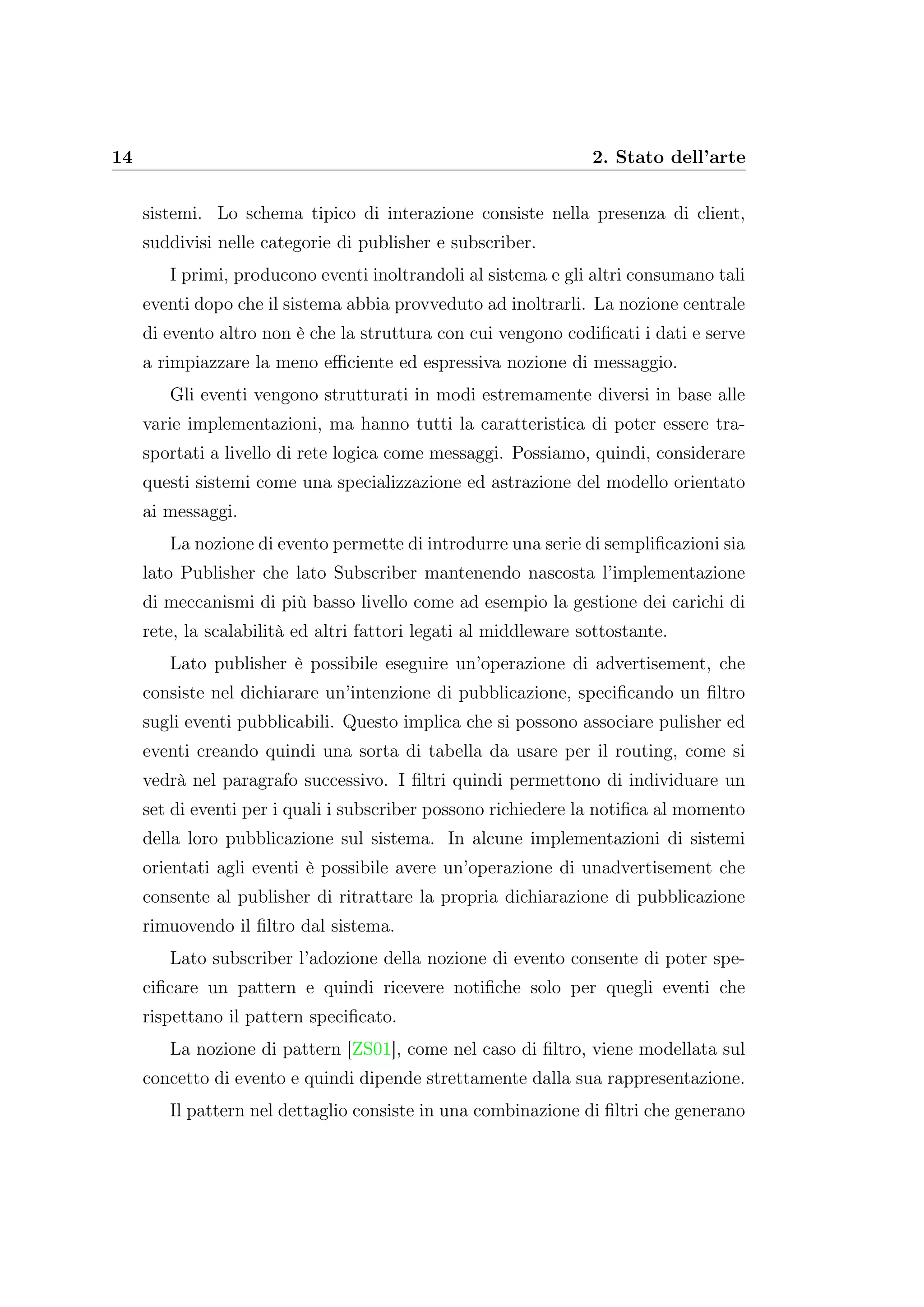 14 2. Stato dell’arte
sistemi. Lo schema tipico di interazione consiste nella presenza di client,
suddivisi nelle categorie di publisher e subscriber.
I primi, producono eventi inoltrandoli al sistema e gli altri consumano tali
eventi dopo che il sistema abbia provveduto ad inoltrarli. La nozione centrale
di evento altro non è che la struttura con cui vengono codiﬁcati i dati e serve
a rimpiazzare la meno eﬃciente ed espressiva nozione di messaggio.
Gli eventi vengono strutturati in modi estremamente diversi in base alle
varie implementazioni, ma hanno tutti la caratteristica di poter essere tra-
sportati a livello di rete logica come messaggi. Possiamo, quindi, considerare
questi sistemi come una specializzazione ed astrazione del modello orientato
ai messaggi.
La nozione di evento permette di introdurre una serie di sempliﬁcazioni sia
lato Publisher che lato Subscriber mantenendo nascosta l’implementazione
di meccanismi di più basso livello come ad esempio la gestione dei carichi di
rete, la scalabilità ed altri fattori legati al middleware sottostante.
Lato publisher è possibile eseguire un’operazione di advertisement, che
consiste nel dichiarare un’intenzione di pubblicazione, speciﬁcando un ﬁltro
sugli eventi pubblicabili. Questo implica che si possono associare pulisher ed
eventi creando quindi una sorta di tabella da usare per il routing, come si
vedrà nel paragrafo successivo. I ﬁltri quindi permettono di individuare un
set di eventi per i quali i subscriber possono richiedere la notiﬁca al momento
della loro pubblicazione sul sistema. In alcune implementazioni di sistemi
orientati agli eventi è possibile avere un’operazione di unadvertisement che
consente al publisher di ritrattare la propria dichiarazione di pubblicazione
rimuovendo il ﬁltro dal sistema.
Lato subscriber l’adozione della nozione di evento consente di poter spe-
ciﬁcare un pattern e quindi ricevere notiﬁche solo per quegli eventi che
rispettano il pattern speciﬁcato.
La nozione di pattern [ZS01], come nel caso di ﬁltro, viene modellata sul
concetto di evento e quindi dipende strettamente dalla sua rappresentazione.
Il pattern nel dettaglio consiste in una combinazione di ﬁltri che generano
 
