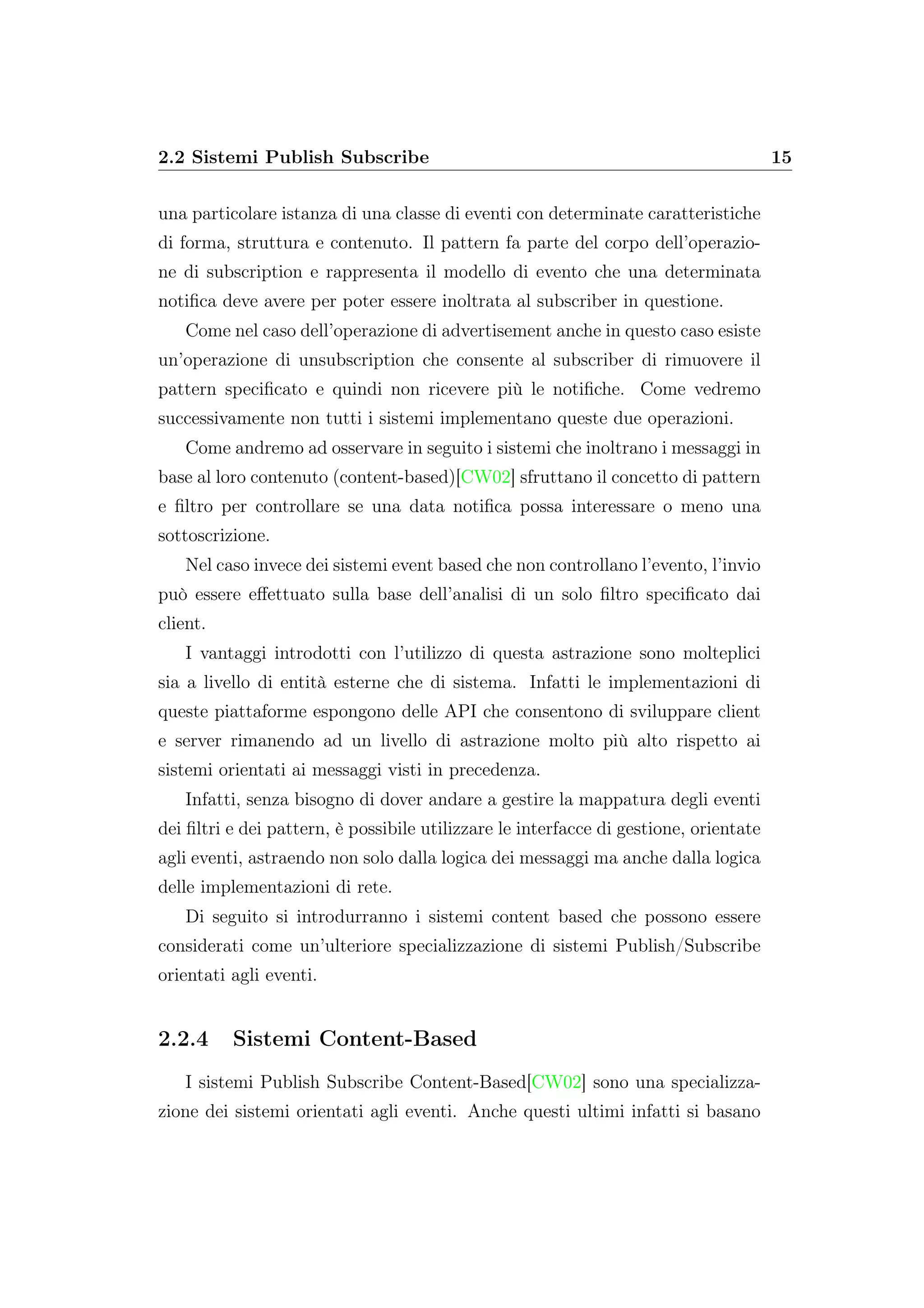 2.2 Sistemi Publish Subscribe 15
una particolare istanza di una classe di eventi con determinate caratteristiche
di forma, struttura e contenuto. Il pattern fa parte del corpo dell’operazio-
ne di subscription e rappresenta il modello di evento che una determinata
notiﬁca deve avere per poter essere inoltrata al subscriber in questione.
Come nel caso dell’operazione di advertisement anche in questo caso esiste
un’operazione di unsubscription che consente al subscriber di rimuovere il
pattern speciﬁcato e quindi non ricevere più le notiﬁche. Come vedremo
successivamente non tutti i sistemi implementano queste due operazioni.
Come andremo ad osservare in seguito i sistemi che inoltrano i messaggi in
base al loro contenuto (content-based)[CW02] sfruttano il concetto di pattern
e ﬁltro per controllare se una data notiﬁca possa interessare o meno una
sottoscrizione.
Nel caso invece dei sistemi event based che non controllano l’evento, l’invio
può essere eﬀettuato sulla base dell’analisi di un solo ﬁltro speciﬁcato dai
client.
I vantaggi introdotti con l’utilizzo di questa astrazione sono molteplici
sia a livello di entità esterne che di sistema. Infatti le implementazioni di
queste piattaforme espongono delle API che consentono di sviluppare client
e server rimanendo ad un livello di astrazione molto più alto rispetto ai
sistemi orientati ai messaggi visti in precedenza.
Infatti, senza bisogno di dover andare a gestire la mappatura degli eventi
dei ﬁltri e dei pattern, è possibile utilizzare le interfacce di gestione, orientate
agli eventi, astraendo non solo dalla logica dei messaggi ma anche dalla logica
delle implementazioni di rete.
Di seguito si introdurranno i sistemi content based che possono essere
considerati come un’ulteriore specializzazione di sistemi Publish/Subscribe
orientati agli eventi.
2.2.4 Sistemi Content-Based
I sistemi Publish Subscribe Content-Based[CW02] sono una specializza-
zione dei sistemi orientati agli eventi. Anche questi ultimi infatti si basano
 