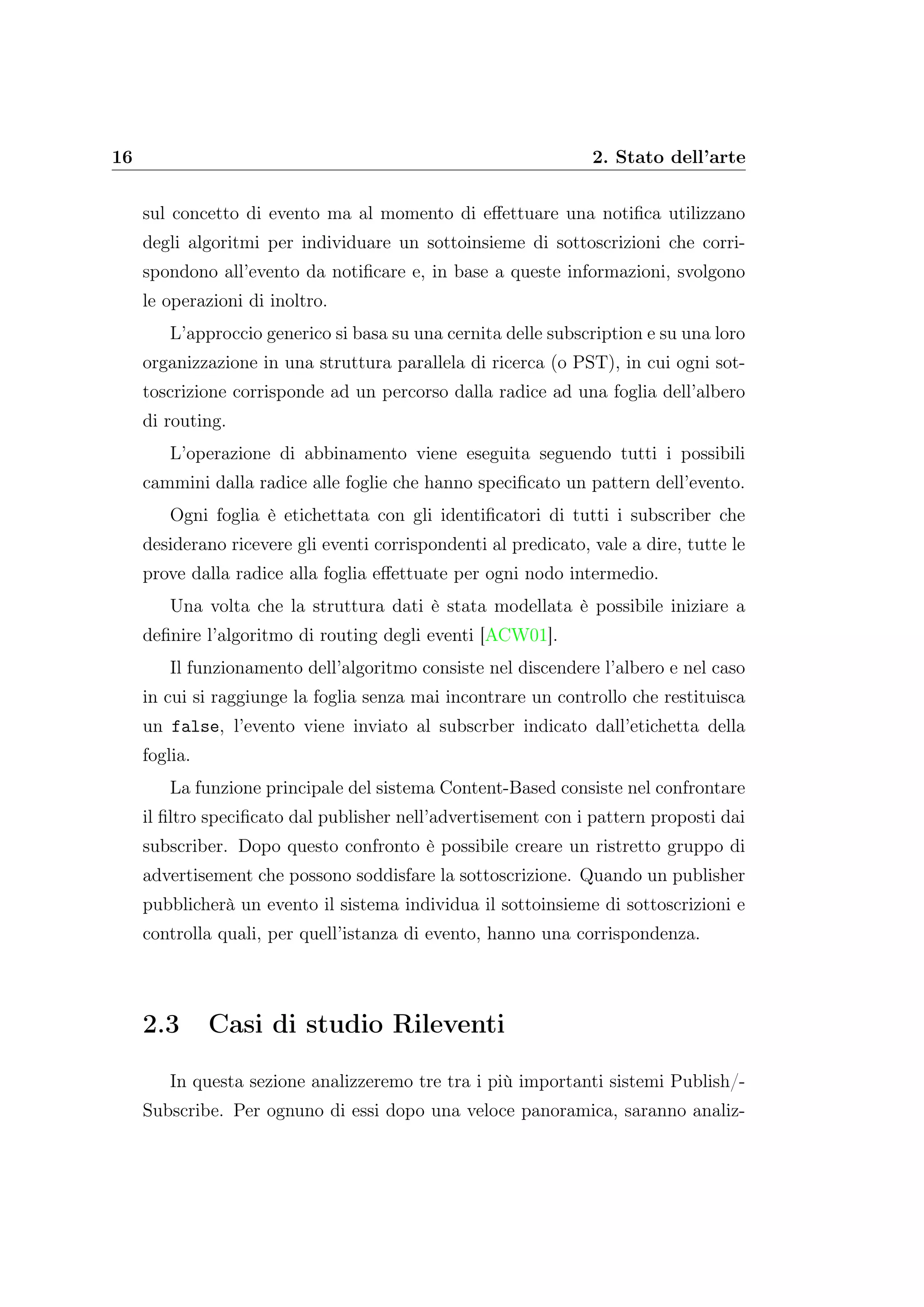 16 2. Stato dell’arte
sul concetto di evento ma al momento di eﬀettuare una notiﬁca utilizzano
degli algoritmi per individuare un sottoinsieme di sottoscrizioni che corri-
spondono all’evento da notiﬁcare e, in base a queste informazioni, svolgono
le operazioni di inoltro.
L’approccio generico si basa su una cernita delle subscription e su una loro
organizzazione in una struttura parallela di ricerca (o PST), in cui ogni sot-
toscrizione corrisponde ad un percorso dalla radice ad una foglia dell’albero
di routing.
L’operazione di abbinamento viene eseguita seguendo tutti i possibili
cammini dalla radice alle foglie che hanno speciﬁcato un pattern dell’evento.
Ogni foglia è etichettata con gli identiﬁcatori di tutti i subscriber che
desiderano ricevere gli eventi corrispondenti al predicato, vale a dire, tutte le
prove dalla radice alla foglia eﬀettuate per ogni nodo intermedio.
Una volta che la struttura dati è stata modellata è possibile iniziare a
deﬁnire l’algoritmo di routing degli eventi [ACW01].
Il funzionamento dell’algoritmo consiste nel discendere l’albero e nel caso
in cui si raggiunge la foglia senza mai incontrare un controllo che restituisca
un false, l’evento viene inviato al subscrber indicato dall’etichetta della
foglia.
La funzione principale del sistema Content-Based consiste nel confrontare
il ﬁltro speciﬁcato dal publisher nell’advertisement con i pattern proposti dai
subscriber. Dopo questo confronto è possibile creare un ristretto gruppo di
advertisement che possono soddisfare la sottoscrizione. Quando un publisher
pubblicherà un evento il sistema individua il sottoinsieme di sottoscrizioni e
controlla quali, per quell’istanza di evento, hanno una corrispondenza.
2.3 Casi di studio Rileventi
In questa sezione analizzeremo tre tra i più importanti sistemi Publish/-
Subscribe. Per ognuno di essi dopo una veloce panoramica, saranno analiz-
 