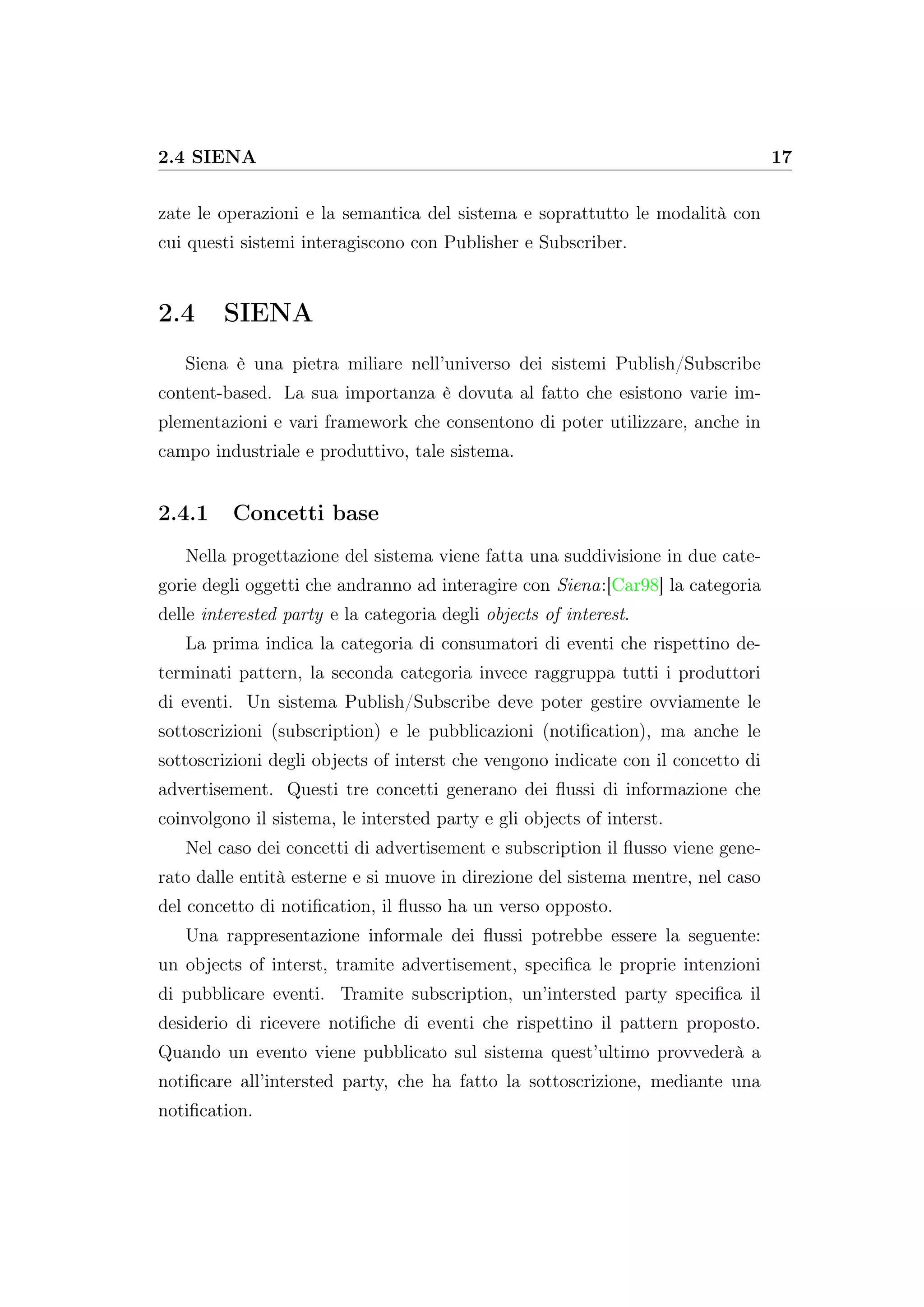 2.4 SIENA 17
zate le operazioni e la semantica del sistema e soprattutto le modalità con
cui questi sistemi interagiscono con Publisher e Subscriber.
2.4 SIENA
Siena è una pietra miliare nell’universo dei sistemi Publish/Subscribe
content-based. La sua importanza è dovuta al fatto che esistono varie im-
plementazioni e vari framework che consentono di poter utilizzare, anche in
campo industriale e produttivo, tale sistema.
2.4.1 Concetti base
Nella progettazione del sistema viene fatta una suddivisione in due cate-
gorie degli oggetti che andranno ad interagire con Siena:[Car98] la categoria
delle interested party e la categoria degli objects of interest.
La prima indica la categoria di consumatori di eventi che rispettino de-
terminati pattern, la seconda categoria invece raggruppa tutti i produttori
di eventi. Un sistema Publish/Subscribe deve poter gestire ovviamente le
sottoscrizioni (subscription) e le pubblicazioni (notiﬁcation), ma anche le
sottoscrizioni degli objects of interst che vengono indicate con il concetto di
advertisement. Questi tre concetti generano dei ﬂussi di informazione che
coinvolgono il sistema, le intersted party e gli objects of interst.
Nel caso dei concetti di advertisement e subscription il ﬂusso viene gene-
rato dalle entità esterne e si muove in direzione del sistema mentre, nel caso
del concetto di notiﬁcation, il ﬂusso ha un verso opposto.
Una rappresentazione informale dei ﬂussi potrebbe essere la seguente:
un objects of interst, tramite advertisement, speciﬁca le proprie intenzioni
di pubblicare eventi. Tramite subscription, un’intersted party speciﬁca il
desiderio di ricevere notiﬁche di eventi che rispettino il pattern proposto.
Quando un evento viene pubblicato sul sistema quest’ultimo provvederà a
notiﬁcare all’intersted party, che ha fatto la sottoscrizione, mediante una
notiﬁcation.
 