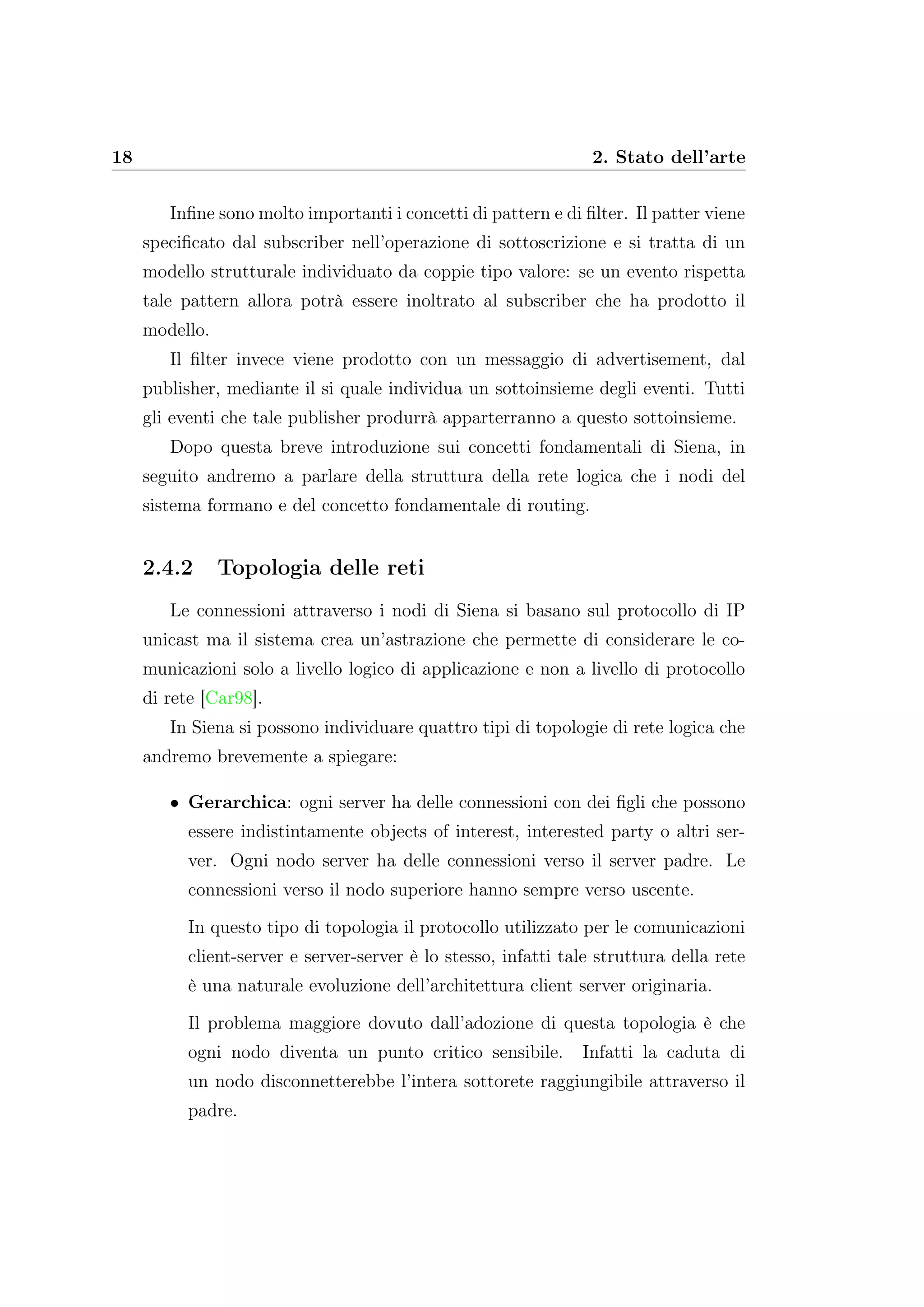 18 2. Stato dell’arte
Inﬁne sono molto importanti i concetti di pattern e di ﬁlter. Il patter viene
speciﬁcato dal subscriber nell’operazione di sottoscrizione e si tratta di un
modello strutturale individuato da coppie tipo valore: se un evento rispetta
tale pattern allora potrà essere inoltrato al subscriber che ha prodotto il
modello.
Il ﬁlter invece viene prodotto con un messaggio di advertisement, dal
publisher, mediante il si quale individua un sottoinsieme degli eventi. Tutti
gli eventi che tale publisher produrrà apparterranno a questo sottoinsieme.
Dopo questa breve introduzione sui concetti fondamentali di Siena, in
seguito andremo a parlare della struttura della rete logica che i nodi del
sistema formano e del concetto fondamentale di routing.
2.4.2 Topologia delle reti
Le connessioni attraverso i nodi di Siena si basano sul protocollo di IP
unicast ma il sistema crea un’astrazione che permette di considerare le co-
municazioni solo a livello logico di applicazione e non a livello di protocollo
di rete [Car98].
In Siena si possono individuare quattro tipi di topologie di rete logica che
andremo brevemente a spiegare:
• Gerarchica: ogni server ha delle connessioni con dei ﬁgli che possono
essere indistintamente objects of interest, interested party o altri ser-
ver. Ogni nodo server ha delle connessioni verso il server padre. Le
connessioni verso il nodo superiore hanno sempre verso uscente.
In questo tipo di topologia il protocollo utilizzato per le comunicazioni
client-server e server-server è lo stesso, infatti tale struttura della rete
è una naturale evoluzione dell’architettura client server originaria.
Il problema maggiore dovuto dall’adozione di questa topologia è che
ogni nodo diventa un punto critico sensibile. Infatti la caduta di
un nodo disconnetterebbe l’intera sottorete raggiungibile attraverso il
padre.
 