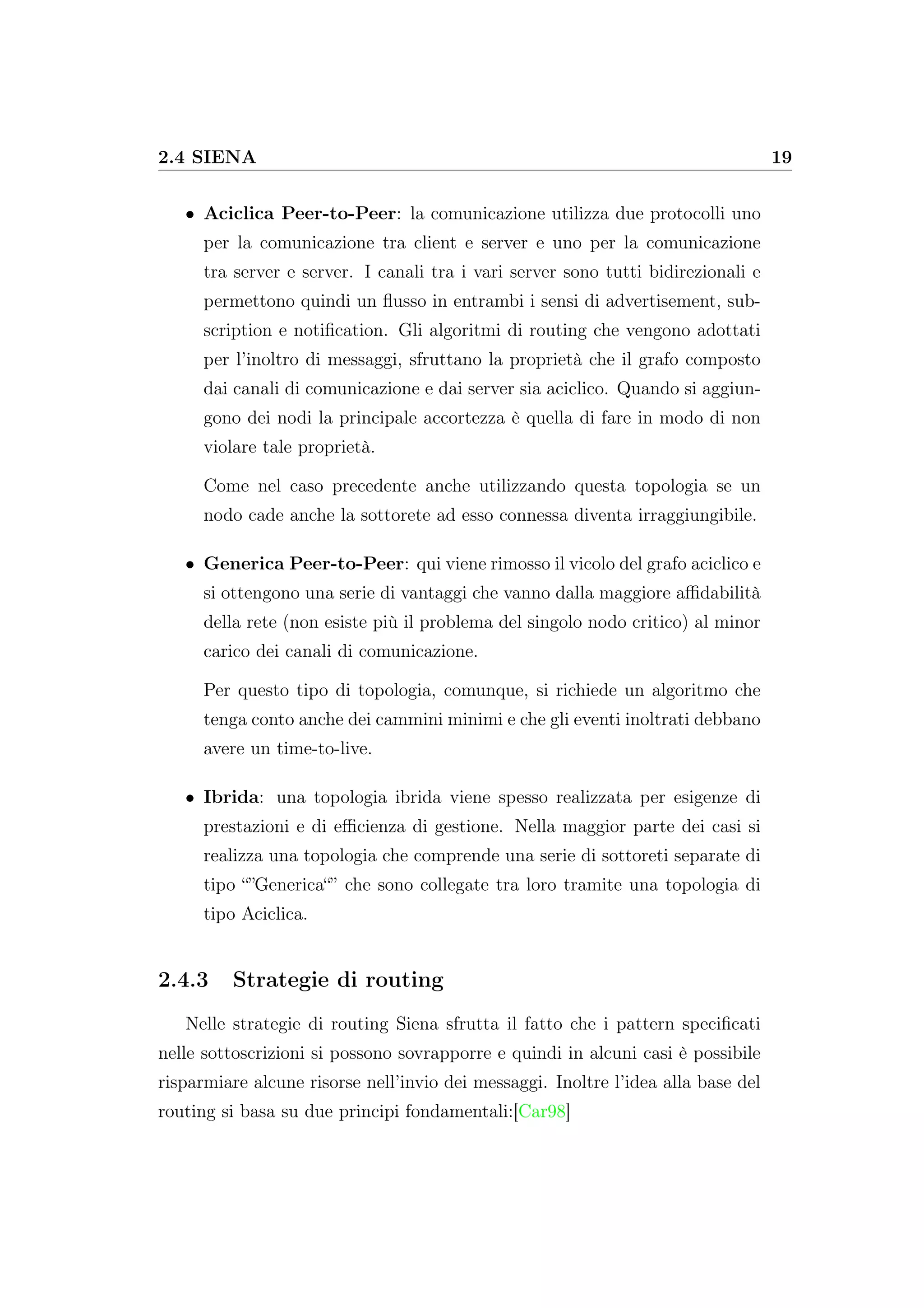 2.4 SIENA 19
• Aciclica Peer-to-Peer: la comunicazione utilizza due protocolli uno
per la comunicazione tra client e server e uno per la comunicazione
tra server e server. I canali tra i vari server sono tutti bidirezionali e
permettono quindi un ﬂusso in entrambi i sensi di advertisement, sub-
scription e notiﬁcation. Gli algoritmi di routing che vengono adottati
per l’inoltro di messaggi, sfruttano la proprietà che il grafo composto
dai canali di comunicazione e dai server sia aciclico. Quando si aggiun-
gono dei nodi la principale accortezza è quella di fare in modo di non
violare tale proprietà.
Come nel caso precedente anche utilizzando questa topologia se un
nodo cade anche la sottorete ad esso connessa diventa irraggiungibile.
• Generica Peer-to-Peer: qui viene rimosso il vicolo del grafo aciclico e
si ottengono una serie di vantaggi che vanno dalla maggiore aﬃdabilità
della rete (non esiste più il problema del singolo nodo critico) al minor
carico dei canali di comunicazione.
Per questo tipo di topologia, comunque, si richiede un algoritmo che
tenga conto anche dei cammini minimi e che gli eventi inoltrati debbano
avere un time-to-live.
• Ibrida: una topologia ibrida viene spesso realizzata per esigenze di
prestazioni e di eﬃcienza di gestione. Nella maggior parte dei casi si
realizza una topologia che comprende una serie di sottoreti separate di
tipo “”Generica“” che sono collegate tra loro tramite una topologia di
tipo Aciclica.
2.4.3 Strategie di routing
Nelle strategie di routing Siena sfrutta il fatto che i pattern speciﬁcati
nelle sottoscrizioni si possono sovrapporre e quindi in alcuni casi è possibile
risparmiare alcune risorse nell’invio dei messaggi. Inoltre l’idea alla base del
routing si basa su due principi fondamentali:[Car98]
 