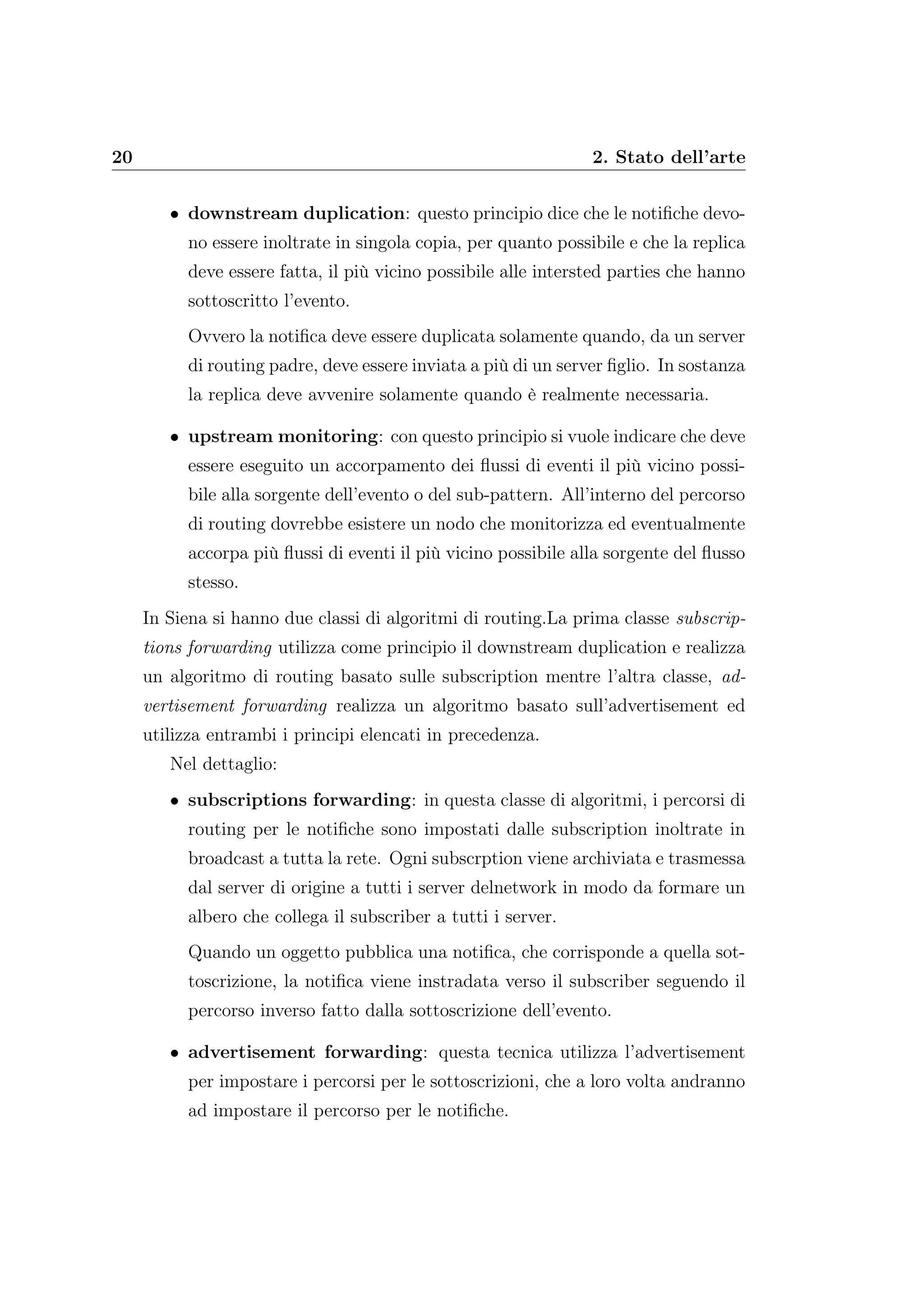 20 2. Stato dell’arte
• downstream duplication: questo principio dice che le notiﬁche devo-
no essere inoltrate in singola copia, per quanto possibile e che la replica
deve essere fatta, il più vicino possibile alle intersted parties che hanno
sottoscritto l’evento.
Ovvero la notiﬁca deve essere duplicata solamente quando, da un server
di routing padre, deve essere inviata a più di un server ﬁglio. In sostanza
la replica deve avvenire solamente quando è realmente necessaria.
• upstream monitoring: con questo principio si vuole indicare che deve
essere eseguito un accorpamento dei ﬂussi di eventi il più vicino possi-
bile alla sorgente dell’evento o del sub-pattern. All’interno del percorso
di routing dovrebbe esistere un nodo che monitorizza ed eventualmente
accorpa più ﬂussi di eventi il più vicino possibile alla sorgente del ﬂusso
stesso.
In Siena si hanno due classi di algoritmi di routing.La prima classe subscrip-
tions forwarding utilizza come principio il downstream duplication e realizza
un algoritmo di routing basato sulle subscription mentre l’altra classe, ad-
vertisement forwarding realizza un algoritmo basato sull’advertisement ed
utilizza entrambi i principi elencati in precedenza.
Nel dettaglio:
• subscriptions forwarding: in questa classe di algoritmi, i percorsi di
routing per le notiﬁche sono impostati dalle subscription inoltrate in
broadcast a tutta la rete. Ogni subscrption viene archiviata e trasmessa
dal server di origine a tutti i server delnetwork in modo da formare un
albero che collega il subscriber a tutti i server.
Quando un oggetto pubblica una notiﬁca, che corrisponde a quella sot-
toscrizione, la notiﬁca viene instradata verso il subscriber seguendo il
percorso inverso fatto dalla sottoscrizione dell’evento.
• advertisement forwarding: questa tecnica utilizza l’advertisement
per impostare i percorsi per le sottoscrizioni, che a loro volta andranno
ad impostare il percorso per le notiﬁche.
 