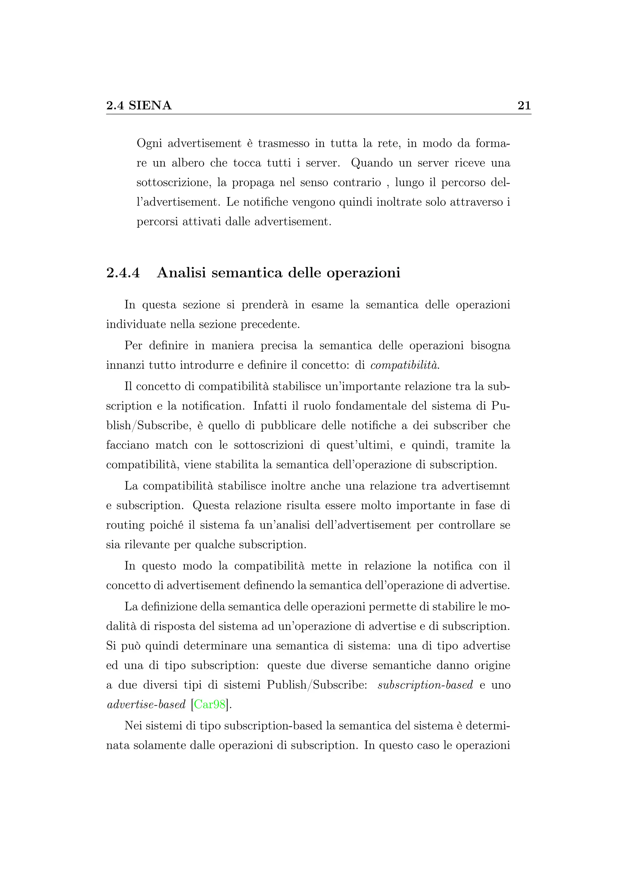 2.4 SIENA 21
Ogni advertisement è trasmesso in tutta la rete, in modo da forma-
re un albero che tocca tutti i server. Quando un server riceve una
sottoscrizione, la propaga nel senso contrario , lungo il percorso del-
l’advertisement. Le notiﬁche vengono quindi inoltrate solo attraverso i
percorsi attivati dalle advertisement.
2.4.4 Analisi semantica delle operazioni
In questa sezione si prenderà in esame la semantica delle operazioni
individuate nella sezione precedente.
Per deﬁnire in maniera precisa la semantica delle operazioni bisogna
innanzi tutto introdurre e deﬁnire il concetto: di compatibilità.
Il concetto di compatibilità stabilisce un’importante relazione tra la sub-
scription e la notiﬁcation. Infatti il ruolo fondamentale del sistema di Pu-
blish/Subscribe, è quello di pubblicare delle notiﬁche a dei subscriber che
facciano match con le sottoscrizioni di quest’ultimi, e quindi, tramite la
compatibilità, viene stabilita la semantica dell’operazione di subscription.
La compatibilità stabilisce inoltre anche una relazione tra advertisemnt
e subscription. Questa relazione risulta essere molto importante in fase di
routing poiché il sistema fa un’analisi dell’advertisement per controllare se
sia rilevante per qualche subscription.
In questo modo la compatibilità mette in relazione la notiﬁca con il
concetto di advertisement deﬁnendo la semantica dell’operazione di advertise.
La deﬁnizione della semantica delle operazioni permette di stabilire le mo-
dalità di risposta del sistema ad un’operazione di advertise e di subscription.
Si può quindi determinare una semantica di sistema: una di tipo advertise
ed una di tipo subscription: queste due diverse semantiche danno origine
a due diversi tipi di sistemi Publish/Subscribe: subscription-based e uno
advertise-based [Car98].
Nei sistemi di tipo subscription-based la semantica del sistema è determi-
nata solamente dalle operazioni di subscription. In questo caso le operazioni
 