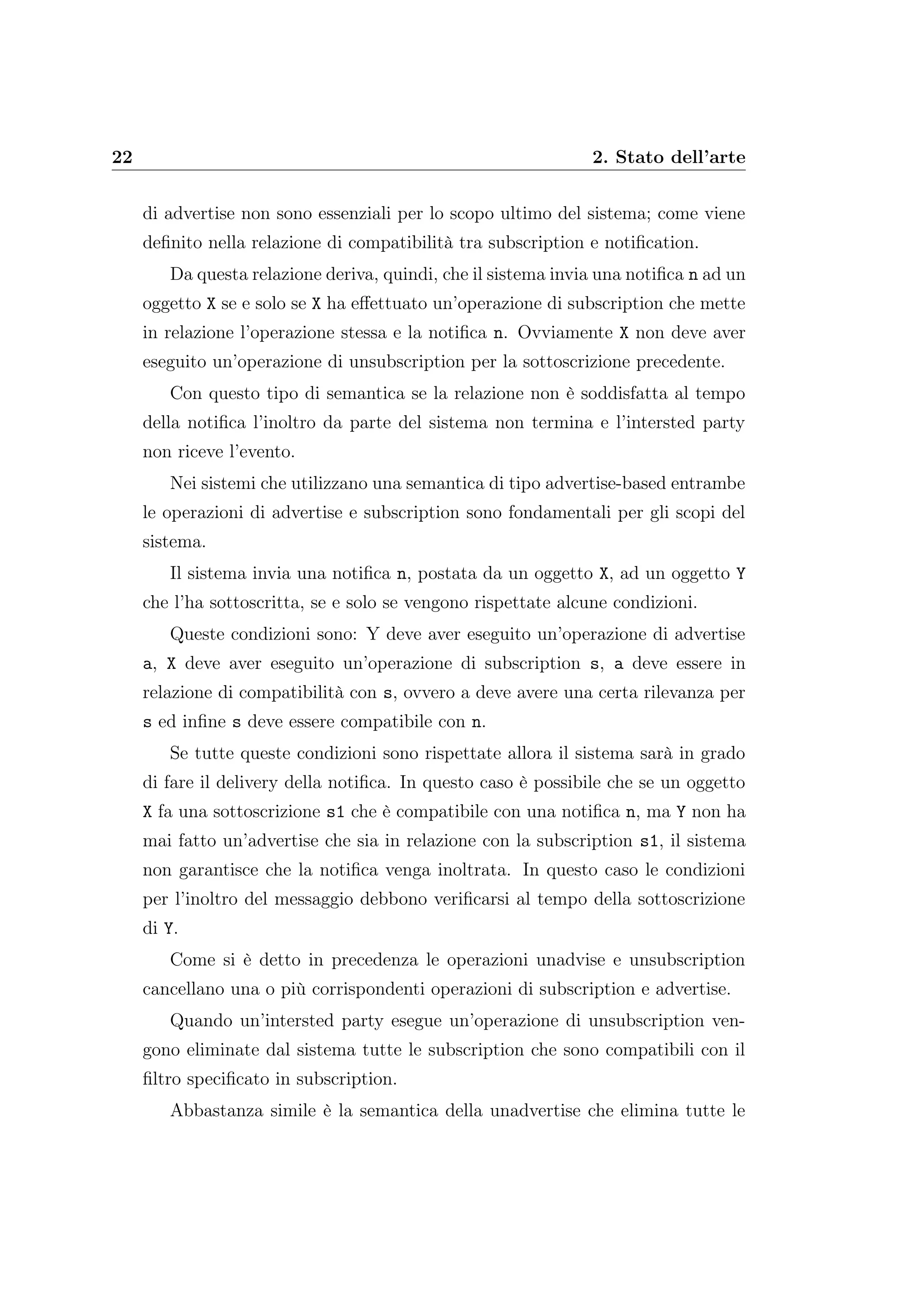 22 2. Stato dell’arte
di advertise non sono essenziali per lo scopo ultimo del sistema; come viene
deﬁnito nella relazione di compatibilità tra subscription e notiﬁcation.
Da questa relazione deriva, quindi, che il sistema invia una notiﬁca n ad un
oggetto X se e solo se X ha eﬀettuato un’operazione di subscription che mette
in relazione l’operazione stessa e la notiﬁca n. Ovviamente X non deve aver
eseguito un’operazione di unsubscription per la sottoscrizione precedente.
Con questo tipo di semantica se la relazione non è soddisfatta al tempo
della notiﬁca l’inoltro da parte del sistema non termina e l’intersted party
non riceve l’evento.
Nei sistemi che utilizzano una semantica di tipo advertise-based entrambe
le operazioni di advertise e subscription sono fondamentali per gli scopi del
sistema.
Il sistema invia una notiﬁca n, postata da un oggetto X, ad un oggetto Y
che l’ha sottoscritta, se e solo se vengono rispettate alcune condizioni.
Queste condizioni sono: Y deve aver eseguito un’operazione di advertise
a, X deve aver eseguito un’operazione di subscription s, a deve essere in
relazione di compatibilità con s, ovvero a deve avere una certa rilevanza per
s ed inﬁne s deve essere compatibile con n.
Se tutte queste condizioni sono rispettate allora il sistema sarà in grado
di fare il delivery della notiﬁca. In questo caso è possibile che se un oggetto
X fa una sottoscrizione s1 che è compatibile con una notiﬁca n, ma Y non ha
mai fatto un’advertise che sia in relazione con la subscription s1, il sistema
non garantisce che la notiﬁca venga inoltrata. In questo caso le condizioni
per l’inoltro del messaggio debbono veriﬁcarsi al tempo della sottoscrizione
di Y.
Come si è detto in precedenza le operazioni unadvise e unsubscription
cancellano una o più corrispondenti operazioni di subscription e advertise.
Quando un’intersted party esegue un’operazione di unsubscription ven-
gono eliminate dal sistema tutte le subscription che sono compatibili con il
ﬁltro speciﬁcato in subscription.
Abbastanza simile è la semantica della unadvertise che elimina tutte le
 