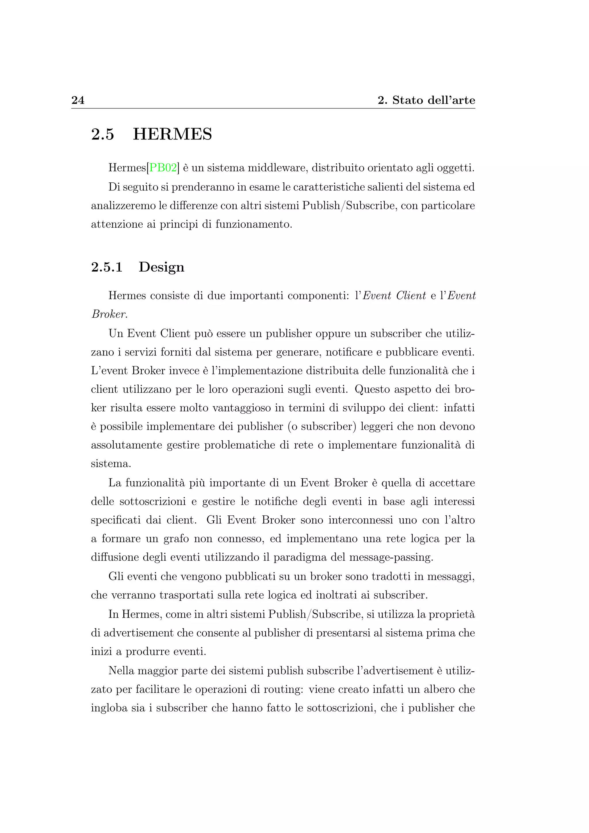 24 2. Stato dell’arte
2.5 HERMES
Hermes[PB02] è un sistema middleware, distribuito orientato agli oggetti.
Di seguito si prenderanno in esame le caratteristiche salienti del sistema ed
analizzeremo le diﬀerenze con altri sistemi Publish/Subscribe, con particolare
attenzione ai principi di funzionamento.
2.5.1 Design
Hermes consiste di due importanti componenti: l’Event Client e l’Event
Broker.
Un Event Client può essere un publisher oppure un subscriber che utiliz-
zano i servizi forniti dal sistema per generare, notiﬁcare e pubblicare eventi.
L’event Broker invece è l’implementazione distribuita delle funzionalità che i
client utilizzano per le loro operazioni sugli eventi. Questo aspetto dei bro-
ker risulta essere molto vantaggioso in termini di sviluppo dei client: infatti
è possibile implementare dei publisher (o subscriber) leggeri che non devono
assolutamente gestire problematiche di rete o implementare funzionalità di
sistema.
La funzionalità più importante di un Event Broker è quella di accettare
delle sottoscrizioni e gestire le notiﬁche degli eventi in base agli interessi
speciﬁcati dai client. Gli Event Broker sono interconnessi uno con l’altro
a formare un grafo non connesso, ed implementano una rete logica per la
diﬀusione degli eventi utilizzando il paradigma del message-passing.
Gli eventi che vengono pubblicati su un broker sono tradotti in messaggi,
che verranno trasportati sulla rete logica ed inoltrati ai subscriber.
In Hermes, come in altri sistemi Publish/Subscribe, si utilizza la proprietà
di advertisement che consente al publisher di presentarsi al sistema prima che
inizi a produrre eventi.
Nella maggior parte dei sistemi publish subscribe l’advertisement è utiliz-
zato per facilitare le operazioni di routing: viene creato infatti un albero che
ingloba sia i subscriber che hanno fatto le sottoscrizioni, che i publisher che
 