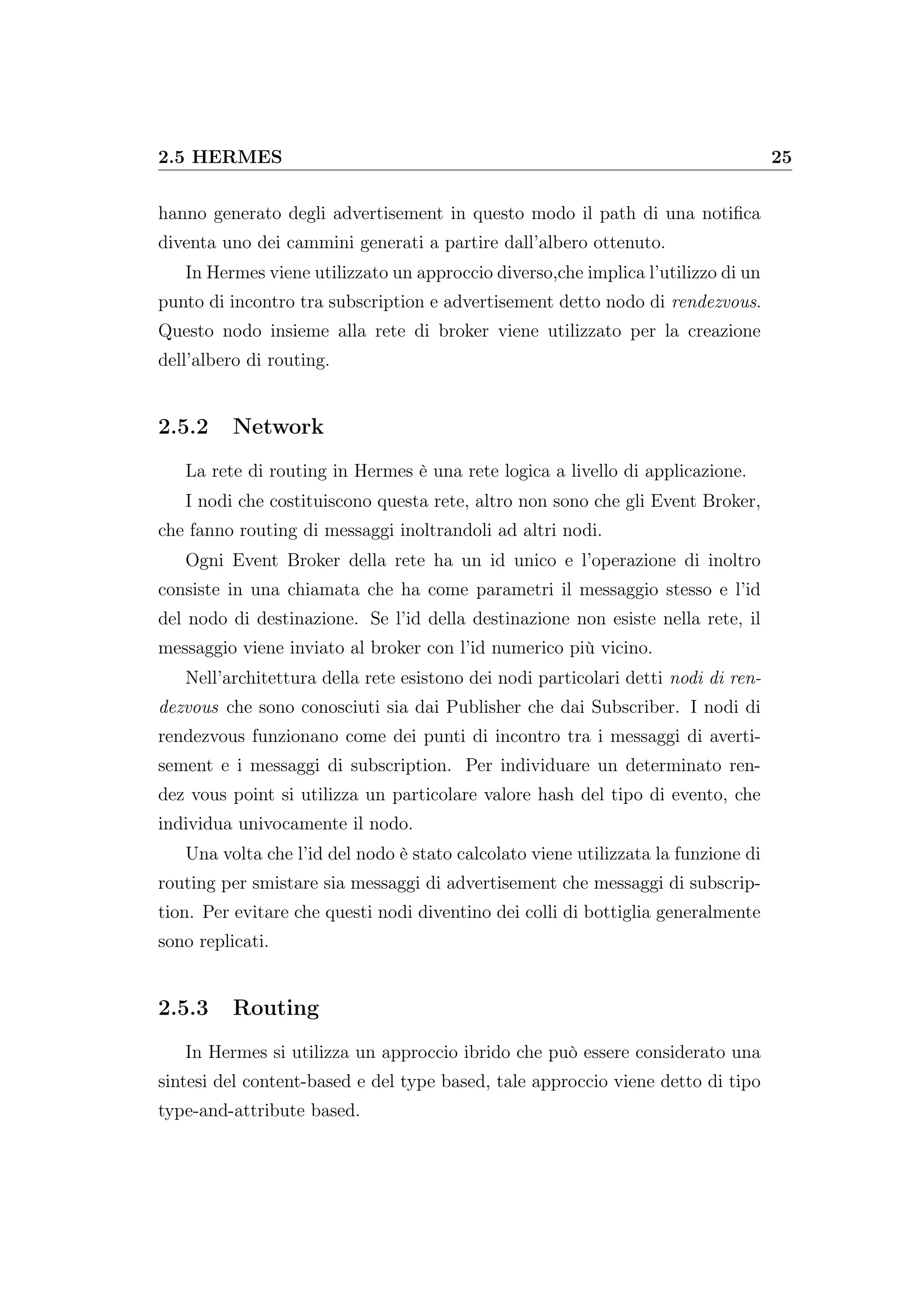 2.5 HERMES 25
hanno generato degli advertisement in questo modo il path di una notiﬁca
diventa uno dei cammini generati a partire dall’albero ottenuto.
In Hermes viene utilizzato un approccio diverso,che implica l’utilizzo di un
punto di incontro tra subscription e advertisement detto nodo di rendezvous.
Questo nodo insieme alla rete di broker viene utilizzato per la creazione
dell’albero di routing.
2.5.2 Network
La rete di routing in Hermes è una rete logica a livello di applicazione.
I nodi che costituiscono questa rete, altro non sono che gli Event Broker,
che fanno routing di messaggi inoltrandoli ad altri nodi.
Ogni Event Broker della rete ha un id unico e l’operazione di inoltro
consiste in una chiamata che ha come parametri il messaggio stesso e l’id
del nodo di destinazione. Se l’id della destinazione non esiste nella rete, il
messaggio viene inviato al broker con l’id numerico più vicino.
Nell’architettura della rete esistono dei nodi particolari detti nodi di ren-
dezvous che sono conosciuti sia dai Publisher che dai Subscriber. I nodi di
rendezvous funzionano come dei punti di incontro tra i messaggi di averti-
sement e i messaggi di subscription. Per individuare un determinato ren-
dez vous point si utilizza un particolare valore hash del tipo di evento, che
individua univocamente il nodo.
Una volta che l’id del nodo è stato calcolato viene utilizzata la funzione di
routing per smistare sia messaggi di advertisement che messaggi di subscrip-
tion. Per evitare che questi nodi diventino dei colli di bottiglia generalmente
sono replicati.
2.5.3 Routing
In Hermes si utilizza un approccio ibrido che può essere considerato una
sintesi del content-based e del type based, tale approccio viene detto di tipo
type-and-attribute based.
 