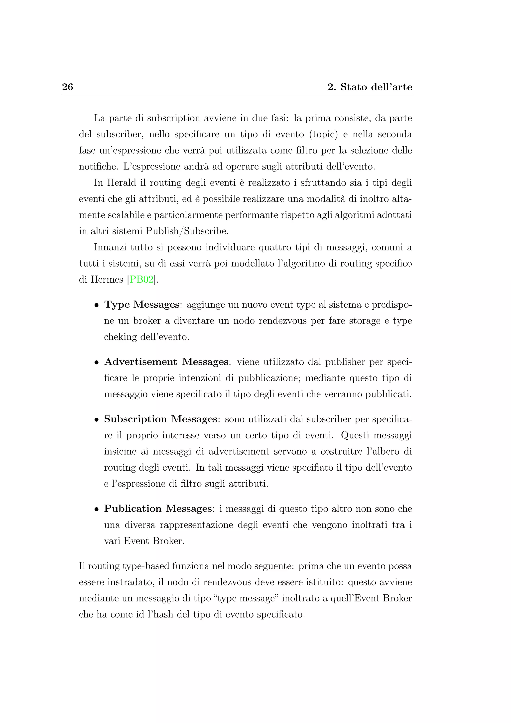 26 2. Stato dell’arte
La parte di subscription avviene in due fasi: la prima consiste, da parte
del subscriber, nello speciﬁcare un tipo di evento (topic) e nella seconda
fase un’espressione che verrà poi utilizzata come ﬁltro per la selezione delle
notiﬁche. L’espressione andrà ad operare sugli attributi dell’evento.
In Herald il routing degli eventi è realizzato i sfruttando sia i tipi degli
eventi che gli attributi, ed è possibile realizzare una modalità di inoltro alta-
mente scalabile e particolarmente performante rispetto agli algoritmi adottati
in altri sistemi Publish/Subscribe.
Innanzi tutto si possono individuare quattro tipi di messaggi, comuni a
tutti i sistemi, su di essi verrà poi modellato l’algoritmo di routing speciﬁco
di Hermes [PB02].
• Type Messages: aggiunge un nuovo event type al sistema e predispo-
ne un broker a diventare un nodo rendezvous per fare storage e type
cheking dell’evento.
• Advertisement Messages: viene utilizzato dal publisher per speci-
ﬁcare le proprie intenzioni di pubblicazione; mediante questo tipo di
messaggio viene speciﬁcato il tipo degli eventi che verranno pubblicati.
• Subscription Messages: sono utilizzati dai subscriber per speciﬁca-
re il proprio interesse verso un certo tipo di eventi. Questi messaggi
insieme ai messaggi di advertisement servono a costruitre l’albero di
routing degli eventi. In tali messaggi viene speciﬁato il tipo dell’evento
e l’espressione di ﬁltro sugli attributi.
• Publication Messages: i messaggi di questo tipo altro non sono che
una diversa rappresentazione degli eventi che vengono inoltrati tra i
vari Event Broker.
Il routing type-based funziona nel modo seguente: prima che un evento possa
essere instradato, il nodo di rendezvous deve essere istituito: questo avviene
mediante un messaggio di tipo “type message” inoltrato a quell’Event Broker
che ha come id l’hash del tipo di evento speciﬁcato.
 