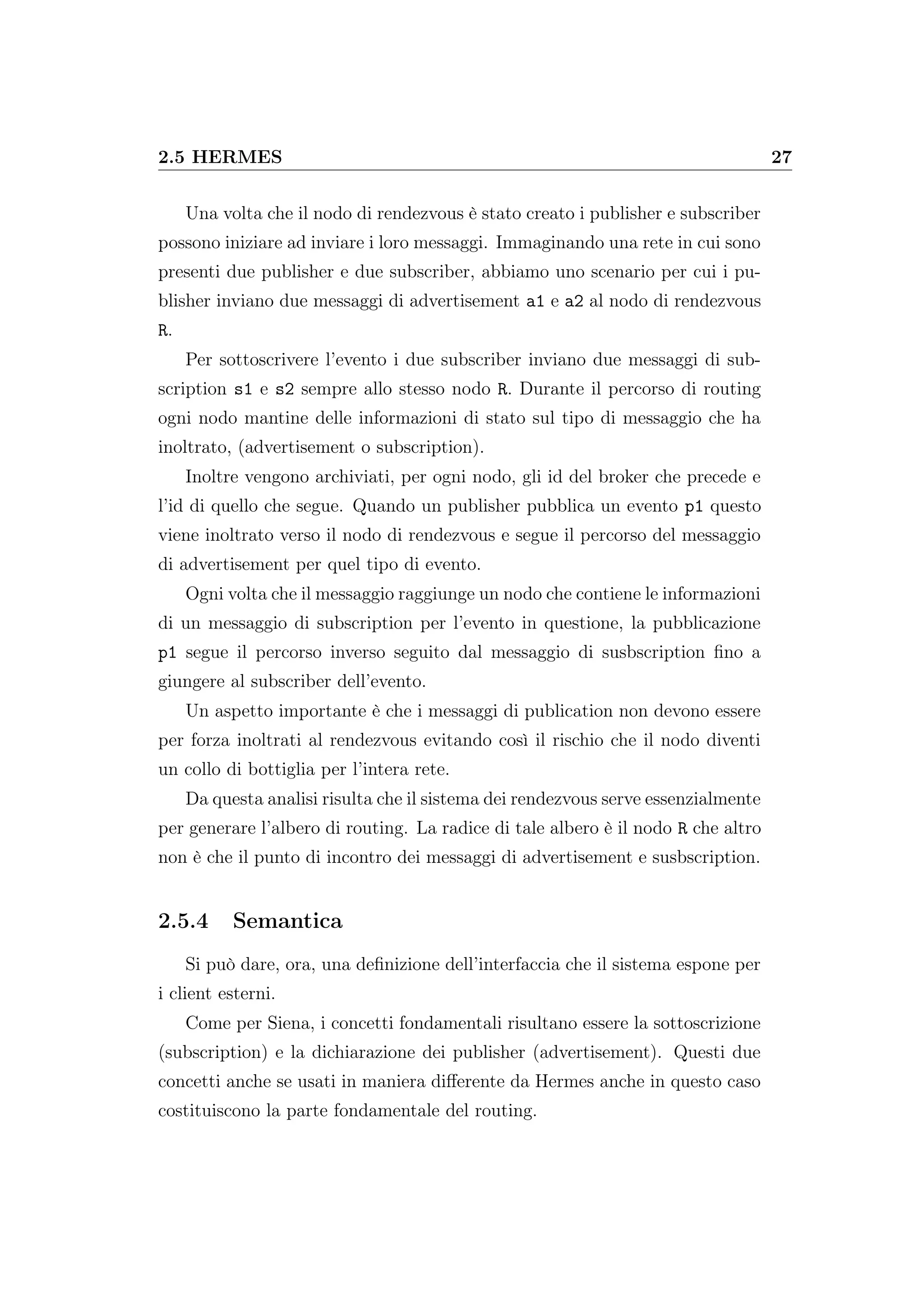 2.5 HERMES 27
Una volta che il nodo di rendezvous è stato creato i publisher e subscriber
possono iniziare ad inviare i loro messaggi. Immaginando una rete in cui sono
presenti due publisher e due subscriber, abbiamo uno scenario per cui i pu-
blisher inviano due messaggi di advertisement a1 e a2 al nodo di rendezvous
R.
Per sottoscrivere l’evento i due subscriber inviano due messaggi di sub-
scription s1 e s2 sempre allo stesso nodo R. Durante il percorso di routing
ogni nodo mantine delle informazioni di stato sul tipo di messaggio che ha
inoltrato, (advertisement o subscription).
Inoltre vengono archiviati, per ogni nodo, gli id del broker che precede e
l’id di quello che segue. Quando un publisher pubblica un evento p1 questo
viene inoltrato verso il nodo di rendezvous e segue il percorso del messaggio
di advertisement per quel tipo di evento.
Ogni volta che il messaggio raggiunge un nodo che contiene le informazioni
di un messaggio di subscription per l’evento in questione, la pubblicazione
p1 segue il percorso inverso seguito dal messaggio di susbscription ﬁno a
giungere al subscriber dell’evento.
Un aspetto importante è che i messaggi di publication non devono essere
per forza inoltrati al rendezvous evitando così il rischio che il nodo diventi
un collo di bottiglia per l’intera rete.
Da questa analisi risulta che il sistema dei rendezvous serve essenzialmente
per generare l’albero di routing. La radice di tale albero è il nodo R che altro
non è che il punto di incontro dei messaggi di advertisement e susbscription.
2.5.4 Semantica
Si può dare, ora, una deﬁnizione dell’interfaccia che il sistema espone per
i client esterni.
Come per Siena, i concetti fondamentali risultano essere la sottoscrizione
(subscription) e la dichiarazione dei publisher (advertisement). Questi due
concetti anche se usati in maniera diﬀerente da Hermes anche in questo caso
costituiscono la parte fondamentale del routing.
 