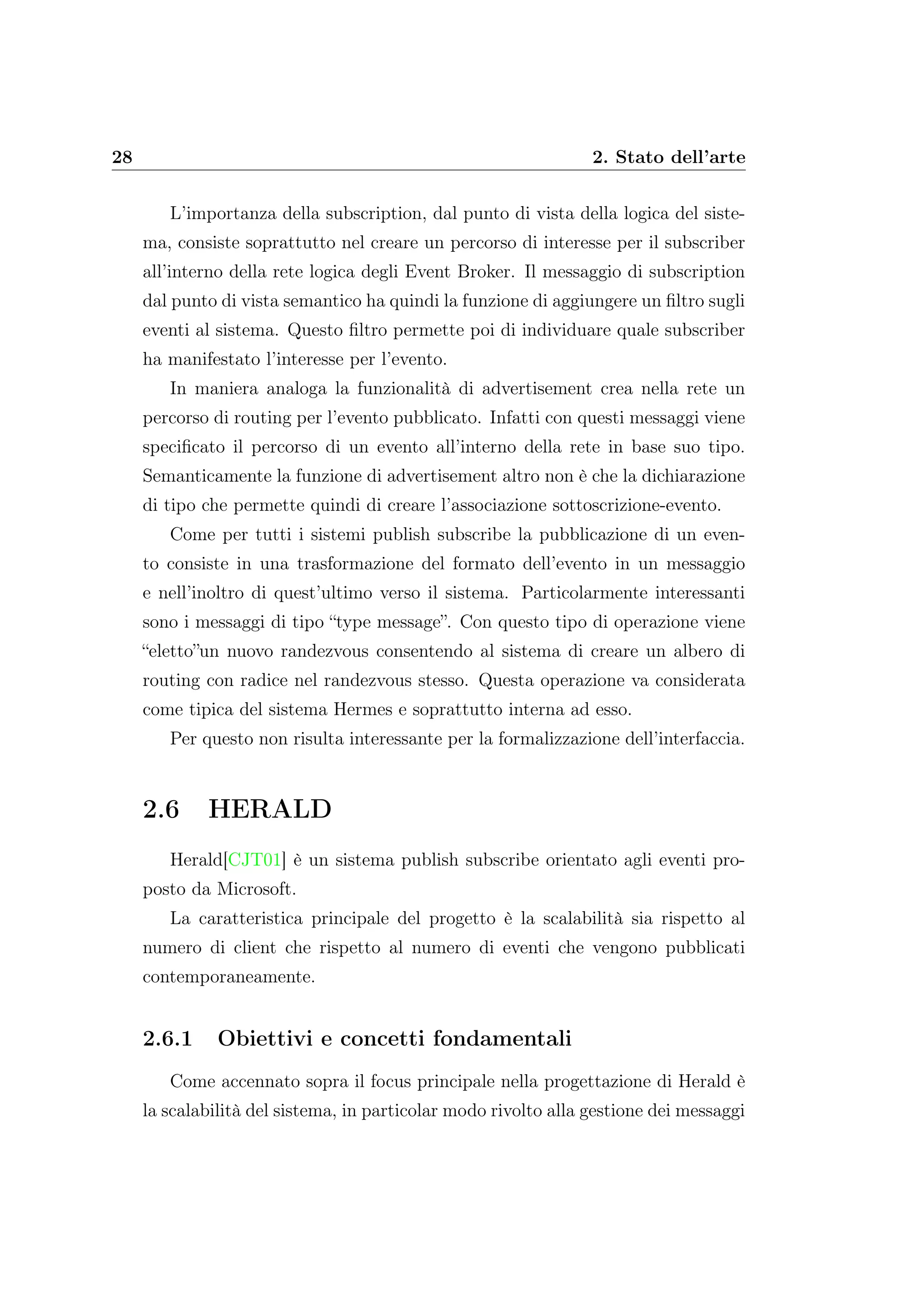 28 2. Stato dell’arte
L’importanza della subscription, dal punto di vista della logica del siste-
ma, consiste soprattutto nel creare un percorso di interesse per il subscriber
all’interno della rete logica degli Event Broker. Il messaggio di subscription
dal punto di vista semantico ha quindi la funzione di aggiungere un ﬁltro sugli
eventi al sistema. Questo ﬁltro permette poi di individuare quale subscriber
ha manifestato l’interesse per l’evento.
In maniera analoga la funzionalità di advertisement crea nella rete un
percorso di routing per l’evento pubblicato. Infatti con questi messaggi viene
speciﬁcato il percorso di un evento all’interno della rete in base suo tipo.
Semanticamente la funzione di advertisement altro non è che la dichiarazione
di tipo che permette quindi di creare l’associazione sottoscrizione-evento.
Come per tutti i sistemi publish subscribe la pubblicazione di un even-
to consiste in una trasformazione del formato dell’evento in un messaggio
e nell’inoltro di quest’ultimo verso il sistema. Particolarmente interessanti
sono i messaggi di tipo “type message”. Con questo tipo di operazione viene
“eletto”un nuovo randezvous consentendo al sistema di creare un albero di
routing con radice nel randezvous stesso. Questa operazione va considerata
come tipica del sistema Hermes e soprattutto interna ad esso.
Per questo non risulta interessante per la formalizzazione dell’interfaccia.
2.6 HERALD
Herald[CJT01] è un sistema publish subscribe orientato agli eventi pro-
posto da Microsoft.
La caratteristica principale del progetto è la scalabilità sia rispetto al
numero di client che rispetto al numero di eventi che vengono pubblicati
contemporaneamente.
2.6.1 Obiettivi e concetti fondamentali
Come accennato sopra il focus principale nella progettazione di Herald è
la scalabilità del sistema, in particolar modo rivolto alla gestione dei messaggi
 
