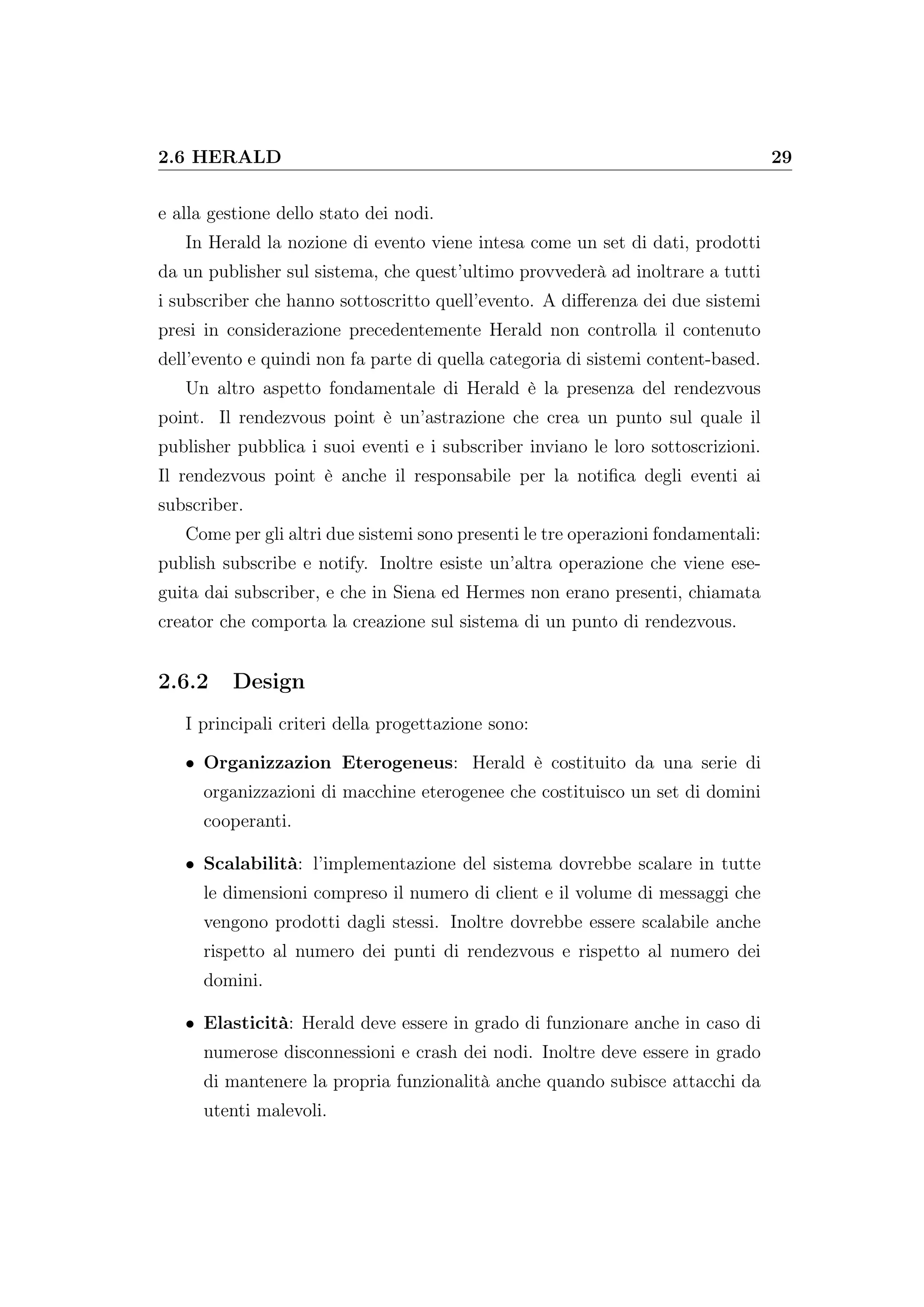 2.6 HERALD 29
e alla gestione dello stato dei nodi.
In Herald la nozione di evento viene intesa come un set di dati, prodotti
da un publisher sul sistema, che quest’ultimo provvederà ad inoltrare a tutti
i subscriber che hanno sottoscritto quell’evento. A diﬀerenza dei due sistemi
presi in considerazione precedentemente Herald non controlla il contenuto
dell’evento e quindi non fa parte di quella categoria di sistemi content-based.
Un altro aspetto fondamentale di Herald è la presenza del rendezvous
point. Il rendezvous point è un’astrazione che crea un punto sul quale il
publisher pubblica i suoi eventi e i subscriber inviano le loro sottoscrizioni.
Il rendezvous point è anche il responsabile per la notiﬁca degli eventi ai
subscriber.
Come per gli altri due sistemi sono presenti le tre operazioni fondamentali:
publish subscribe e notify. Inoltre esiste un’altra operazione che viene ese-
guita dai subscriber, e che in Siena ed Hermes non erano presenti, chiamata
creator che comporta la creazione sul sistema di un punto di rendezvous.
2.6.2 Design
I principali criteri della progettazione sono:
• Organizzazion Eterogeneus: Herald è costituito da una serie di
organizzazioni di macchine eterogenee che costituisco un set di domini
cooperanti.
• Scalabilità: l’implementazione del sistema dovrebbe scalare in tutte
le dimensioni compreso il numero di client e il volume di messaggi che
vengono prodotti dagli stessi. Inoltre dovrebbe essere scalabile anche
rispetto al numero dei punti di rendezvous e rispetto al numero dei
domini.
• Elasticità: Herald deve essere in grado di funzionare anche in caso di
numerose disconnessioni e crash dei nodi. Inoltre deve essere in grado
di mantenere la propria funzionalità anche quando subisce attacchi da
utenti malevoli.
 